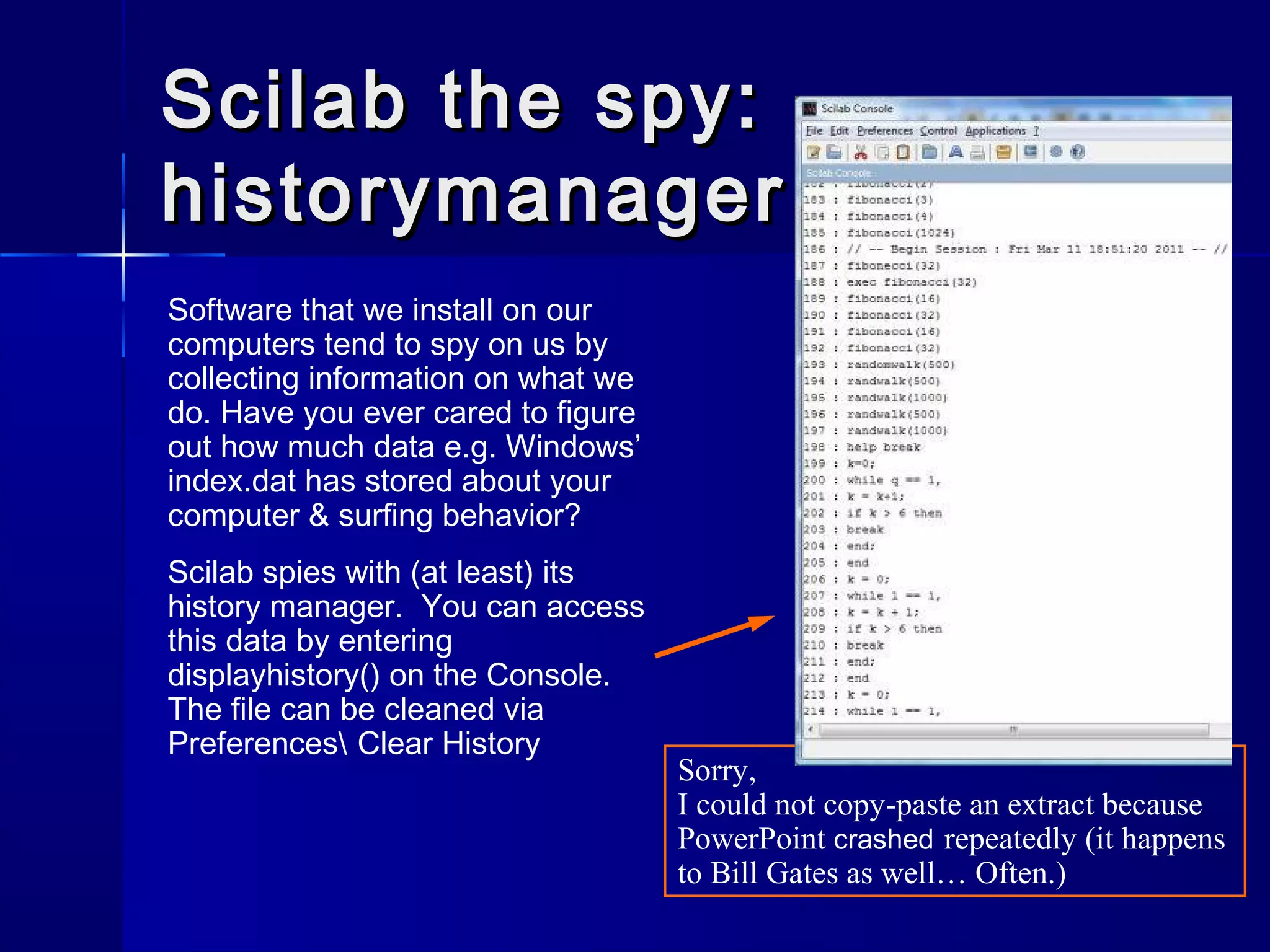 Scilab the spy:Scilab the spy:
historymanagerhistorymanager
Software that we install on our
computers tend to spy on us by
collecting information on what we
do. Have you ever cared to figure
out how much data e.g. Windows’
index.dat has stored about your
computer & surfing behavior?
Scilab spies with (at least) its
history manager. You can access
this data by entering
displayhistory() on the Console.
The file can be cleaned via
Preferences Clear History
Sorry,
I could not copy-paste an extract because
PowerPoint crashed repeatedly (it happens
to Bill Gates as well… Often.)
 