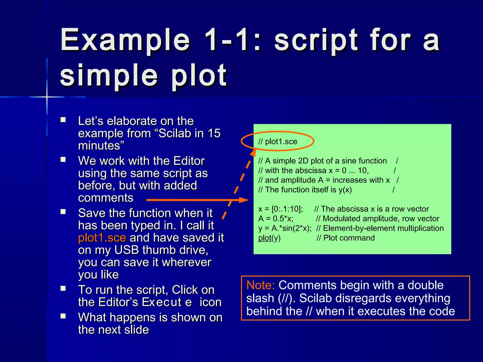 Example 1-1: script for aExample 1-1: script for a
simple plotsimple plot
 Let’s elaborate on theLet’s elaborate on the
example from “Scilab in 15example from “Scilab in 15
minutes”minutes”
 We work with the EditorWe work with the Editor
using the same script asusing the same script as
before, but with addedbefore, but with added
commentscomments
 Save the function when itSave the function when it
has been typed in. I call ithas been typed in. I call it
plot1.sceplot1.sce and have saved itand have saved it
on my USB thumb drive,on my USB thumb drive,
you can save it whereveryou can save it wherever
you likeyou like
 To run the script, Click onTo run the script, Click on
the Editor’sthe Editor’s Execut eExecut e iconicon
 What happens is shown onWhat happens is shown on
the next slidethe next slide
Note: Comments begin with a double
slash (//). Scilab disregards everything
behind the // when it executes the code
// plot1.sce
// A simple 2D plot of a sine function /
// with the abscissa x = 0 ... 10, /
// and amplitude A = increases with x /
// The function itself is y(x) /
x = [0:.1:10]; // The abscissa x is a row vector
A = 0.5*x; // Modulated amplitude, row vector
y = A.*sin(2*x); // Element-by-element multiplication
plot(y) // Plot command
 
