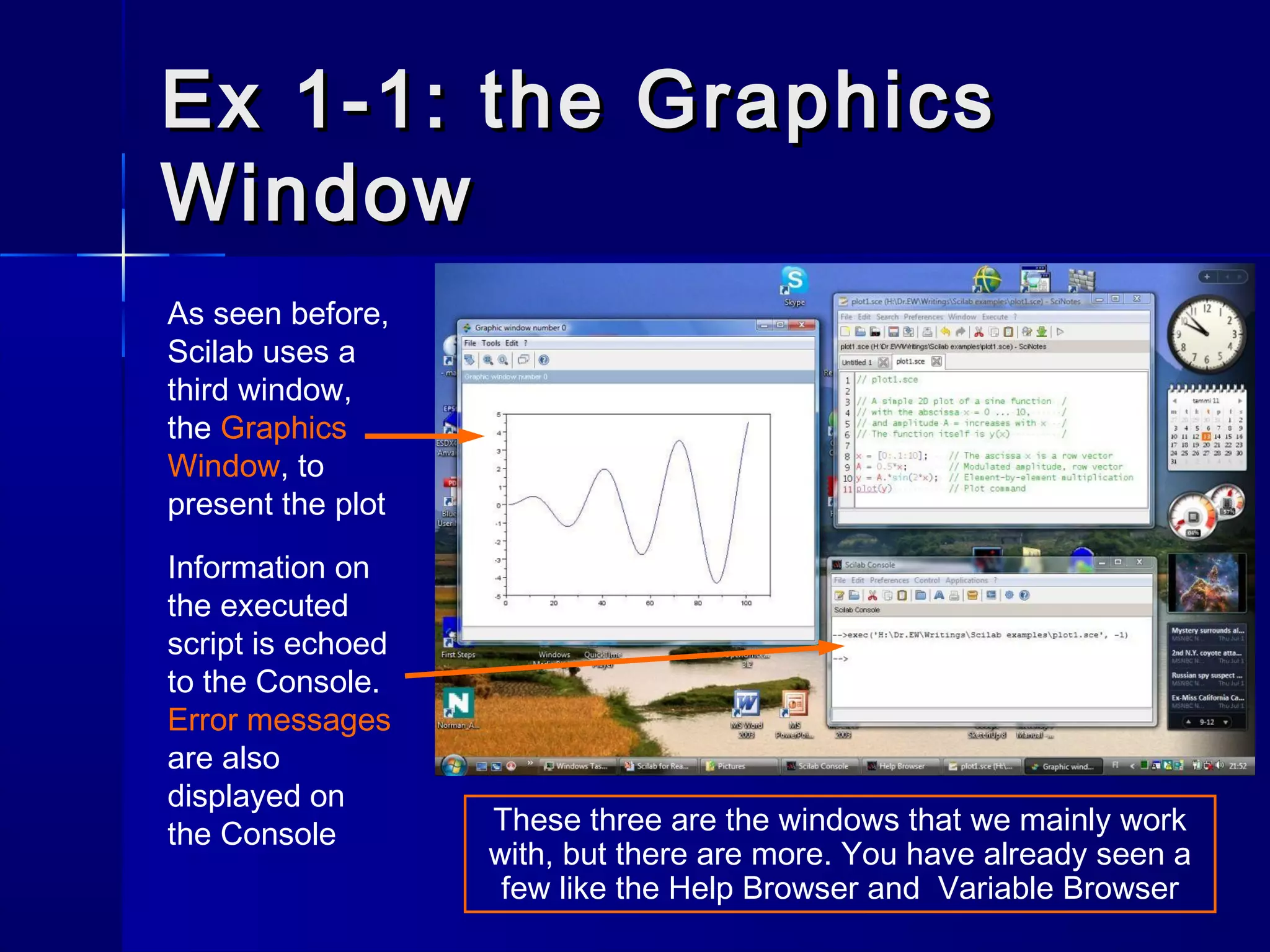 Ex 1-1: the GraphicsEx 1-1: the Graphics
WindowWindow
As seen before,
Scilab uses a
third window,
the Graphics
Window, to
present the plot
Information on
the executed
script is echoed
to the Console.
Error messages
are also
displayed on
the Console These three are the windows that we mainly work
with, but there are more. You have already seen a
few like the Help Browser and Variable Browser
 