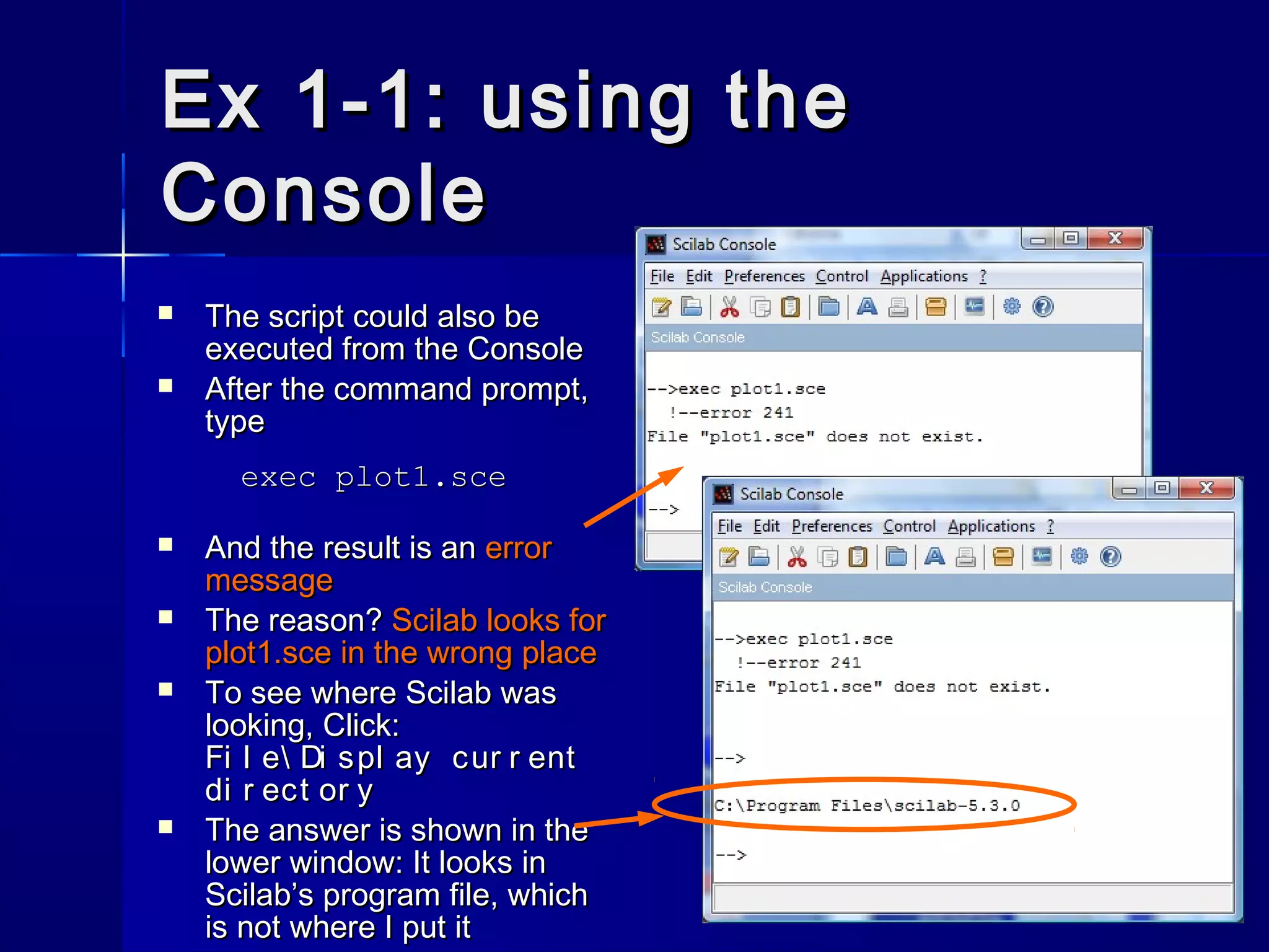 Ex 1-1: using theEx 1-1: using the
ConsoleConsole
 The script could also beThe script could also be
executed from the Consoleexecuted from the Console
 After the command prompt,After the command prompt,
typetype
exec plot1.sceexec plot1.sce
 And the result is anAnd the result is an errorerror
messagemessage
 The reason?The reason? Scilab looks forScilab looks for
plot1.sce in the wrong placeplot1.sce in the wrong place
 To see where Scilab wasTo see where Scilab was
looking, Click:looking, Click:
Fi l e Di spl ay cur r entFi l e Di spl ay cur r ent
di r ect or ydi r ect or y
 The answer is shown in theThe answer is shown in the
lower window: It looks inlower window: It looks in
Scilab’s program file, whichScilab’s program file, which
is not where I put itis not where I put it
 