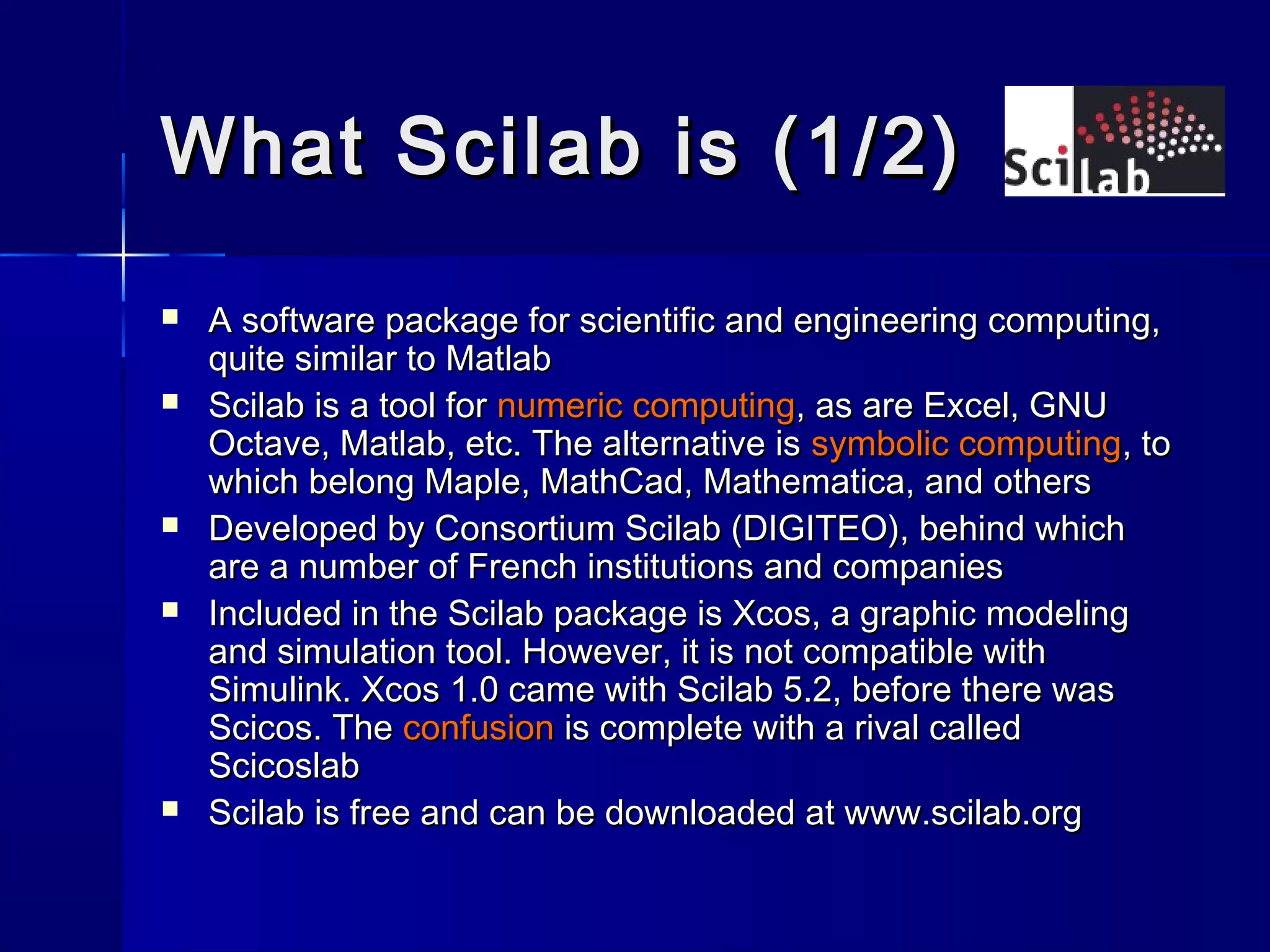 What Scilab is (1/2)What Scilab is (1/2)
 A software package for scientific and engineering computing,A software package for scientific and engineering computing,
quite similar to Matlabquite similar to Matlab
 Scilab is a tool forScilab is a tool for numeric computingnumeric computing, as are Excel, GNU, as are Excel, GNU
Octave, Matlab, etc. The alternative isOctave, Matlab, etc. The alternative is symbolic computingsymbolic computing, to, to
which belong Maple, MathCad, Mathematica, and otherswhich belong Maple, MathCad, Mathematica, and others
 Developed by Consortium Scilab (DIGITEO), behind whichDeveloped by Consortium Scilab (DIGITEO), behind which
are a number of French institutions and companiesare a number of French institutions and companies
 Included in the Scilab package is Xcos, a graphic modelingIncluded in the Scilab package is Xcos, a graphic modeling
and simulation tool. However, it is not compatible withand simulation tool. However, it is not compatible with
Simulink. Xcos 1.0 came with Scilab 5.2, before there wasSimulink. Xcos 1.0 came with Scilab 5.2, before there was
Scicos. TheScicos. The confusionconfusion is complete with a rival calledis complete with a rival called
ScicoslabScicoslab
 Scilab is free and can be downloaded at www.scilab.orgScilab is free and can be downloaded at www.scilab.org
 