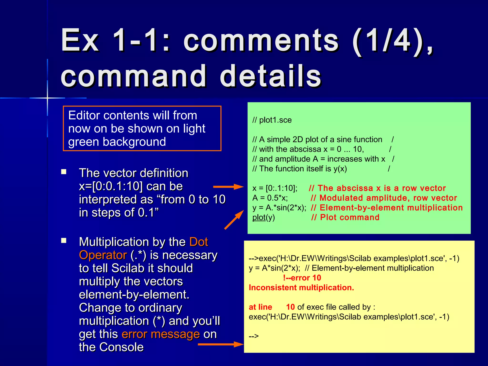 // plot1.sce
// A simple 2D plot of a sine function /
// with the abscissa x = 0 ... 10, /
// and amplitude A = increases with x /
// The function itself is y(x) /
x = [0:.1:10]; // The abscissa x is a row vector
A = 0.5*x; // Modulated amplitude, row vector
y = A.*sin(2*x); // Element-by-element multiplication
plot(y) // Plot command
-->exec('H:Dr.EWWritingsScilab examplesplot1.sce', -1)
y = A*sin(2*x); // Element-by-element multiplication
!--error 10
Inconsistent multiplication.
at line 10 of exec file called by :
exec('H:Dr.EWWritingsScilab examplesplot1.sce', -1)
-->
Ex 1-1: comments (1/4),Ex 1-1: comments (1/4),
command detailscommand details
 The vector definitionThe vector definition
xx=[0:0.1:10]=[0:0.1:10] can becan be
interpreted as “from 0 to 10interpreted as “from 0 to 10
in steps of 0.1”in steps of 0.1”
 Multiplication by theMultiplication by the DotDot
OperatorOperator (.*) is necessary(.*) is necessary
to tell Scilab it shouldto tell Scilab it should
multiply the vectorsmultiply the vectors
element-by-element.element-by-element.
Change to ordinaryChange to ordinary
multiplication (*) and you’llmultiplication (*) and you’ll
get thisget this error messageerror message onon
the Consolethe Console
Editor contents will from
now on be shown on light
green background
 