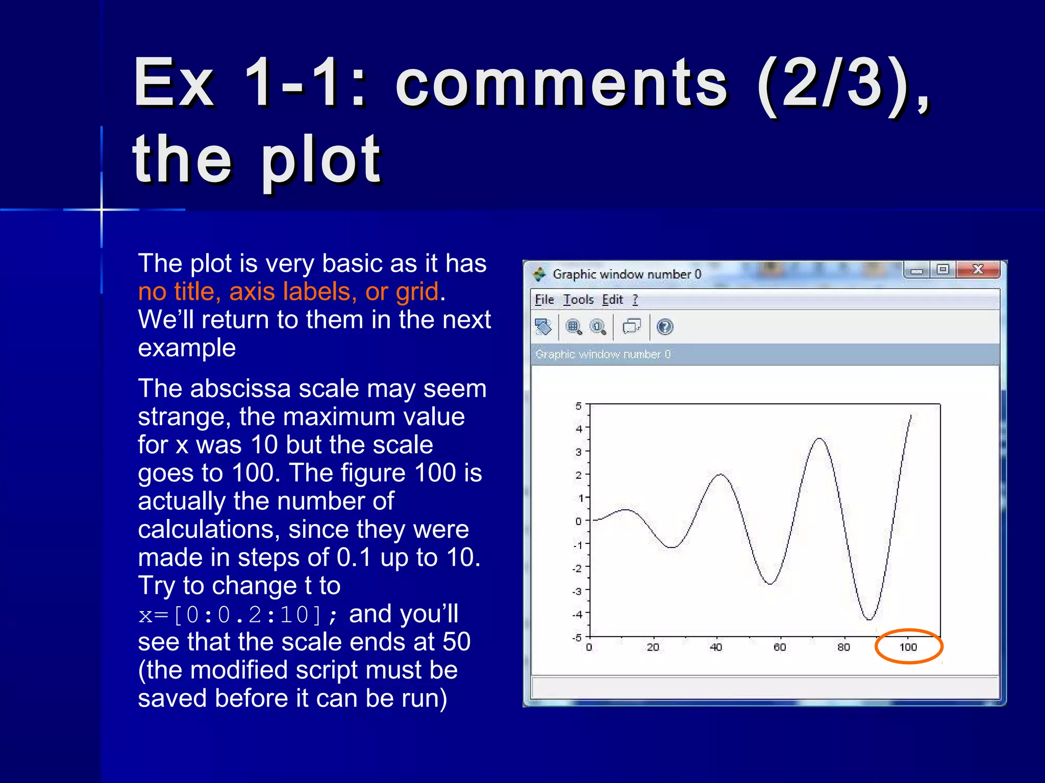 Ex 1-1: comments (2/3),Ex 1-1: comments (2/3),
the plotthe plot
The plot is very basic as it has
no title, axis labels, or grid.
We’ll return to them in the next
example
The abscissa scale may seem
strange, the maximum value
for x was 10 but the scale
goes to 100. The figure 100 is
actually the number of
calculations, since they were
made in steps of 0.1 up to 10.
Try to change t to
x=[0:0.2:10]; and you’ll
see that the scale ends at 50
(the modified script must be
saved before it can be run)
 