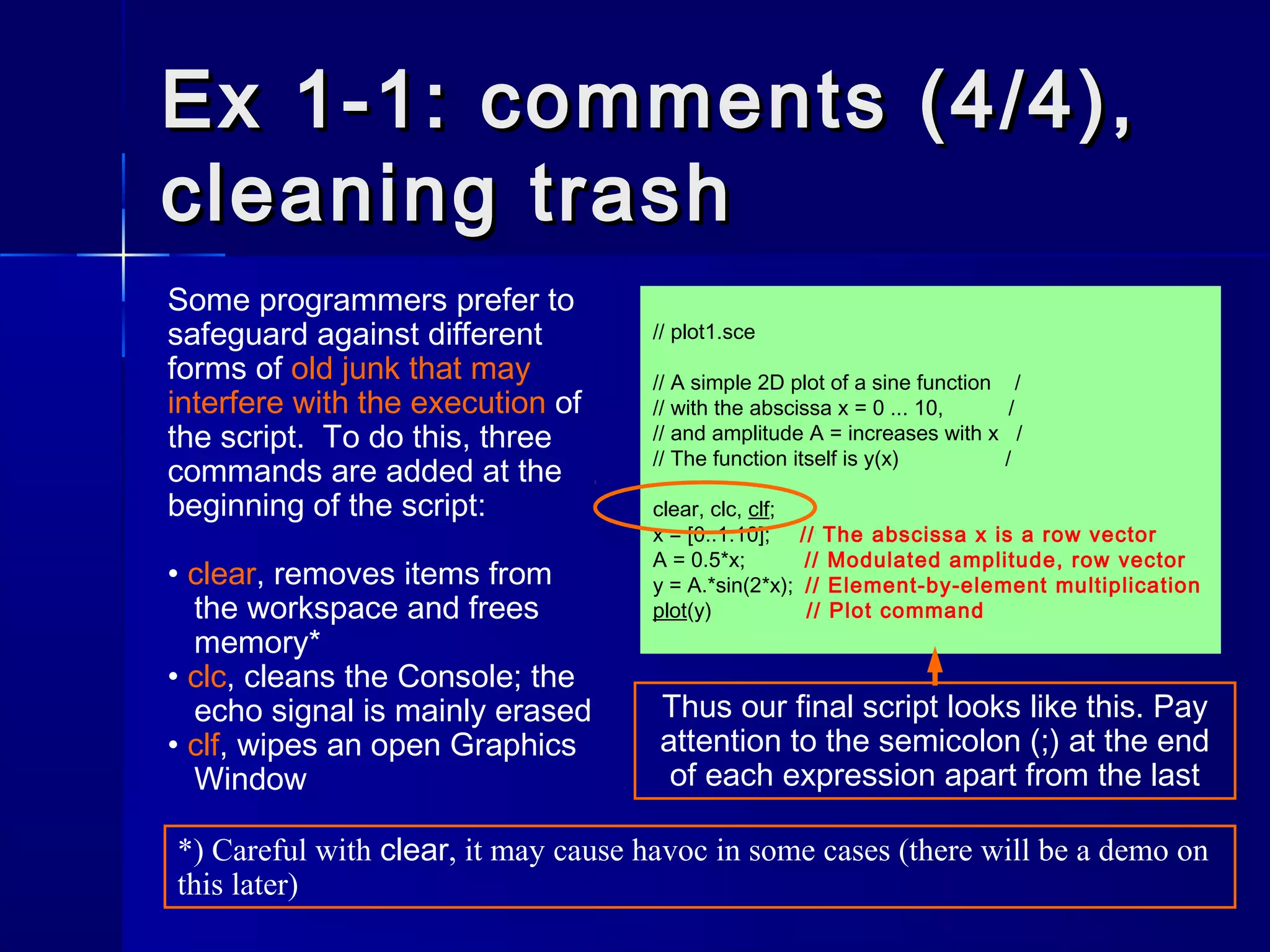 // plot1.sce
// A simple 2D plot of a sine function /
// with the abscissa x = 0 ... 10, /
// and amplitude A = increases with x /
// The function itself is y(x) /
clear, clc, clf;
x = [0:.1:10]; // The abscissa x is a row vector
A = 0.5*x; // Modulated amplitude, row vector
y = A.*sin(2*x); // Element-by-element multiplication
plot(y) // Plot command
Ex 1-1: comments (4/4),Ex 1-1: comments (4/4),
cleaning trashcleaning trash
Some programmers prefer to
safeguard against different
forms of old junk that may
interfere with the execution of
the script. To do this, three
commands are added at the
beginning of the script:
• clear, removes items from
the workspace and frees
memory*
• clc, cleans the Console; the
echo signal is mainly erased
• clf, wipes an open Graphics
Window
Thus our final script looks like this. Pay
attention to the semicolon (;) at the end
of each expression apart from the last
*) Careful with clear, it may cause havoc in some cases (there will be a demo on
this later)
 