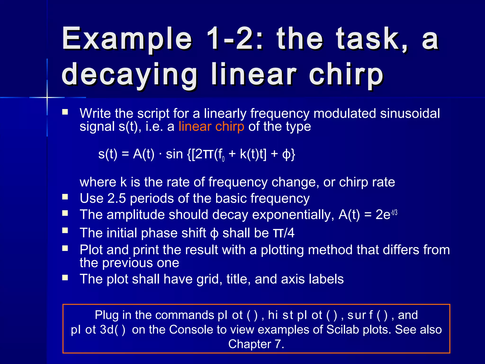 Example 1-2: the task, aExample 1-2: the task, a
decaying linear chirpdecaying linear chirp
 Write the script for a linearly frequency modulated sinusoidal
signal s(t), i.e. a linear chirp of the type
s(t) = A(t) · sin {[2π(f0 + k(t)t] + ϕ}
where k is the rate of frequency change, or chirp rate
 Use 2.5 periods of the basic frequency
 The amplitude should decay exponentially, A(t) = 2e-t/3
 The initial phase shift ϕ shall be π/4
 Plot and print the result with a plotting method that differs from
the previous one
 The plot shall have grid, title, and axis labels
Plug in the commands pl ot ( ) , hi st pl ot ( ) , sur f ( ) , and
pl ot 3d( ) on the Console to view examples of Scilab plots. See also
Chapter 7.
 