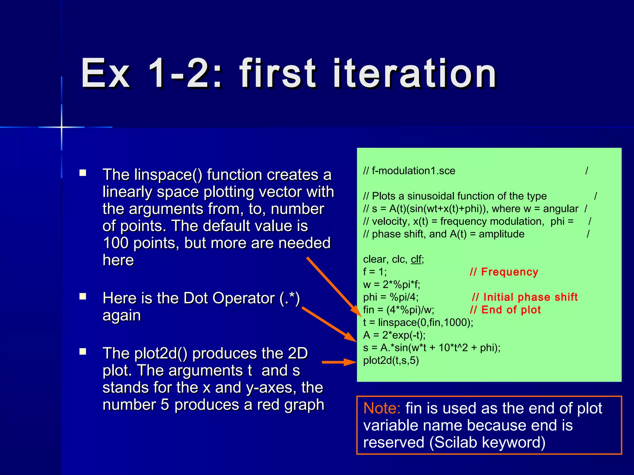 // f-modulation1.sce /
// Plots a sinusoidal function of the type /
// s = A(t)(sin(wt+x(t)+phi)), where w = angular /
// velocity, x(t) = frequency modulation, phi = /
// phase shift, and A(t) = amplitude /
clear, clc, clf;
f = 1; // Frequency
w = 2*%pi*f;
phi = %pi/4; // Initial phase shift
fin = (4*%pi)/w; // End of plot
t = linspace(0,fin,1000);
A = 2*exp(-t);
s = A.*sin(w*t + 10*t^2 + phi);
plot2d(t,s,5)
Ex 1-2: first iterationEx 1-2: first iteration
 TheThe linspace()linspace() function creates afunction creates a
linearly space plotting vector withlinearly space plotting vector with
the argumentsthe arguments fromfrom,, toto,, numbernumber
of pointsof points. The default value is. The default value is
100 points, but more are needed100 points, but more are needed
herehere
 Here is the Dot Operator (.*)Here is the Dot Operator (.*)
againagain
 TheThe plot2d()plot2d() produces the 2Dproduces the 2D
plot. The argumentsplot. The arguments tt andand ss
stands for the x and y-axes, thestands for the x and y-axes, the
numbernumber 55 produces a red graphproduces a red graph Note: fin is used as the end of plot
variable name because end is
reserved (Scilab keyword)
 