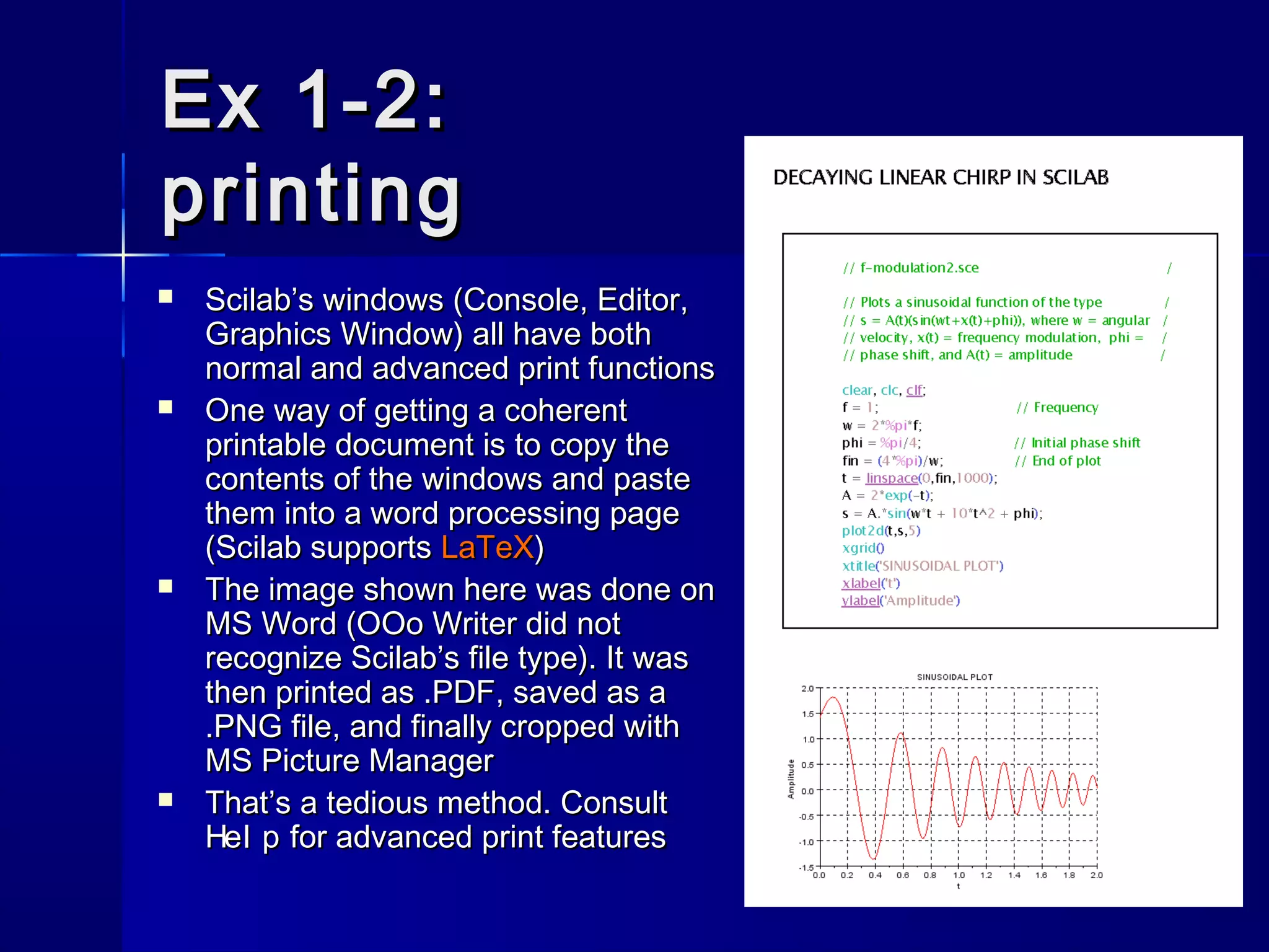 Ex 1-2:Ex 1-2:
printingprinting
 Scilab’s windows (Console, Editor,Scilab’s windows (Console, Editor,
Graphics Window) all have bothGraphics Window) all have both
normal and advanced print functionsnormal and advanced print functions
 One way of getting a coherentOne way of getting a coherent
printable document is to copy theprintable document is to copy the
contents of the windows and pastecontents of the windows and paste
them into a word processing pagethem into a word processing page
(Scilab supports(Scilab supports LaTeXLaTeX))
 The image shown here was done onThe image shown here was done on
MS Word (OOo Writer did notMS Word (OOo Writer did not
recognize Scilab’s file type). It wasrecognize Scilab’s file type). It was
then printed as .PDF, saved as athen printed as .PDF, saved as a
.PNG file, and finally cropped with.PNG file, and finally cropped with
MS Picture ManagerMS Picture Manager
 That’s a tedious method. ConsultThat’s a tedious method. Consult
Hel pHel p for advanced print featuresfor advanced print features
 