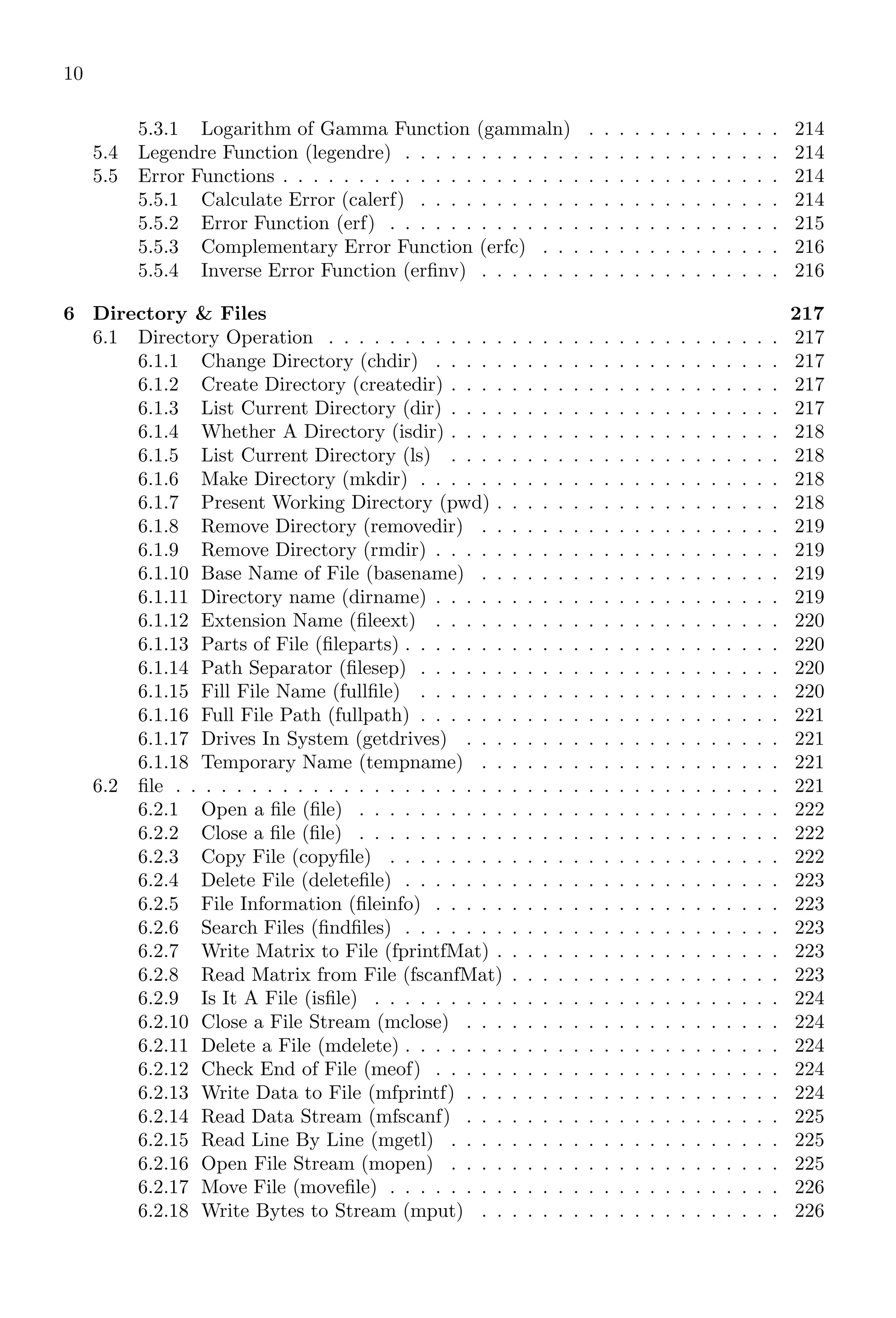10
5.3.1 Logarithm of Gamma Function (gammaln) . . . . . . . . . . . . . 214
5.4 Legendre Function (legendre) . . . . . . . . . . . . . . . . . . . . . . . . . 214
5.5 Error Functions . . . . . . . . . . . . . . . . . . . . . . . . . . . . . . . . . 214
5.5.1 Calculate Error (calerf) . . . . . . . . . . . . . . . . . . . . . . . . 214
5.5.2 Error Function (erf) . . . . . . . . . . . . . . . . . . . . . . . . . . 215
5.5.3 Complementary Error Function (erfc) . . . . . . . . . . . . . . . . 216
5.5.4 Inverse Error Function (erfinv) . . . . . . . . . . . . . . . . . . . . 216
6 Directory & Files 217
6.1 Directory Operation . . . . . . . . . . . . . . . . . . . . . . . . . . . . . . 217
6.1.1 Change Directory (chdir) . . . . . . . . . . . . . . . . . . . . . . . 217
6.1.2 Create Directory (createdir) . . . . . . . . . . . . . . . . . . . . . . 217
6.1.3 List Current Directory (dir) . . . . . . . . . . . . . . . . . . . . . . 217
6.1.4 Whether A Directory (isdir) . . . . . . . . . . . . . . . . . . . . . . 218
6.1.5 List Current Directory (ls) . . . . . . . . . . . . . . . . . . . . . . 218
6.1.6 Make Directory (mkdir) . . . . . . . . . . . . . . . . . . . . . . . . 218
6.1.7 Present Working Directory (pwd) . . . . . . . . . . . . . . . . . . . 218
6.1.8 Remove Directory (removedir) . . . . . . . . . . . . . . . . . . . . 219
6.1.9 Remove Directory (rmdir) . . . . . . . . . . . . . . . . . . . . . . . 219
6.1.10 Base Name of File (basename) . . . . . . . . . . . . . . . . . . . . 219
6.1.11 Directory name (dirname) . . . . . . . . . . . . . . . . . . . . . . . 219
6.1.12 Extension Name (fileext) . . . . . . . . . . . . . . . . . . . . . . . 220
6.1.13 Parts of File (fileparts) . . . . . . . . . . . . . . . . . . . . . . . . . 220
6.1.14 Path Separator (filesep) . . . . . . . . . . . . . . . . . . . . . . . . 220
6.1.15 Fill File Name (fullfile) . . . . . . . . . . . . . . . . . . . . . . . . 220
6.1.16 Full File Path (fullpath) . . . . . . . . . . . . . . . . . . . . . . . . 221
6.1.17 Drives In System (getdrives) . . . . . . . . . . . . . . . . . . . . . 221
6.1.18 Temporary Name (tempname) . . . . . . . . . . . . . . . . . . . . 221
6.2 file . . . . . . . . . . . . . . . . . . . . . . . . . . . . . . . . . . . . . . . . 221
6.2.1 Open a file (file) . . . . . . . . . . . . . . . . . . . . . . . . . . . . 222
6.2.2 Close a file (file) . . . . . . . . . . . . . . . . . . . . . . . . . . . . 222
6.2.3 Copy File (copyfile) . . . . . . . . . . . . . . . . . . . . . . . . . . 222
6.2.4 Delete File (deletefile) . . . . . . . . . . . . . . . . . . . . . . . . . 223
6.2.5 File Information (fileinfo) . . . . . . . . . . . . . . . . . . . . . . . 223
6.2.6 Search Files (findfiles) . . . . . . . . . . . . . . . . . . . . . . . . . 223
6.2.7 Write Matrix to File (fprintfMat) . . . . . . . . . . . . . . . . . . . 223
6.2.8 Read Matrix from File (fscanfMat) . . . . . . . . . . . . . . . . . . 223
6.2.9 Is It A File (isfile) . . . . . . . . . . . . . . . . . . . . . . . . . . . 224
6.2.10 Close a File Stream (mclose) . . . . . . . . . . . . . . . . . . . . . 224
6.2.11 Delete a File (mdelete) . . . . . . . . . . . . . . . . . . . . . . . . . 224
6.2.12 Check End of File (meof) . . . . . . . . . . . . . . . . . . . . . . . 224
6.2.13 Write Data to File (mfprintf) . . . . . . . . . . . . . . . . . . . . . 224
6.2.14 Read Data Stream (mfscanf) . . . . . . . . . . . . . . . . . . . . . 225
6.2.15 Read Line By Line (mgetl) . . . . . . . . . . . . . . . . . . . . . . 225
6.2.16 Open File Stream (mopen) . . . . . . . . . . . . . . . . . . . . . . 225
6.2.17 Move File (movefile) . . . . . . . . . . . . . . . . . . . . . . . . . . 226
6.2.18 Write Bytes to Stream (mput) . . . . . . . . . . . . . . . . . . . . 226
 