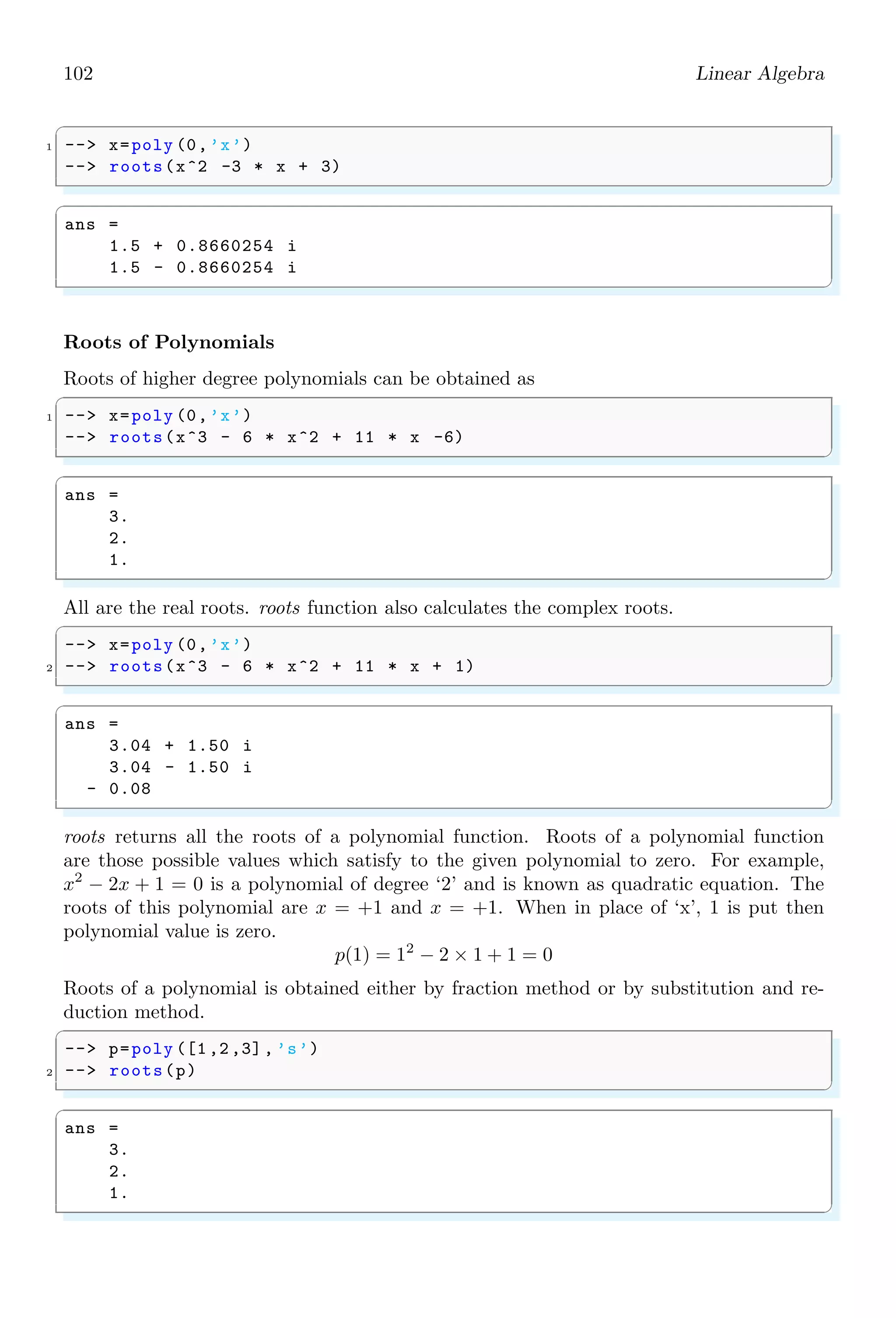 68 Scilab Core
// element wise hyperbolic cosine
//
// METHOD
// 1/ in the real case use
//
// cosh (z) = 0.5 (exp(|z|) + exp(-|z|))
// = 0.5 ( y + 1/y ) with y = exp(|z|)
//
// The absolute value avoids the problem of a
// division by zero arising with the formula
// cosh (z) = 0.5 ( y + 1/y ), y=exp(z)
// when ieee = 0 for z such that exp(z) equal 0 in
// floating point arithmetic (approximately z  -745)
//
// 2/ in the complex case use : cosh (z) = cos(i z)
//
rhs = argn (2);
if rhs$ sim $=1 then
error(msprintf (gettext (%s: Wrong number of input ..
argument (s): %d expected .n) ,cosh ,1));
end;
if type (z)$ sim $=1 then
error(msprintf (gettext (%s: Wrong type for input ..
argument #%d: Real or complex ..
matrix expected .n) ,cosh ,1));
end;
if isreal(z) then
y = exp(abs(z));
t = 0.5*(y+1 ./y)
else
t = cos(imult(z))
end;
endfunction
✌
✆
1.4.46 Matrices
Matrices are the arrangement of integers or variables into rows and columns. These
integers and variables are called elements of the vector of matrix.
✞
-- A=[1 ,2 ,3;4 ,5 ,6]
✌
✆
✞
A =
1. 2. 3.
4. 5. 6.
✌
✆
1.4.47 Matrix
matrix function is used to arrange elements in desired format of rows and columns. This
function is useful in rearranging of elements in desired order of matrix. matrix arranges
 