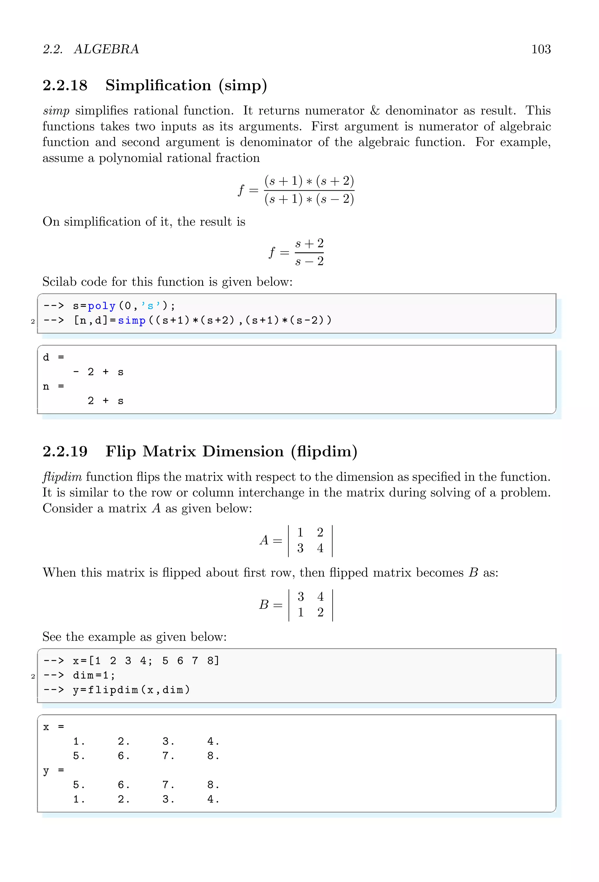 1.4. CORE KEYWORDS 69
elements in column wise. For example, 1, 2, 3, 4 elements if arranged in a matrix of 2 × 2
order, then elements will be arranged as shown below:

1 3
2 4

See the example given below:
✞
1 -- A=1:1:6;
-- // matrix command converts element of
3 -- // A into two rows and three columns .
-- matrix(A,2,3)
✌
✆
✞
A =
1. 3. 5.
2. 4. 6.
✌
✆
‘n’ algebraic equations having ‘n’ unknowns can also be arranged in matrix form which
is called determinant of the given matrix. For example, consider these three algebraic
equations of three unknown variables
a1x + b1y + c1z = l
a2x − b2y + c2z = m
a3x + b3y − c3z = n
The matrix arrangement of coefficients of unknown variables, unknown variables and
constants of these three equations can be written in the matrix form AX = B as given
below:


a1 b1 c1
a2 −b2 c2
a3 b3 −c3




x
y
z

 =


l
m
n


1.4.48 Mode
mode is used to select the execution mode of Scilab. By default Scilab execution mode is
‘-1’. The execution mode are
k = 0 The new variable values are displayed if required.
k = -1 The exec-file or Scilab function executes silently. It is default mode of the
scilab execution. Each code line is prompted with . Variable outputs are not returned.
Output can only be found via disp() function.
k = 2 It is the default value on Scilab prompt. This mode of execution is not used
from prompt but it is used only in an exec-file or a Scilab function. All variable returns
and output via disp() are shown in Scilab console output.
k = 1 or k = 3 Each line of instructions is echoed preceded of the prompt (if possible).
The new variable values are displayed if required. This is the default for exec-files.
 