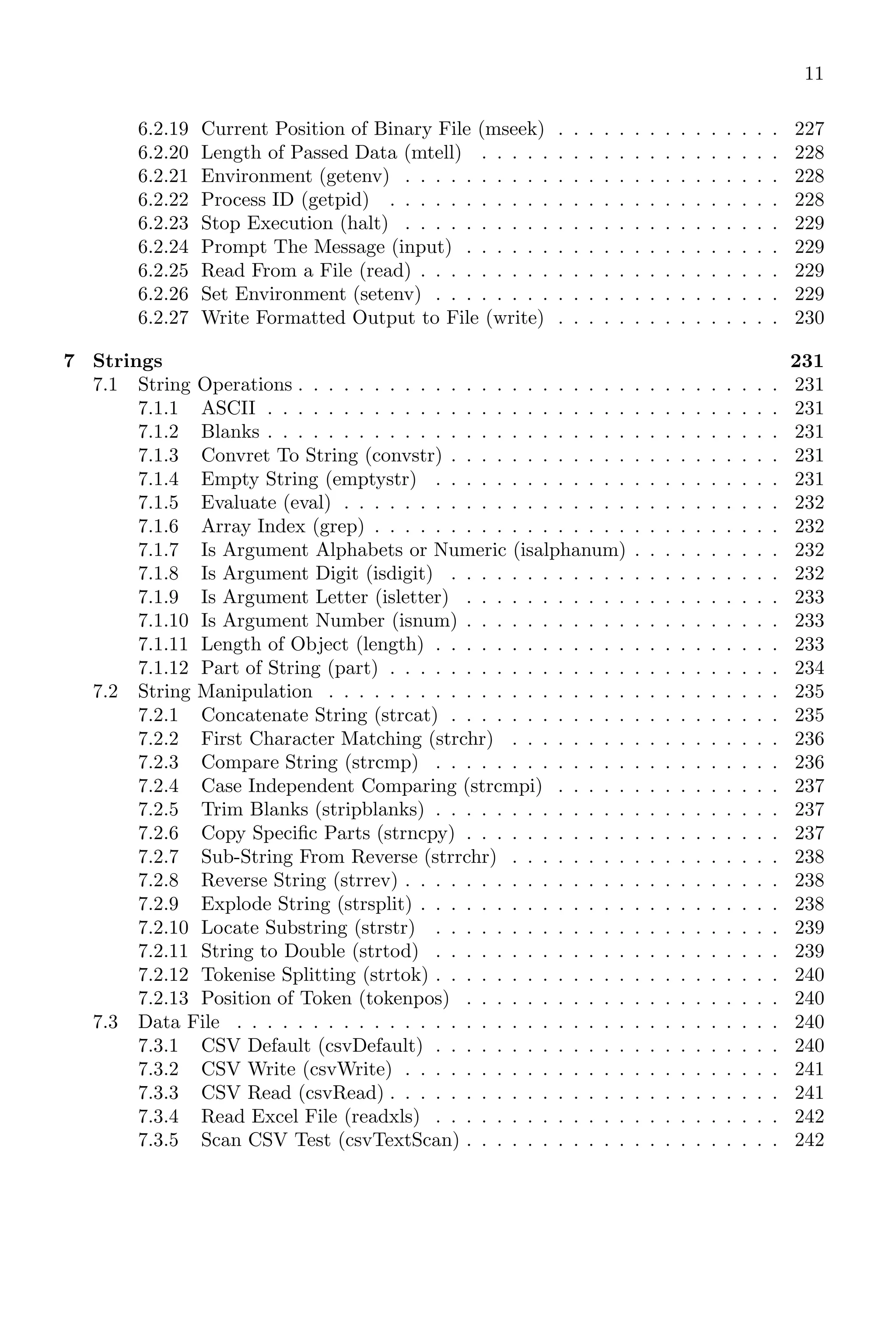 11
6.2.19 Current Position of Binary File (mseek) . . . . . . . . . . . . . . . 227
6.2.20 Length of Passed Data (mtell) . . . . . . . . . . . . . . . . . . . . 228
6.2.21 Environment (getenv) . . . . . . . . . . . . . . . . . . . . . . . . . 228
6.2.22 Process ID (getpid) . . . . . . . . . . . . . . . . . . . . . . . . . . 228
6.2.23 Stop Execution (halt) . . . . . . . . . . . . . . . . . . . . . . . . . 229
6.2.24 Prompt The Message (input) . . . . . . . . . . . . . . . . . . . . . 229
6.2.25 Read From a File (read) . . . . . . . . . . . . . . . . . . . . . . . . 229
6.2.26 Set Environment (setenv) . . . . . . . . . . . . . . . . . . . . . . . 229
6.2.27 Write Formatted Output to File (write) . . . . . . . . . . . . . . . 230
7 Strings 231
7.1 String Operations . . . . . . . . . . . . . . . . . . . . . . . . . . . . . . . . 231
7.1.1 ASCII . . . . . . . . . . . . . . . . . . . . . . . . . . . . . . . . . . 231
7.1.2 Blanks . . . . . . . . . . . . . . . . . . . . . . . . . . . . . . . . . . 231
7.1.3 Convret To String (convstr) . . . . . . . . . . . . . . . . . . . . . . 231
7.1.4 Empty String (emptystr) . . . . . . . . . . . . . . . . . . . . . . . 231
7.1.5 Evaluate (eval) . . . . . . . . . . . . . . . . . . . . . . . . . . . . . 232
7.1.6 Array Index (grep) . . . . . . . . . . . . . . . . . . . . . . . . . . . 232
7.1.7 Is Argument Alphabets or Numeric (isalphanum) . . . . . . . . . . 232
7.1.8 Is Argument Digit (isdigit) . . . . . . . . . . . . . . . . . . . . . . 232
7.1.9 Is Argument Letter (isletter) . . . . . . . . . . . . . . . . . . . . . 233
7.1.10 Is Argument Number (isnum) . . . . . . . . . . . . . . . . . . . . . 233
7.1.11 Length of Object (length) . . . . . . . . . . . . . . . . . . . . . . . 233
7.1.12 Part of String (part) . . . . . . . . . . . . . . . . . . . . . . . . . . 234
7.2 String Manipulation . . . . . . . . . . . . . . . . . . . . . . . . . . . . . . 235
7.2.1 Concatenate String (strcat) . . . . . . . . . . . . . . . . . . . . . . 235
7.2.2 First Character Matching (strchr) . . . . . . . . . . . . . . . . . . 236
7.2.3 Compare String (strcmp) . . . . . . . . . . . . . . . . . . . . . . . 236
7.2.4 Case Independent Comparing (strcmpi) . . . . . . . . . . . . . . . 237
7.2.5 Trim Blanks (stripblanks) . . . . . . . . . . . . . . . . . . . . . . . 237
7.2.6 Copy Specific Parts (strncpy) . . . . . . . . . . . . . . . . . . . . . 237
7.2.7 Sub-String From Reverse (strrchr) . . . . . . . . . . . . . . . . . . 238
7.2.8 Reverse String (strrev) . . . . . . . . . . . . . . . . . . . . . . . . . 238
7.2.9 Explode String (strsplit) . . . . . . . . . . . . . . . . . . . . . . . . 238
7.2.10 Locate Substring (strstr) . . . . . . . . . . . . . . . . . . . . . . . 239
7.2.11 String to Double (strtod) . . . . . . . . . . . . . . . . . . . . . . . 239
7.2.12 Tokenise Splitting (strtok) . . . . . . . . . . . . . . . . . . . . . . . 240
7.2.13 Position of Token (tokenpos) . . . . . . . . . . . . . . . . . . . . . 240
7.3 Data File . . . . . . . . . . . . . . . . . . . . . . . . . . . . . . . . . . . . 240
7.3.1 CSV Default (csvDefault) . . . . . . . . . . . . . . . . . . . . . . . 240
7.3.2 CSV Write (csvWrite) . . . . . . . . . . . . . . . . . . . . . . . . . 241
7.3.3 CSV Read (csvRead) . . . . . . . . . . . . . . . . . . . . . . . . . . 241
7.3.4 Read Excel File (readxls) . . . . . . . . . . . . . . . . . . . . . . . 242
7.3.5 Scan CSV Test (csvTextScan) . . . . . . . . . . . . . . . . . . . . . 242
 
