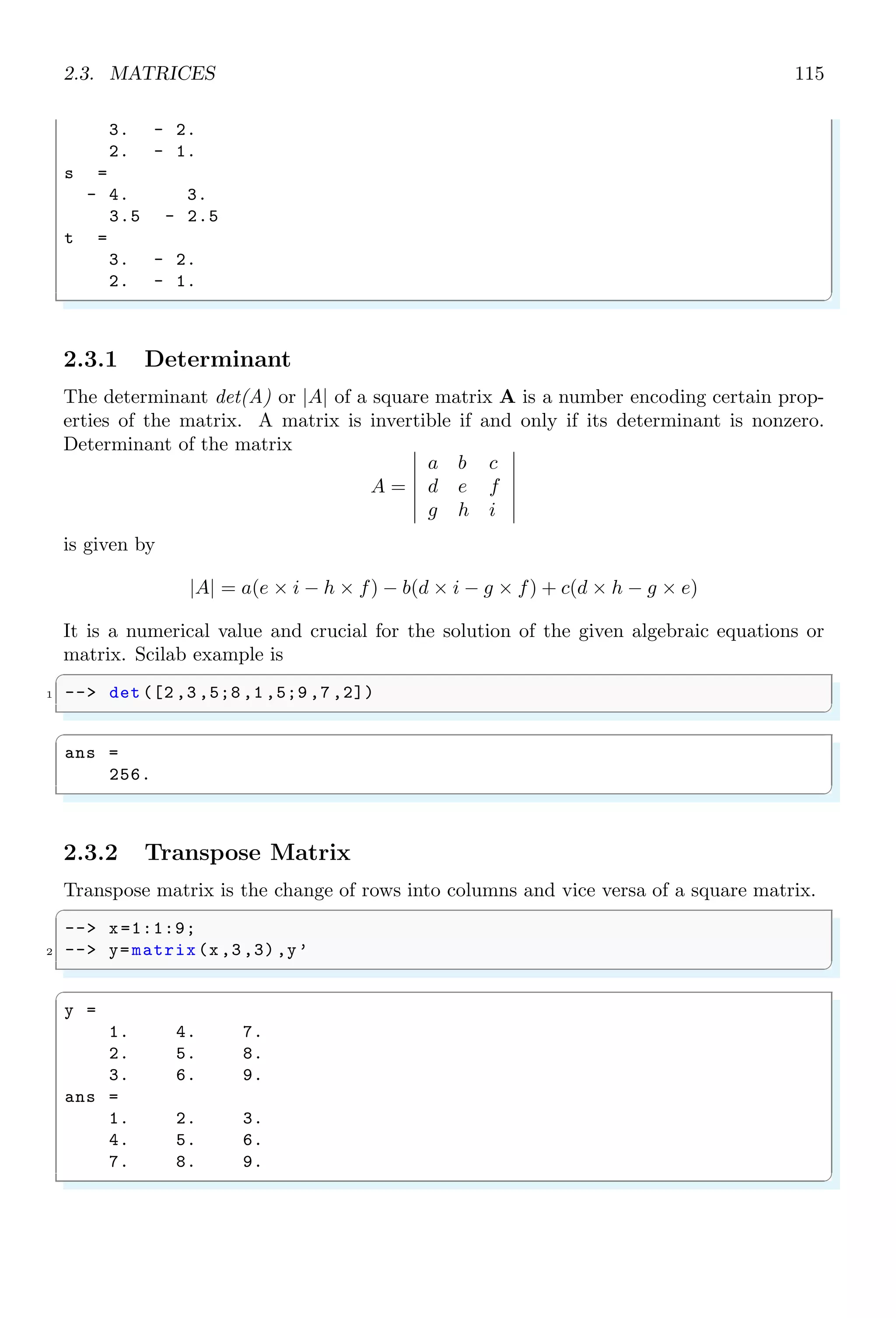 1.5. FUNCTIONS 81
✞
-- i = 0
2 -- while i5 do
-- disp (i);
4 -- i = i + 1;
-- end
✌
✆
✞
ans =
0
1
2
3
4
✌
✆
1.5 Functions
Function, in computer science is a set of instructions. This set of instruction is collectively
called a script or code. Codes inside the function are not executed until unless function
is not called. Some times more than one functions or commands are successively used
for a specific purpose. The re-usability of these sets of functions or commands is very
problematic. Hence these set of functions or commands are put inside a new function
defined by user. Now this new defined function can be used as and when required
1.5.1 Defining Own Function
In Scilab, user can define their own functions. The syntax is
✞
-- // begin of function
2 -- function [outputs ]= myF(argumets )
-- /* Function Statements */
4 -- endfunction
-- // end the function
✌
✆
Any number of input arguments and output variables may be used in a function. Each
input and output variable shall be separated by a comma. Scilab function is initialize
by using the function keyword. This keyword is followed by output variables, either in
vector form or in matrix form, to which result is assigned by the function. Then, ‘=’
sign is followed by the valid name of function with or without function parameters. Each
function that is initiated should be terminated by using keyword endfunction keyword.
See the following example:
✞
1 -- // begin of function
-- function [x, y]= myF(a, b)
3 -- x=a+b // expressions
-- y=a-b // expressions
5 -- endfunction
-- // end the function
✌
✆
 