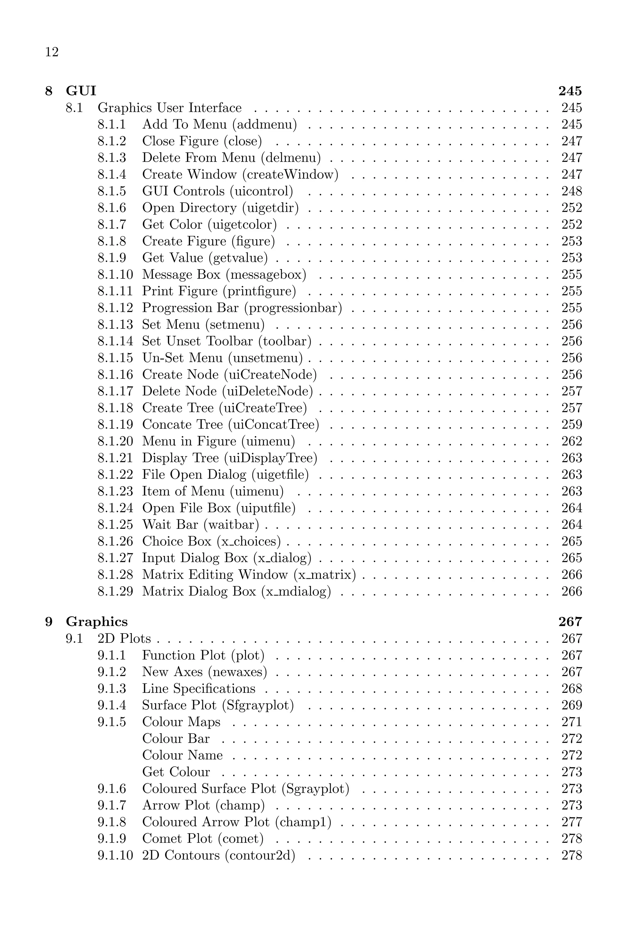 12
8 GUI 245
8.1 Graphics User Interface . . . . . . . . . . . . . . . . . . . . . . . . . . . . 245
8.1.1 Add To Menu (addmenu) . . . . . . . . . . . . . . . . . . . . . . . 245
8.1.2 Close Figure (close) . . . . . . . . . . . . . . . . . . . . . . . . . . 247
8.1.3 Delete From Menu (delmenu) . . . . . . . . . . . . . . . . . . . . . 247
8.1.4 Create Window (createWindow) . . . . . . . . . . . . . . . . . . . 247
8.1.5 GUI Controls (uicontrol) . . . . . . . . . . . . . . . . . . . . . . . 248
8.1.6 Open Directory (uigetdir) . . . . . . . . . . . . . . . . . . . . . . . 252
8.1.7 Get Color (uigetcolor) . . . . . . . . . . . . . . . . . . . . . . . . . 252
8.1.8 Create Figure (figure) . . . . . . . . . . . . . . . . . . . . . . . . . 253
8.1.9 Get Value (getvalue) . . . . . . . . . . . . . . . . . . . . . . . . . . 253
8.1.10 Message Box (messagebox) . . . . . . . . . . . . . . . . . . . . . . 255
8.1.11 Print Figure (printfigure) . . . . . . . . . . . . . . . . . . . . . . . 255
8.1.12 Progression Bar (progressionbar) . . . . . . . . . . . . . . . . . . . 255
8.1.13 Set Menu (setmenu) . . . . . . . . . . . . . . . . . . . . . . . . . . 256
8.1.14 Set Unset Toolbar (toolbar) . . . . . . . . . . . . . . . . . . . . . . 256
8.1.15 Un-Set Menu (unsetmenu) . . . . . . . . . . . . . . . . . . . . . . . 256
8.1.16 Create Node (uiCreateNode) . . . . . . . . . . . . . . . . . . . . . 256
8.1.17 Delete Node (uiDeleteNode) . . . . . . . . . . . . . . . . . . . . . . 257
8.1.18 Create Tree (uiCreateTree) . . . . . . . . . . . . . . . . . . . . . . 257
8.1.19 Concate Tree (uiConcatTree) . . . . . . . . . . . . . . . . . . . . . 259
8.1.20 Menu in Figure (uimenu) . . . . . . . . . . . . . . . . . . . . . . . 262
8.1.21 Display Tree (uiDisplayTree) . . . . . . . . . . . . . . . . . . . . . 263
8.1.22 File Open Dialog (uigetfile) . . . . . . . . . . . . . . . . . . . . . . 263
8.1.23 Item of Menu (uimenu) . . . . . . . . . . . . . . . . . . . . . . . . 263
8.1.24 Open File Box (uiputfile) . . . . . . . . . . . . . . . . . . . . . . . 264
8.1.25 Wait Bar (waitbar) . . . . . . . . . . . . . . . . . . . . . . . . . . . 264
8.1.26 Choice Box (x choices) . . . . . . . . . . . . . . . . . . . . . . . . . 265
8.1.27 Input Dialog Box (x dialog) . . . . . . . . . . . . . . . . . . . . . . 265
8.1.28 Matrix Editing Window (x matrix) . . . . . . . . . . . . . . . . . . 266
8.1.29 Matrix Dialog Box (x mdialog) . . . . . . . . . . . . . . . . . . . . 266
9 Graphics 267
9.1 2D Plots . . . . . . . . . . . . . . . . . . . . . . . . . . . . . . . . . . . . . 267
9.1.1 Function Plot (plot) . . . . . . . . . . . . . . . . . . . . . . . . . . 267
9.1.2 New Axes (newaxes) . . . . . . . . . . . . . . . . . . . . . . . . . . 267
9.1.3 Line Specifications . . . . . . . . . . . . . . . . . . . . . . . . . . . 268
9.1.4 Surface Plot (Sfgrayplot) . . . . . . . . . . . . . . . . . . . . . . . 269
9.1.5 Colour Maps . . . . . . . . . . . . . . . . . . . . . . . . . . . . . . 271
Colour Bar . . . . . . . . . . . . . . . . . . . . . . . . . . . . . . . 272
Colour Name . . . . . . . . . . . . . . . . . . . . . . . . . . . . . . 272
Get Colour . . . . . . . . . . . . . . . . . . . . . . . . . . . . . . . 273
9.1.6 Coloured Surface Plot (Sgrayplot) . . . . . . . . . . . . . . . . . . 273
9.1.7 Arrow Plot (champ) . . . . . . . . . . . . . . . . . . . . . . . . . . 273
9.1.8 Coloured Arrow Plot (champ1) . . . . . . . . . . . . . . . . . . . . 277
9.1.9 Comet Plot (comet) . . . . . . . . . . . . . . . . . . . . . . . . . . 278
9.1.10 2D Contours (contour2d) . . . . . . . . . . . . . . . . . . . . . . . 278
 
