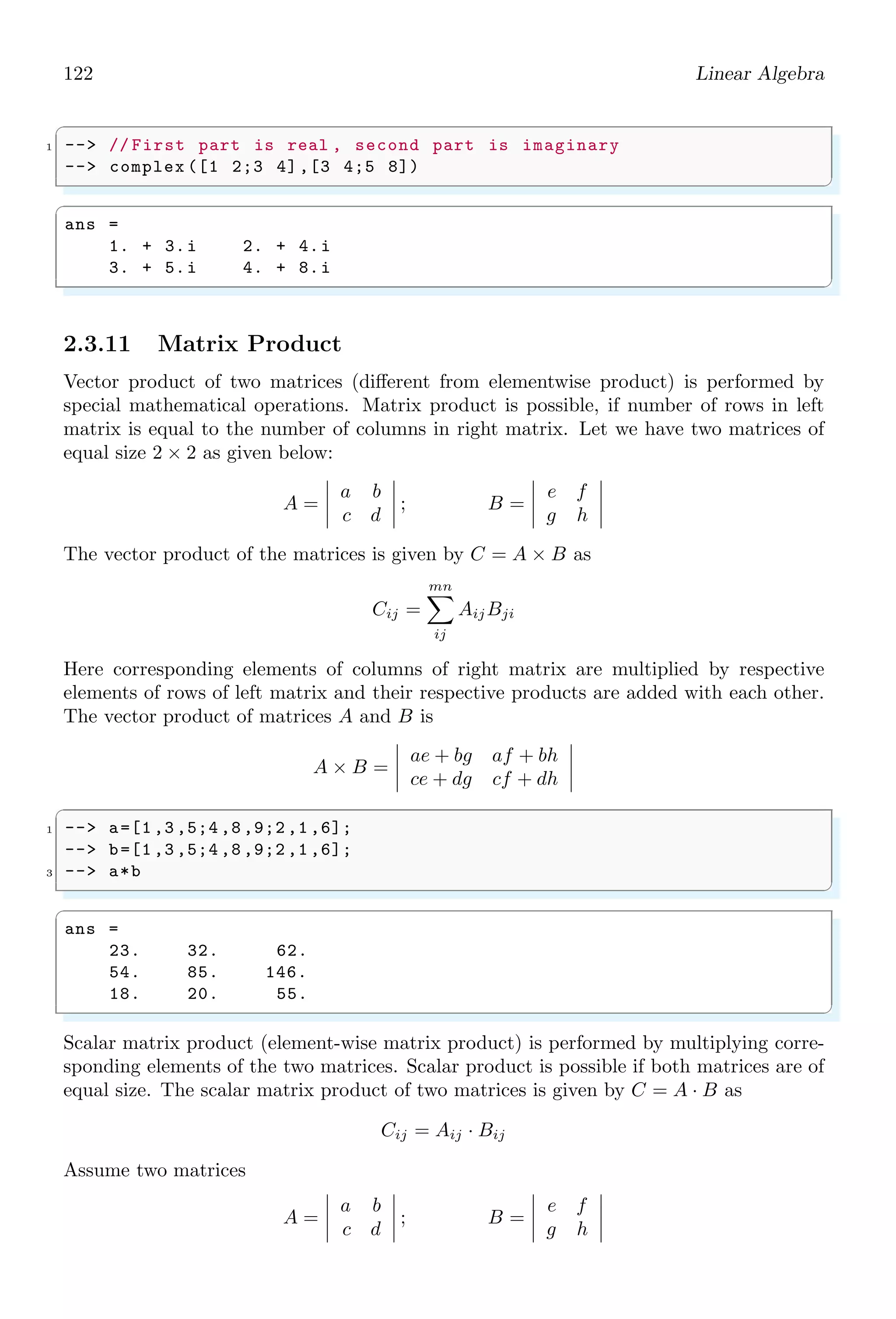88 Linear Algebra
✞
1 -- x = [1 1 1];
✌
✆
Actually, x(1) represents to the value of x at index of ‘1’ from the array list of ‘x’. This is
why, first element of list of x is assigned to x(1) and second element of list of x is assigned
to x(2) and so on. Now solve the function F for variable ‘x’ by using fsolve() function.
Parameter ‘x’ represents to all variables x1, x2 and x3 and ‘F’ represents to all equations
f1, f2 and f3.
✞
1 -- y = fsolve(x, F);
✌
✆
The values of x1, x2 and x3 are assigned to parameter y and these values can be display
by calling disp() function.
✞
1 -- disp (y);
✌
✆
✞
3. 2. 1.
✌
✆
Solved Problem 2.1 Solve simultaneous equations 2x + y = 3 and 3x + 3y = 2.
Solution Let x = x(1) and y = x(2). The modified form of given equations are
2 × x(1) + x(2) = 3; 3 × x(1) + 3 × x(2) = 2
The two equations in function forms are
f(1) = 2 × x(1) + x(2) − 3; f(2) = 3 × x(1) + 3 × x(2) − 2
On solving these two function assuming x(1) = 0 and x(2) = 0, we get the values of x
and y as 7/3 and 5/3 respectively. The Scilab codes for the given equations is
✞
1 -- function [f] = F(x)
-- f(1) = 2*x(1) + x(2) - 3;
3 -- f(2) = 3*x(1) + 3*x(2) - 2;
-- endfunction
5 -- x = [0 0];
-- y = fsolve(x, F);
7 -- disp (y)
✌
✆
✞
x=2.3333333 , y= -1.6666667
✌
✆
These are solutions of the given equations.
2.1.2 Mean
Mean or average in mathematics is defined as the output found after division of algebraic
sum of all elements by the number of elements. Mathematically, it is represented as
m =
n
P
i=1
xi
n
 