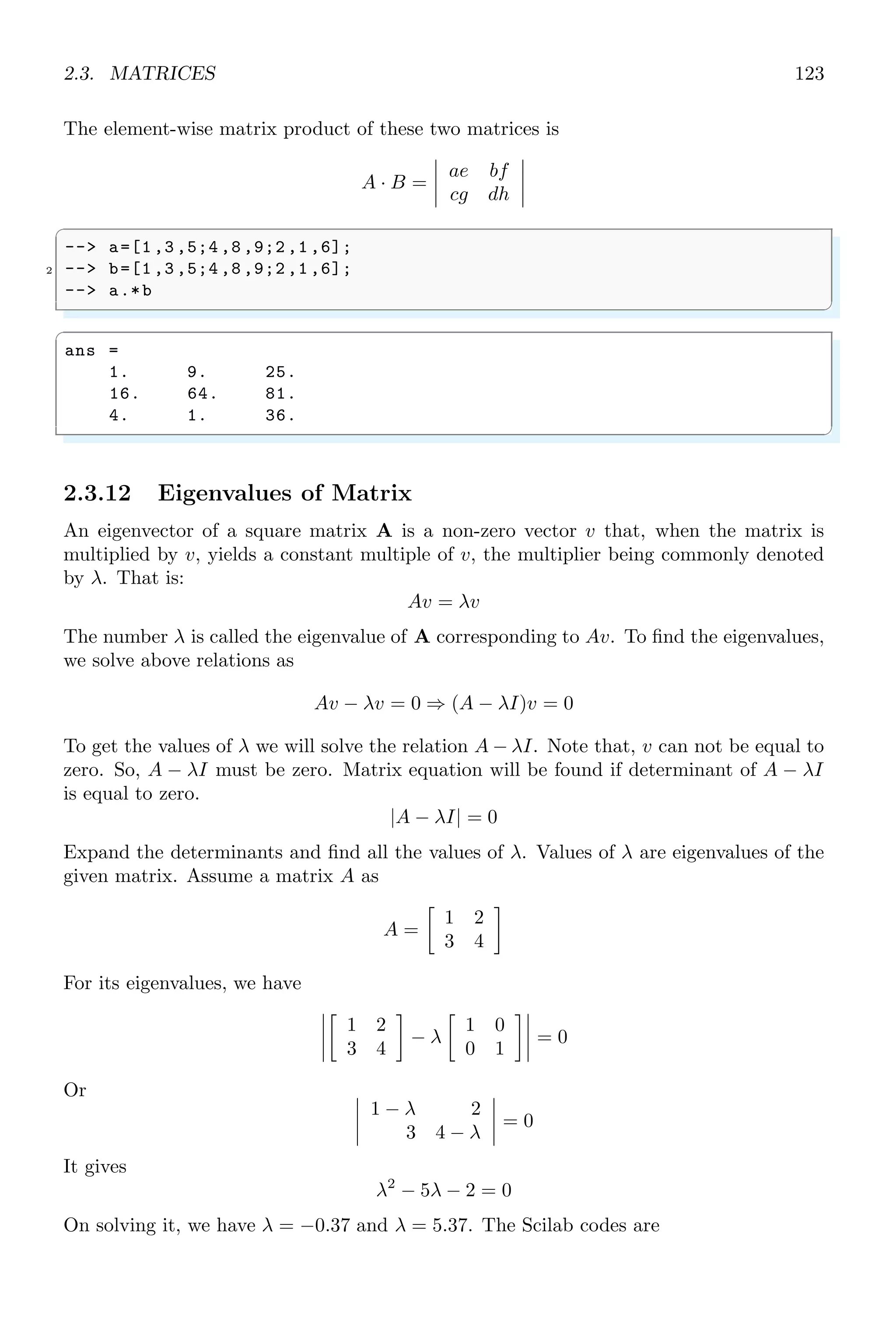 2.1. LINEAR ALGEBRA 89
✞
1 -- x=[1,2,3,4,5,6,7,8,9]
-- m=mean (x)
✌
✆
✞
m =
5.
✌
✆
2.1.3 Regression
Regression is a process in which two data are fitted in a linear equation form y = a + bx
where x and y are data variables and ‘a’  ‘b’ are the regression coefficients. The data
size of both variables x, y must be same. The function regress() computes the regress
coefficients ‘a’  ‘b’.
✞
-- x=[1,2,3,4,5,6,7,8,9]
2 -- y=[0.5 ,1.5 ,2.5 ,3.5 ,4.5 ,5.5 ,6.5 ,7.5 ,8.5]
-- coefs=regress(x,y)
✌
✆
✞
coefs =
- 0.5
1.
✌
✆
2.1.4 Data Frequency
nfreq returns the frequencies of elements in a data array. This function rearranges data
in two columns. First column represents to data items and second column represents the
frequency of occurrence of that element in the data set. This is obsolete function.
✞
1 -- x=[1,1,3,8,5,6,5,8,5];
-- nfreq(x)
✌
✆
✞
ans =
1. 2.
3. 1.
8. 2.
5. 3.
6. 1.
✌
✆
2.1.5 Tabulation
nfreq arranges data into distinct items and their corresponding frequency of occurrence
of that elements in the data. The tabulated data items are not arranged in any order but
data is in order first occurrence of distinct elements. To arranged this tabulated data in
ascending or descending order, tabul() function is used to arrange the data in ascending
or descending order.
 