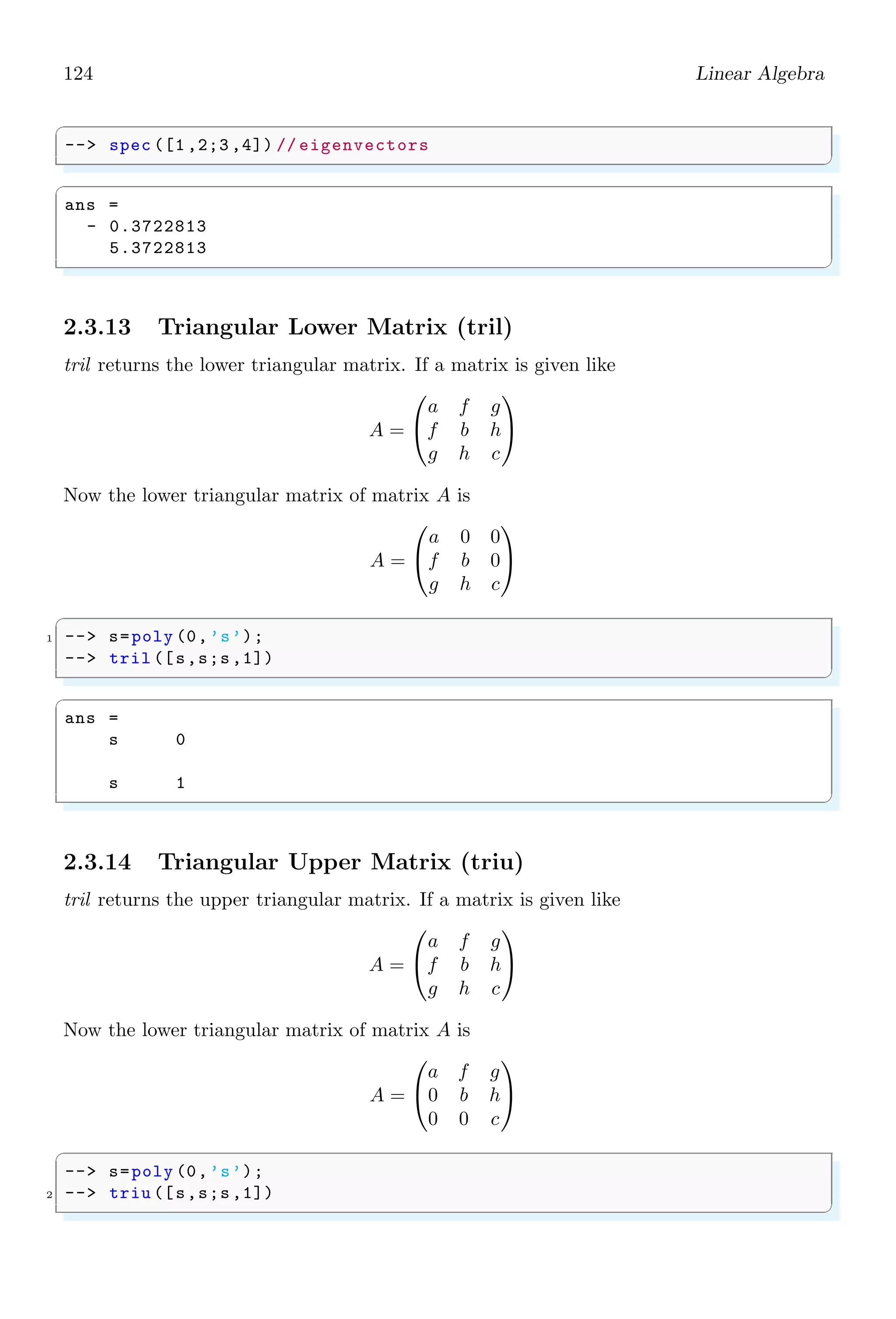 90 Linear Algebra
✞
-- x=[1,1,3,8,5,6,5,8,5];
2 -- t=tabul(x,’i’)
✌
✆
✞
t =
1. 2.
3. 1.
5. 3.
6. 1.
8. 2.
✌
✆
Second argument to tabul function is either ‘i’ or ‘d’. ‘i’ stands for increment, i.e. data
would be arranged in ascending order. Second is descending order, that is initialized by
‘d’. If order is not defined in tabul function, then data is arranged in the order of first
occurrence of distinct elements. t is a two column matrix who contains distinct values of
x in the first column the and number of occurrences in the second column. If x numeric
matrix or vector, then t is matrix and if x is string matrix or vector, then t is a list. First
column values can be accessed by using t(:, 1) and second column values can be accesses
by using t(:, 2).
✞
-- x=[1,1,3,8,5,6,5,8,5];
2 -- t=tabul(x,’i’)
-- t(:,2)
✌
✆
✞
t =
2.
1.
3.
1.
2.
✌
✆
2.2 Algebra
2.2.1 Clean (clean)
This function eliminates all the coefficients with absolute value or relative value in a
polynomial.
✞
-- x=poly (0,’x’);
2 -- w=[x,1,2+x;3+x,2-x,x^2;1 ,2 ,3+x]/3;
-- w*inv(w)
4 -- clean(w*inv(w))
✌
✆
 