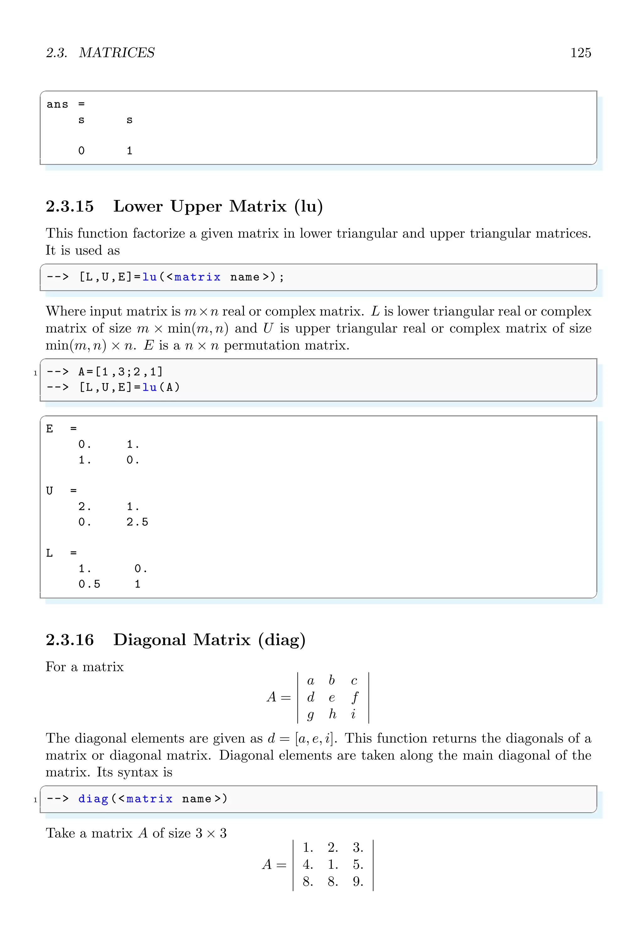 2.2. ALGEBRA 91
ans =
1
1
0
1
0
1
0
1
1
1
0
1
0
1
0
1
1
1
ans =
1
1
0
1
0
1
0
1
1
1
0
1
0
1
0
1
1
1
2.2.2 Degree of Polynomial (degree)
Degree of a polynomial is its highest power of independent variable. For example, the
degree of following example
y = x3
− 4x + 2
is ‘3’. To get the degree of a polynomial, function degree is used. This function accepts a
function argument or a matrix as its argument. If argument supplied to this function is
a matrix then it returns the degree of each polynomial elements of the matrix.
✞
-- x=poly (0,’x’);
2 -- A=[2* x,3;2 ,4];
-- degree(A)
✌
✆
✞
ans =
1. 0.
0. 0.
✌
✆
degree also returns the degree of a linear polynomial.
✞
1 -- x=poly ([1,2,3], ’x’);
-- degree(x)
✌
✆
✞
ans =
3.
✌
✆
 
