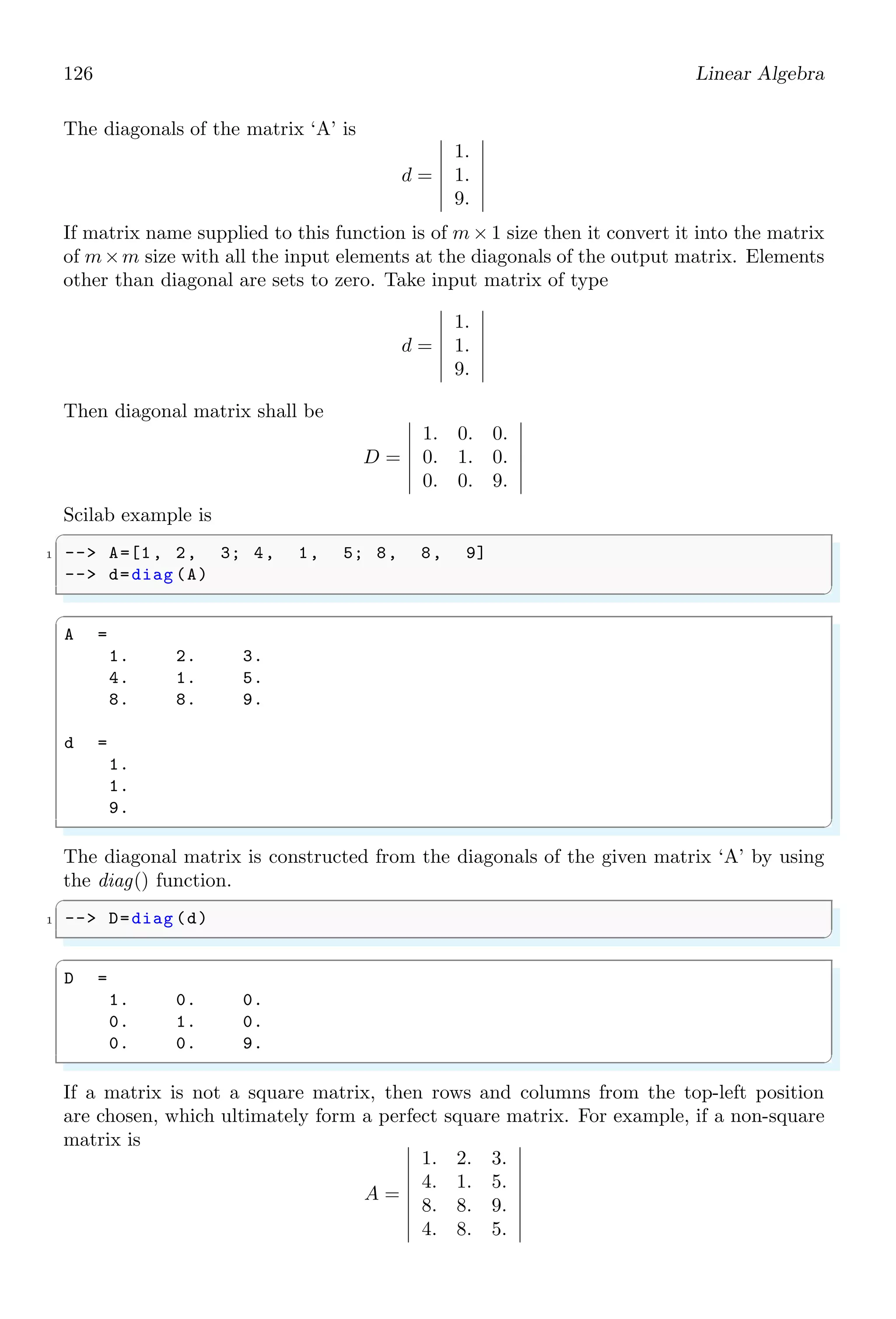 92 Linear Algebra
2.2.3 Solve Algebraic Equations (fsolve)
This function is used to solve algebraic equations. Take three algebraic equations with
variables x1, x2 and x3 as given,
x1 + x2 + x3 = 6
x1 − x2 + x3 = 2
x1 − x2 − x3 = −4
An algebraic equation in standard form contains only zero in right side. Therefore, each
algebraic equation given above is rewrite as
x1 + x2 + x3 − 6 = 0
x1 − x2 + x3 − 2 = 0
x1 − x2 − x3 + 4 = 0
Before solving these equations, and finding the values of x1, x2 and x3, equations are
assigned to function names as given below:
f1 = x1 + x2 + x3 − 6
f2 = x1 − x2 + x3 − 2
f3 = x1 − x2 − x3 + 4
In Scilab, unknown variables x1, x2 and x3 are represented by x(1), x(2) and x(3) re-
spectively. The Scilab equivalent functions of the above algebraic functions are given
below:
✞
-- function [f] = F(x)
2 -- f(1) = x(1) + x(2) + x(3) - 6;
-- f(2) = x(1) - x(2) + x(3) - 2;
4 -- f(3) = x(1) - x(2) - x(3) + 4;
-- endfunction
✌
✆
Now initiate initial values of variable x1, x2 and x3 as given in following syntex.
✞
1 -- x = [1 1 1];
✌
✆
Actually, x(1) represents to the value of x at index of ‘1’ from the array list of ‘x’. This is
why, first element of list of x is assigned to x(1) and second element of list of x is assigned
to x(2) and so on. Now solve the function F for variable ‘x’ by using fsolve() function.
Parameter ‘x’ represents to all variables x1, x2 and x3 and ‘F’ represents to all equations
f1, f2 and f3.
✞
1 -- y = fsolve(x, F);
✌
✆
The values of x1, x2 and x3 are assigned to parameter y and these values can be display
by calling disp() function.
✞
1 -- disp (y);
✌
✆
 