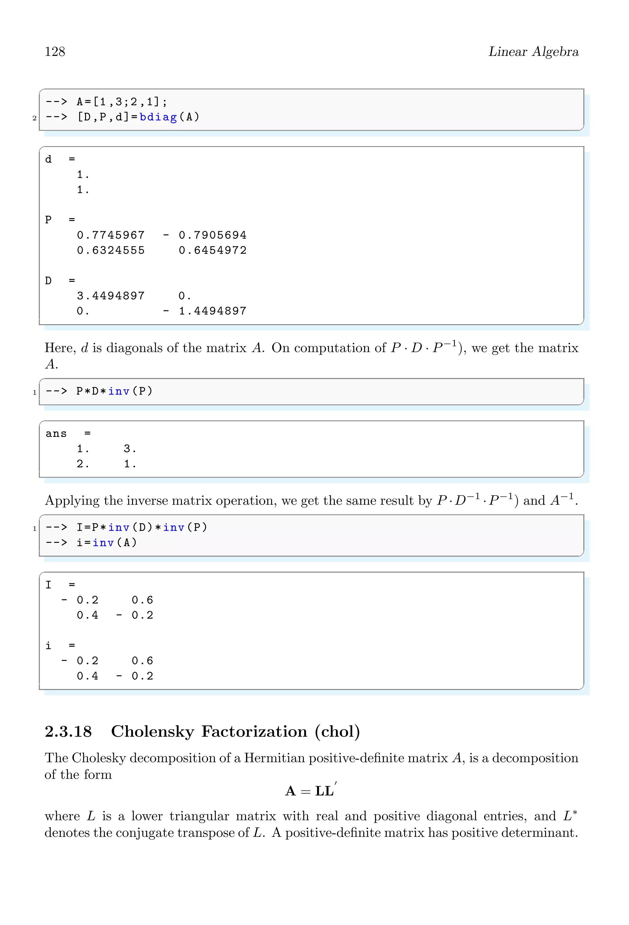 94 Linear Algebra
✞
1 -- s=poly (0,’s’);
-- denom (2/s)
✌
✆
✞
D =
s
✌
✆
2.2.5 Derivative (derivat)
derivat computes the derivative of a polynomial function. If f(x) is a function of x then
its derivative is given by
d
dx
f(x) = f′
(x)
In form of first principle method of derivatives
f′
(x) = lim
h→0
f(x + h) − f(x)
h
✞
-- s=poly (0,’s’);
2 -- derivat (1/s)
✌
✆
✞
ans =
- 1
-
2
s
✌
✆
To print the output nicely, use prettyprint function to generate L
A
TEX output of the result.
✞
1 -- s=poly (0,’s’);
-- t=derivat (1/s);
3 -- prettyprint (t)
✌
✆
ans =
−
1
s2
2.2.6 Determinant (determ)
determ returns the determinant of a real polynomial matrix based on Fast Fourier Trans-
form (FFT). The determinant of a real polynomial matrix is given by |A|. If a matrix A
is given by
A =

1 2
3 4

 
