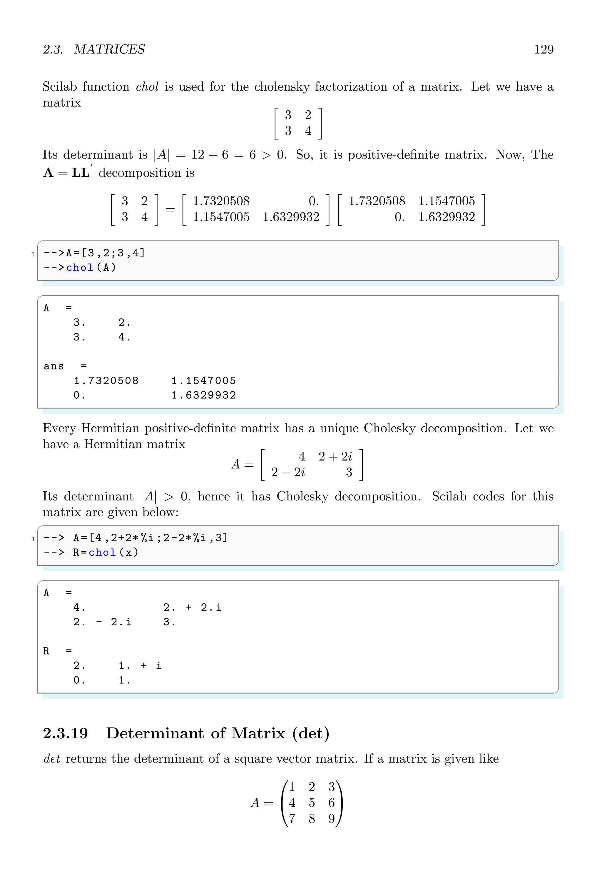 2.2. ALGEBRA 95
then its determinant is given by
|A| = 1 × 4 − 3 × 2 = 4 − 6 = −2
The Scilab code for determination of determinant is given below.
✞
1 -- s=poly (0,’s’);
-- w=s*rand (10 ,10) ;
3 -- determ(w)
✌
✆
✞
ans =
10
- 0.0042723* s
✌
✆
2.2.7 Determinant (detr)
This is similar to function determ but uses different algorithm and type of matrix. Read
carefully its description along-with description of determ. The prototype of determinant
function is detr
✞
1 -- d=detr (h)
✌
✆
It returns the determinant ‘d’ of the polynomial or rational function matrix ‘h’. The
determinant computation of this function is based on Leverrier’s algorithm.
✞
1 -- s=poly (0,’s’);
-- w=s*rand (2,2);
3 -- detr (w)
✌
✆
✞
ans =
2
- 0.0984453* s
✌
✆
Leverrier’s Algorithm A square matrix, A of order n × n can has eigenvalues equals
to the roots of the equation det(A − λI) = 0. This relation can also be written as
det(A − λI) = c0λn
+ c1λn−1
+ . . . + cnλ0
= 0
Here, I is n × n identical matrix and c1, c2, . . ., cn are the coefficients of λ. The roots of
this polynomial equations are the characteristics values of the matrix. This algorithm is
used to find the coefficients of the characteristic polynomial.
2.2.8 Factors (factors)
factors returns the factor of a polynomial.
 