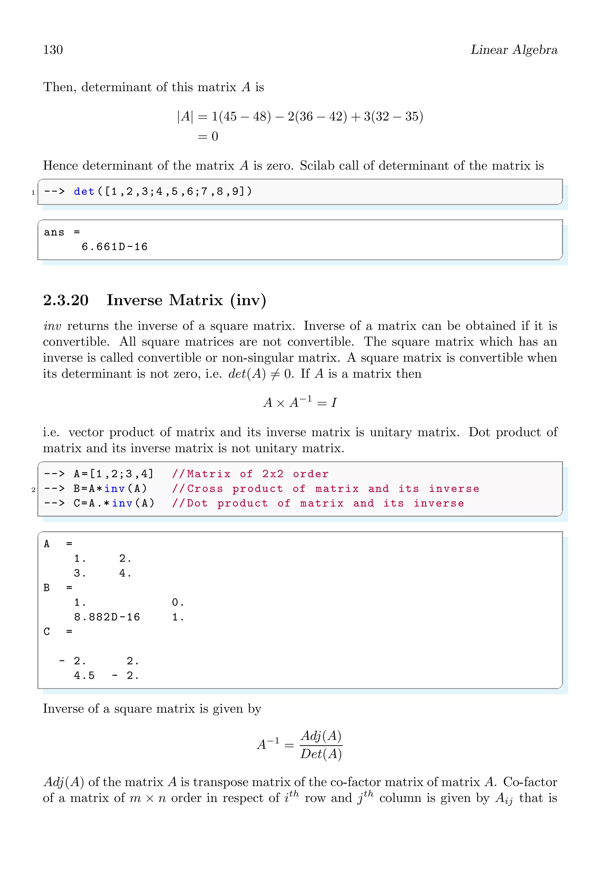 96 Linear Algebra
✞
1 --n=poly ([1,2,3], ’z’);
--d=poly ([5,6,7], ’z’);
3 --R=syslin(’d’,n,d);
--R1=factors (R,’d’)
5 -- prettyprint (R1)
✌
✆
R1 =
−0.0047619 + 0.0285714z − 0.0523810z2
+ 0.0285714z3
−0.0047619 + 0.0857143z − 0.5095238z2 + z3
2.2.9 Greatest Common Divisor (gcd)
gcd is acronym of greatest common divisor. It is a polynomial or number that can divide
other polynomials without remainders. For example, the gcd of numbers 12 and 18 is
6. The same principle is applicable to the algebraic relations. For example, the greatest
common divisor of algebraic equations (x − 2)(x + 3) and (x − 2)(x + 4) is (x − 2).
✞
1 -- s=poly (0,’s’);
-- p=[s, s*(s+1)^2, 2*s^2+s^3];
3 -- gcd(p)
✌
✆
✞
ans =
s
✌
✆
2.2.10 Inverse of Matrix (invr)
invr returns the inverse matrix. Inverse of a matrix can be obtained if it is convertible.
All square matrices are not convertible. The square matrix which has an inverse is called
convertible or non-singular matrix. A square matrix is convertible when its determinant
is not zero, i.e. det(A) 6= 0. Inverse of a square matrix is given by
A−1
=
Adj(A)
Det(A)
Adj(A) of the matrix A is transpose matrix of the co-factor matrix of matrix A. Co-factor
of a matrix of m × n order in respect of ith
row and jth
column is given by Aij that is
equal to the product of (−1)i×j
and determinant of remaining matrix after eliminating
ith
row and jth
column. Let a matrix is given like
A =

1 2
3 4

The co-factors of the matrix are
a11 = (−1)1+1
× 4; a11 = (−1)1+2
× 3;
a21 = (−1)2+1
× 2; a22 = (−1)2+2
× 1;
 