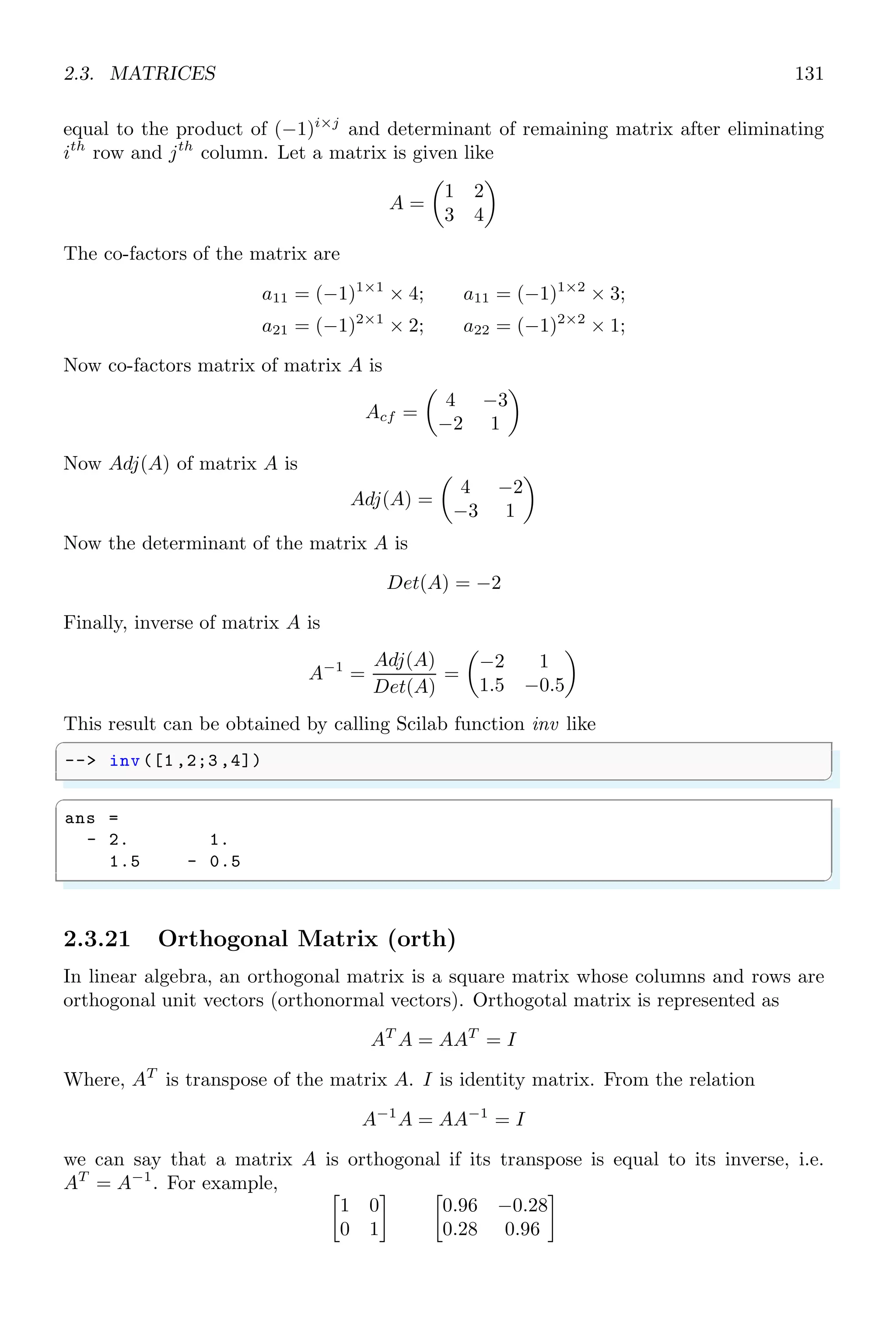2.2. ALGEBRA 97
Now co-factors matrix of matrix A is
Acf =

4 −3
−2 1

Now Adj(A) of matrix A is
Adj(A) =

4 −2
−3 1

Now the determinant of the matrix A is
Det(A) = −2
Finally, inverse of matrix A is
A−1
=
Adj(A)
Det(A)
=

−2. 1.
1.5 −0.5

✞
-- a=[1 ,2;3 ,4]
2 -- invr (a)
✌
✆
✞
ans =
- 2. 1.
1.5 - 0.5
✌
✆
2.2.11 Least Common Multiple (lcm)
lcm is acronym of least common multiple. It is the smallest number or polynomial that
can be divided by more than one polynomials. For example 30 is lcm of numbers 5 and
6. Similarly (x − 2)(x + 3) is least common multiple of the factors (x − 2) and (x − 3).
✞
1 -- s=poly (0,’s’);
-- p=[s,s*(s+1) ^2,2*s^2+s^3];
3 -- lcm(p)
✌
✆
ans =
2s2
+ 5s3
+ 4s4
+ s5
2.2.12 LCM By Diagonalization (lcmdiag)
lcmdiag returns the least common multiple of a matrix using diagonal factorization
method.
✞
1 -- s=poly (0,’s’);
-- H=[1/ s,s;1/s^2,2/s];
3 -- [N,D]= lcmdiag(H)
✌
✆
 