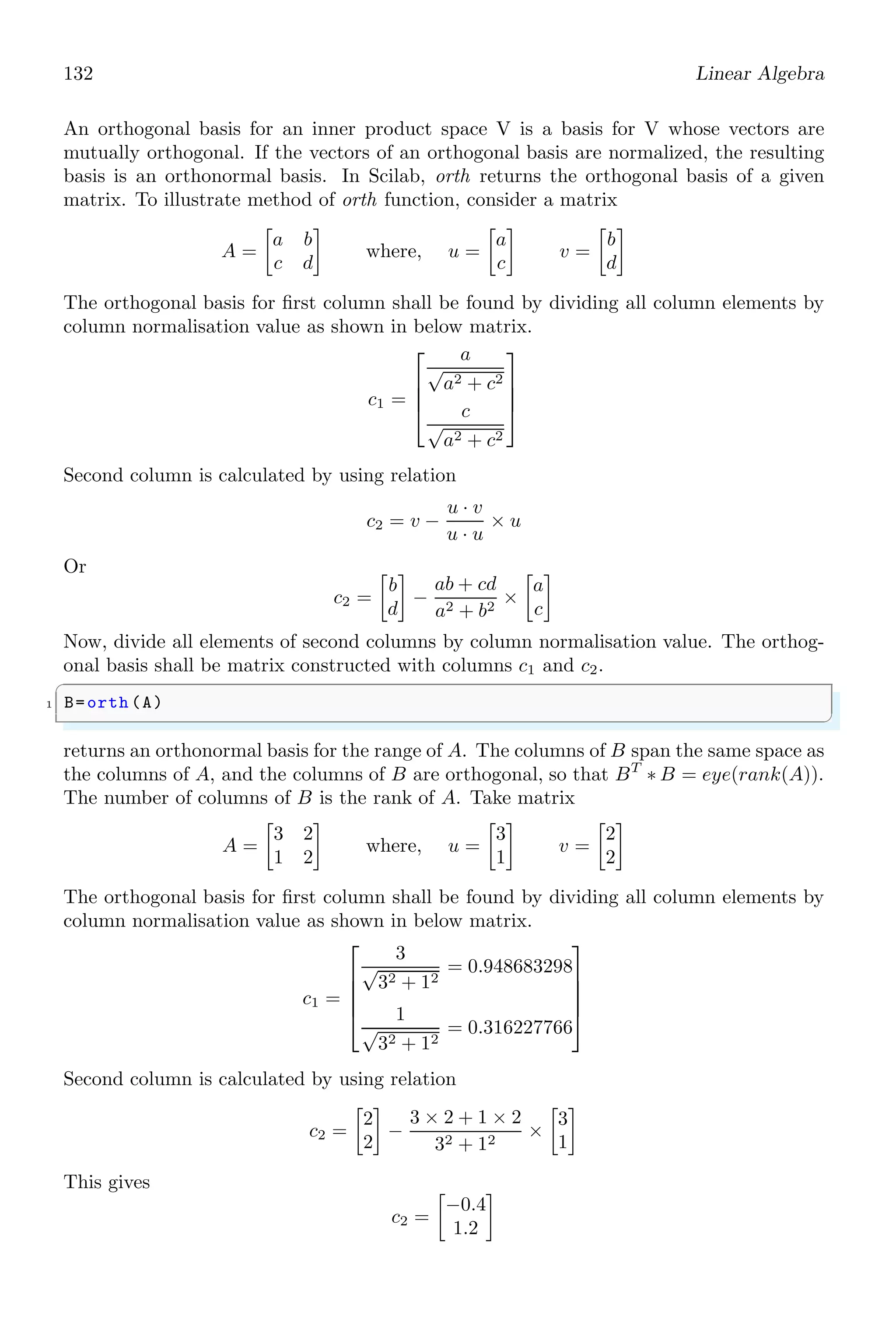 98 Linear Algebra
D =
s2
0
0 s
N =
s s2
1 2
2.2.13 Numerator (numer)
numer returns the numerator value of a fraction. A polynomial fraction is given by
y =
x2
+ 3
x3 − 8
A polynomial fraction is acceptable if its degree of numerator is less than or equals to the
degree of its polynomial. If degree of numerator is larger than its degree of denominator,
then numerator is divide by denominator to convert it into whole and fraction parts.
y =
x4
+ 5x
x3 − 8
= x +
13x
x3 − 8
To get the numerator of a polynomial fraction, function numer is used.
✞
1 -- s=poly (0,’s’);
-- numer (2/s)
✌
✆
✞
ans =
2
✌
✆
✞
-- s=poly (0,’s’);
2 -- H=[1/ s,s;1/s^2,2/s];
-- numer(H)
✌
✆
ans =
1 s
1 2
 