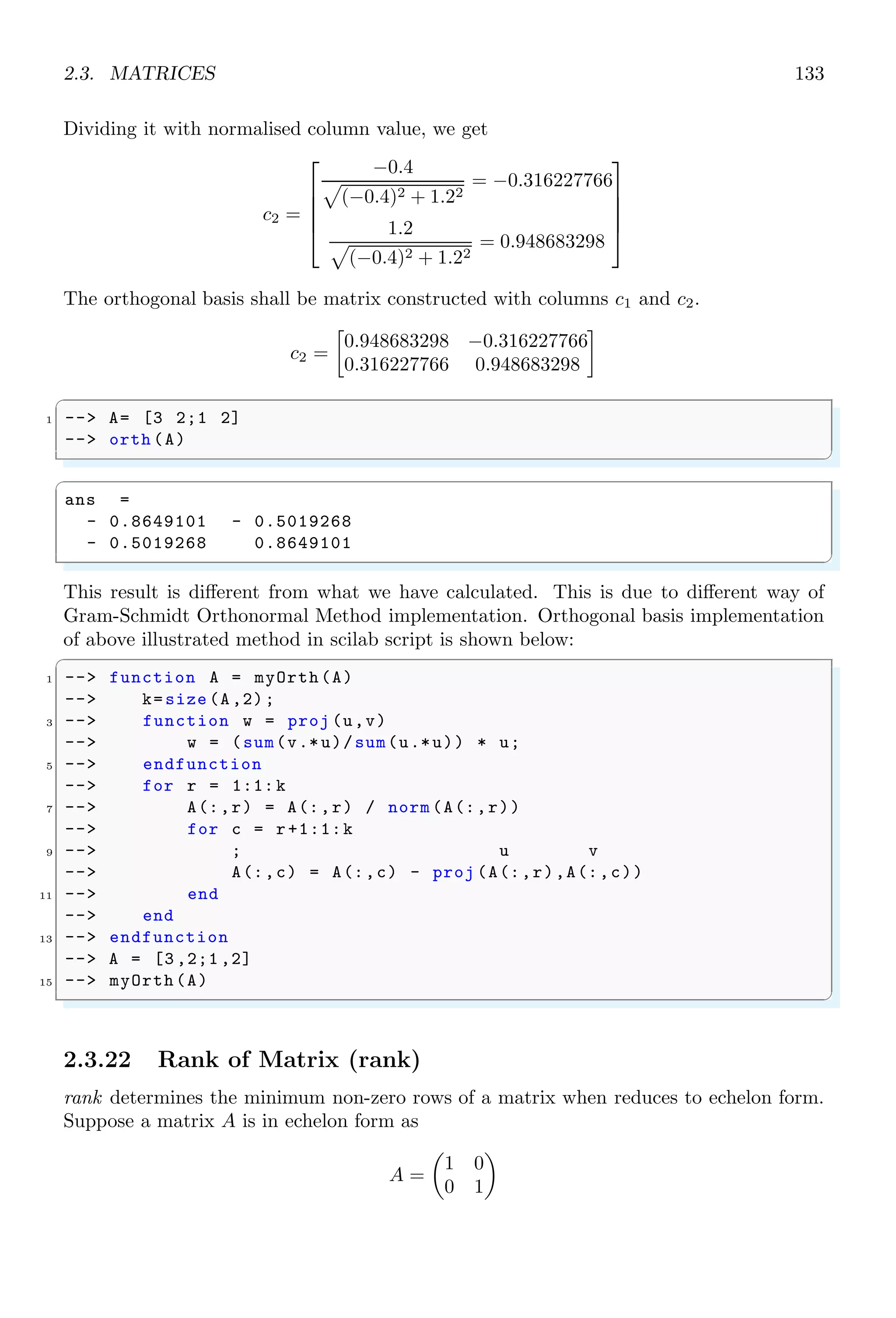 2.2. ALGEBRA 99
2.2.14 Polynomial (poly)
Any linear relation of a unknown variable having degree more than ‘2’ is known as poly-
nomials. For example, x3
+ 2x − 3 = 0 is a polynomial of variable x. Degree of the
polynomial is ‘3’. If [1, 2, 3] are the roots of a polynomial then degree of the polynomial
is ‘3’ (No of roots). Each root represents the factor of ‘x’. If x = rn are roots of a
polynomial then
n
Y
i=1
(x − rk) is polynomial of these roots. For given roots [1, 2, 3], factors
of the polynomial are
Roots x = 1 x = 2 x = 3
Factors (x-1) (x-2) (x-3)
Polynomial having these roots is
(x − 1) × (x − 2) × (x − 3) = 0
✞
1 -- x=poly ([1,2,3], ’x’)
✌
✆
ans =
− 6 + 11x − 6x2
+ x3
degree() returns the degree of the polynomial supplied as its argument.
✞
1 -- x=poly ([1,2,3], ’x’);
-- degree(x)
✌
✆
✞
ans =
3.
✌
✆
2.2.15 Polynomial Division (pdiv)
pdiv returns the euclidean division of polynomials. By default, it returns only quotient
value.
✞
-- s=poly (0,’s’);
2 -- pdiv (s^2-1, s^2)
✌
✆
✞
ans =
1
✌
✆
If quotient  remainder both are to be found as returned values then this function is used
with return argument as shown in the following example.
 