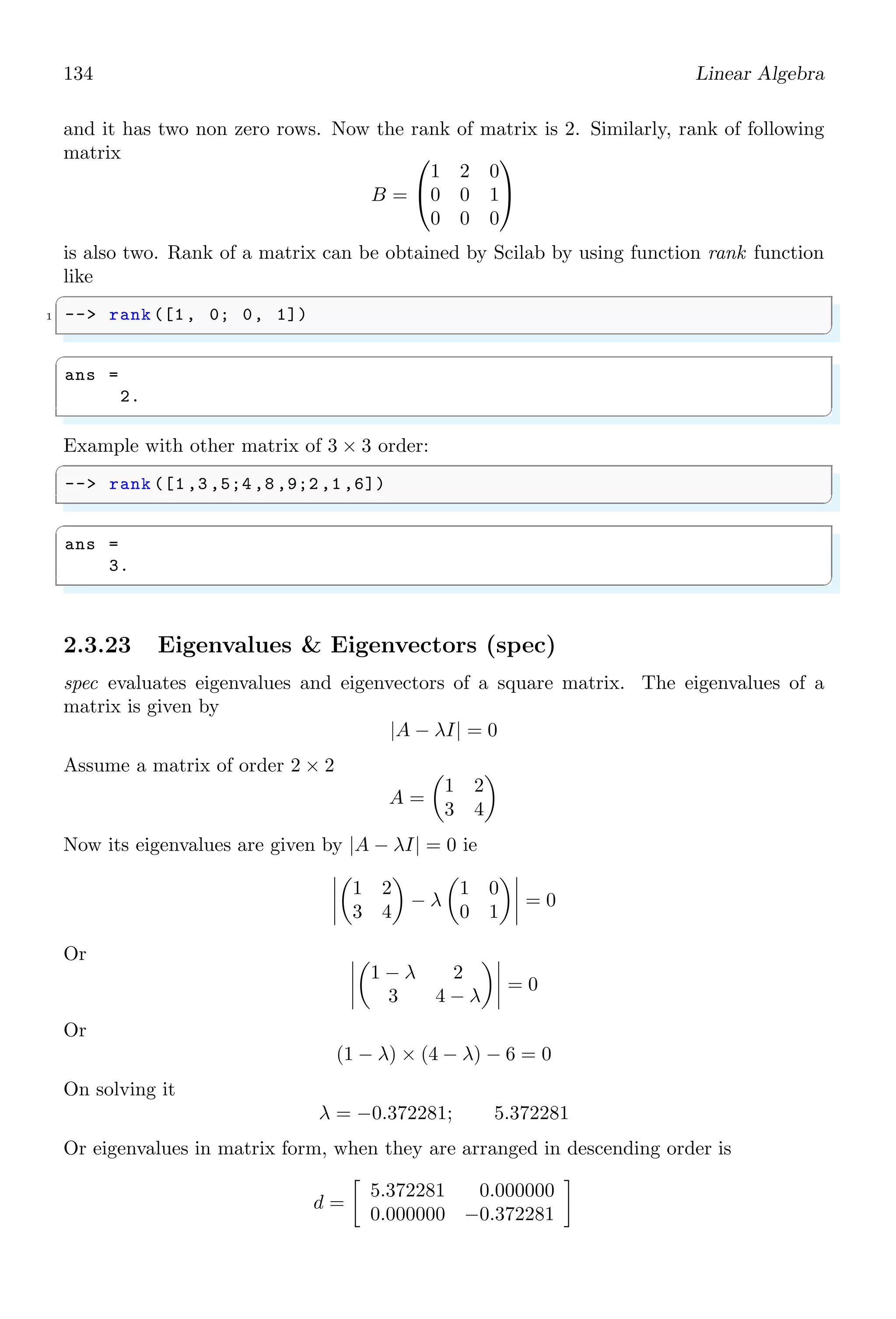 100 Linear Algebra
✞
-- [r,q]= pdiv (p1 , p2 )
✌
✆
✞
1 -- s=poly (0,’s’);
-- [r,q]= pdiv (s^2-1, s -1)
✌
✆
✞
q =
1 + s
r =
0.
✌
✆
2.2.16 Residue (residu)
residu is the limit about a point of a function when it approach to that point. Residue
is measured for those points where function limit is not acceptable. Residue of a fraction
f(s), given in the form of
f(s) =
P(s)
Q1(s) ∗ Q2(s)
can be obtained by using Scilab function
✞
-- residu(P, Q1 , Q2)
✌
✆
Here, Q1 and Q2 must have not any common root. For example, consider a function
f(s) =
1
s3 − s4
Here P(s) = 1. To get the s3
− s4
in form of Q1(s) ∗ Q2(s), take common s3
which gives
s3
(1 − s). Now Q1(s) is s3
and Q2(s) is 1 − s. The fraction for residue function is
f(s) =
1
s3 ∗ (1 − s)
Expanding the relation
f(s) =
1
s3
+
1
s2
+
1
s
+ 1 + s + . . .
The coefficient b1, i.e. the numeric coefficient of 1/s is called the residue of the function.
Here, it is 1. In Scilab, supplying the three parameters P, Q1 and Q2 to residu() function
we get the residue of the function.
✞
1 -- s=poly (0,’s’);
-- P=1;
3 -- Q1=s^3;
-- Q2=(1- s);
5 -- residu(p, Q1 , Q2)
✌
✆
 