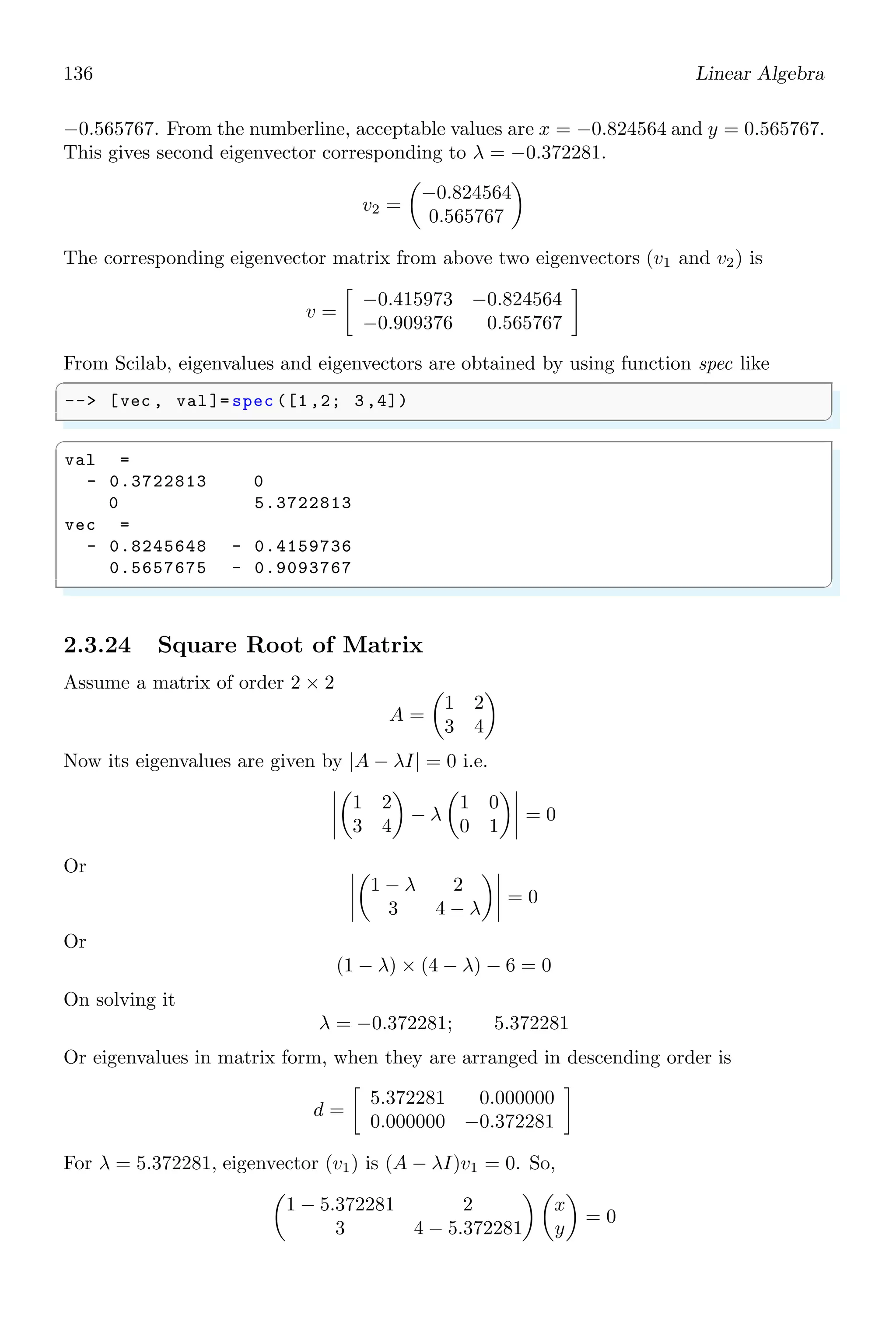 102 Linear Algebra
✞
1 -- x=poly (0,’x’)
-- roots(x^2 -3 * x + 3)
✌
✆
✞
ans =
1.5 + 0.8660254 i
1.5 - 0.8660254 i
✌
✆
Roots of Polynomials
Roots of higher degree polynomials can be obtained as
✞
1 -- x=poly (0,’x’)
-- roots(x^3 - 6 * x^2 + 11 * x -6)
✌
✆
✞
ans =
3.
2.
1.
✌
✆
All are the real roots. roots function also calculates the complex roots.
✞
-- x=poly (0,’x’)
2 -- roots(x^3 - 6 * x^2 + 11 * x + 1)
✌
✆
✞
ans =
3.04 + 1.50 i
3.04 - 1.50 i
- 0.08
✌
✆
roots returns all the roots of a polynomial function. Roots of a polynomial function
are those possible values which satisfy to the given polynomial to zero. For example,
x2
− 2x + 1 = 0 is a polynomial of degree ‘2’ and is known as quadratic equation. The
roots of this polynomial are x = +1 and x = +1. When in place of ‘x’, 1 is put then
polynomial value is zero.
p(1) = 12
− 2 × 1 + 1 = 0
Roots of a polynomial is obtained either by fraction method or by substitution and re-
duction method.
✞
-- p=poly ([1,2,3], ’s’)
2 -- roots(p)
✌
✆
✞
ans =
3.
2.
1.
✌
✆
 