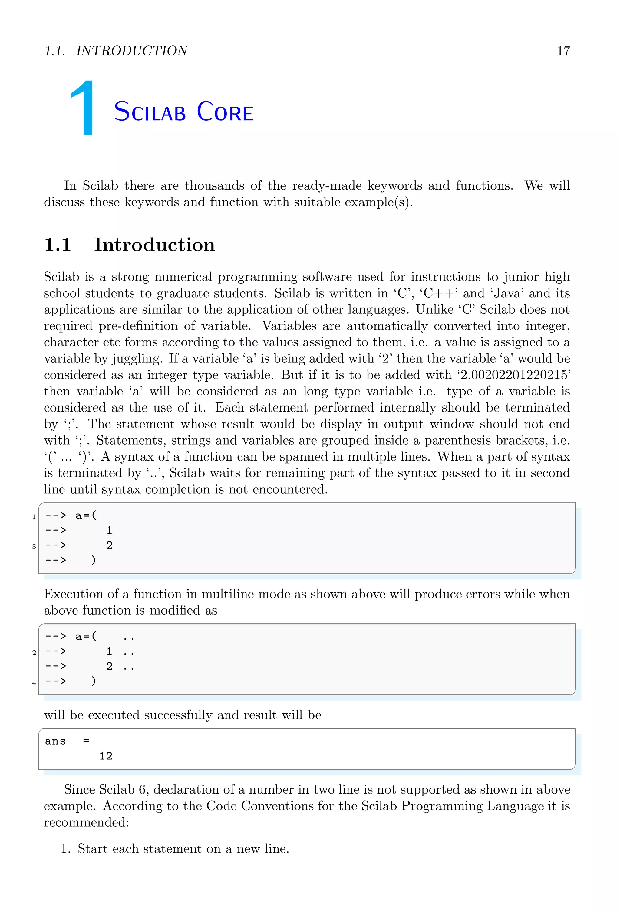 1.1. INTRODUCTION 17
1Scilab Core
In Scilab there are thousands of the ready-made keywords and functions. We will
discuss these keywords and function with suitable example(s).
1.1 Introduction
Scilab is a strong numerical programming software used for instructions to junior high
school students to graduate students. Scilab is written in ‘C’, ‘C++’ and ‘Java’ and its
applications are similar to the application of other languages. Unlike ‘C’ Scilab does not
required pre-definition of variable. Variables are automatically converted into integer,
character etc forms according to the values assigned to them, i.e. a value is assigned to a
variable by juggling. If a variable ‘a’ is being added with ‘2’ then the variable ‘a’ would be
considered as an integer type variable. But if it is to be added with ‘2.00202201220215’
then variable ‘a’ will be considered as an long type variable i.e. type of a variable is
considered as the use of it. Each statement performed internally should be terminated
by ‘;’. The statement whose result would be display in output window should not end
with ‘;’. Statements, strings and variables are grouped inside a parenthesis brackets, i.e.
‘(’ ... ‘)’. A syntax of a function can be spanned in multiple lines. When a part of syntax
is terminated by ‘..’, Scilab waits for remaining part of the syntax passed to it in second
line until syntax completion is not encountered.
✞
1 --> a=(
--> 1
3 --> 2
--> )
✌
✆
Execution of a function in multiline mode as shown above will produce errors while when
above function is modified as
✞
--> a=( ..
2 --> 1 ..
--> 2 ..
4 --> )
✌
✆
will be executed successfully and result will be
✞
ans =
12
✌
✆
Since Scilab 6, declaration of a number in two line is not supported as shown in above
example. According to the Code Conventions for the Scilab Programming Language it is
recommended:
1. Start each statement on a new line.
 