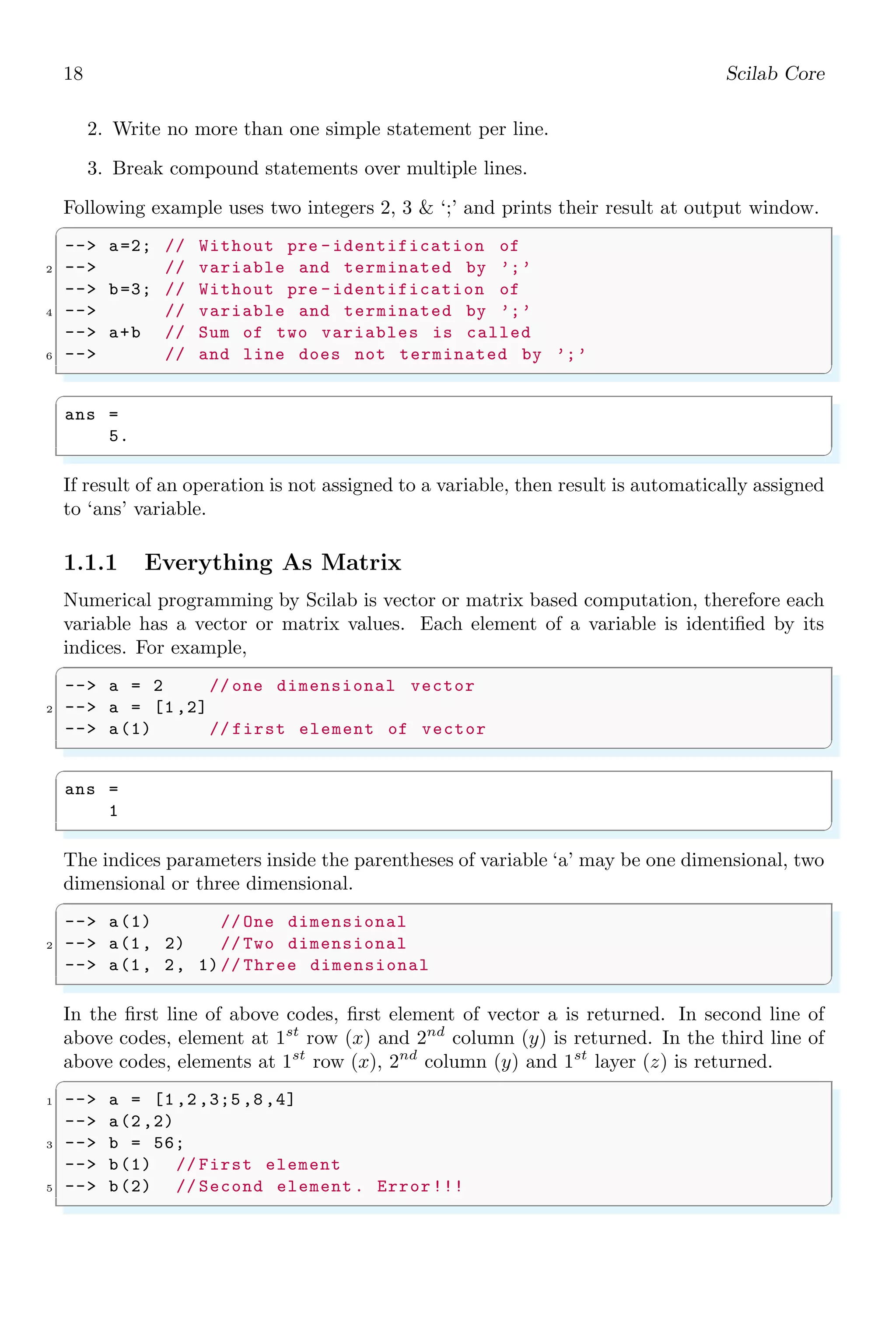 18 Scilab Core
2. Write no more than one simple statement per line.
3. Break compound statements over multiple lines.
Following example uses two integers 2, 3 & ‘;’ and prints their result at output window.
✞
--> a=2; // Without pre -identification of
2 --> // variable and terminated by ’;’
--> b=3; // Without pre -identification of
4 --> // variable and terminated by ’;’
--> a+b // Sum of two variables is called
6 --> // and line does not terminated by ’;’
✌
✆
✞
ans =
5.
✌
✆
If result of an operation is not assigned to a variable, then result is automatically assigned
to ‘ans’ variable.
1.1.1 Everything As Matrix
Numerical programming by Scilab is vector or matrix based computation, therefore each
variable has a vector or matrix values. Each element of a variable is identified by its
indices. For example,
✞
--> a = 2 // one dimensional vector
2 --> a = [1,2]
--> a(1) // first element of vector
✌
✆
✞
ans =
1
✌
✆
The indices parameters inside the parentheses of variable ‘a’ may be one dimensional, two
dimensional or three dimensional.
✞
--> a(1) // One dimensional
2 --> a(1, 2) // Two dimensional
--> a(1, 2, 1)// Three dimensional
✌
✆
In the first line of above codes, first element of vector a is returned. In second line of
above codes, element at 1st
row (x) and 2nd
column (y) is returned. In the third line of
above codes, elements at 1st
row (x), 2nd
column (y) and 1st
layer (z) is returned.
✞
1 --> a = [1,2,3;5,8,4]
--> a(2,2)
3 --> b = 56;
--> b(1) // First element
5 --> b(2) // Second element . Error!!!
✌
✆
 