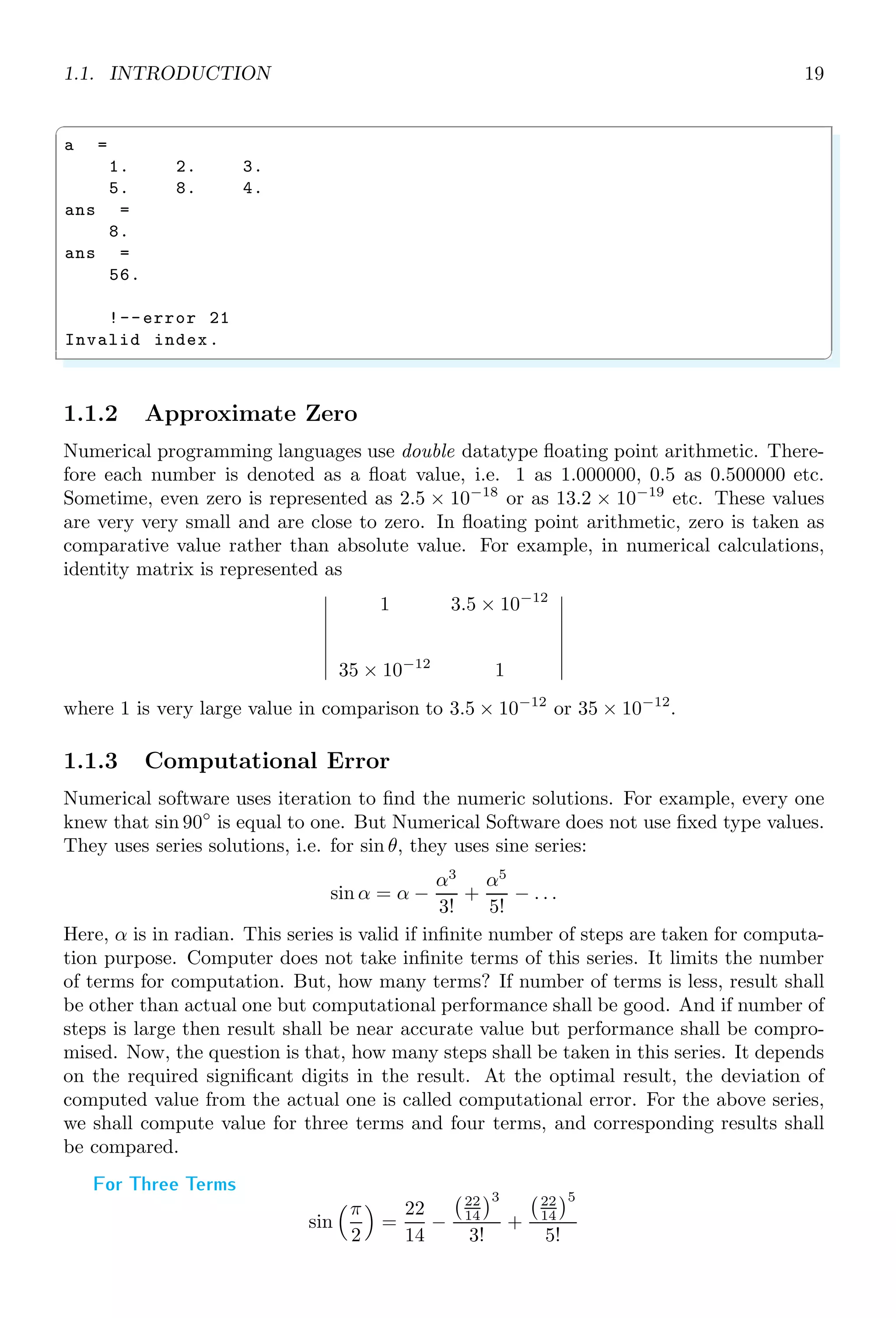 1.1. INTRODUCTION 19
✞
a =
1. 2. 3.
5. 8. 4.
ans =
8.
ans =
56.
!--error 21
Invalid index.
✌
✆
1.1.2 Approximate Zero
Numerical programming languages use double datatype floating point arithmetic. There-
fore each number is denoted as a float value, i.e. 1 as 1.000000, 0.5 as 0.500000 etc.
Sometime, even zero is represented as 2.5 × 10−18
or as 13.2 × 10−19
etc. These values
are very very small and are close to zero. In floating point arithmetic, zero is taken as
comparative value rather than absolute value. For example, in numerical calculations,
identity matrix is represented as
 