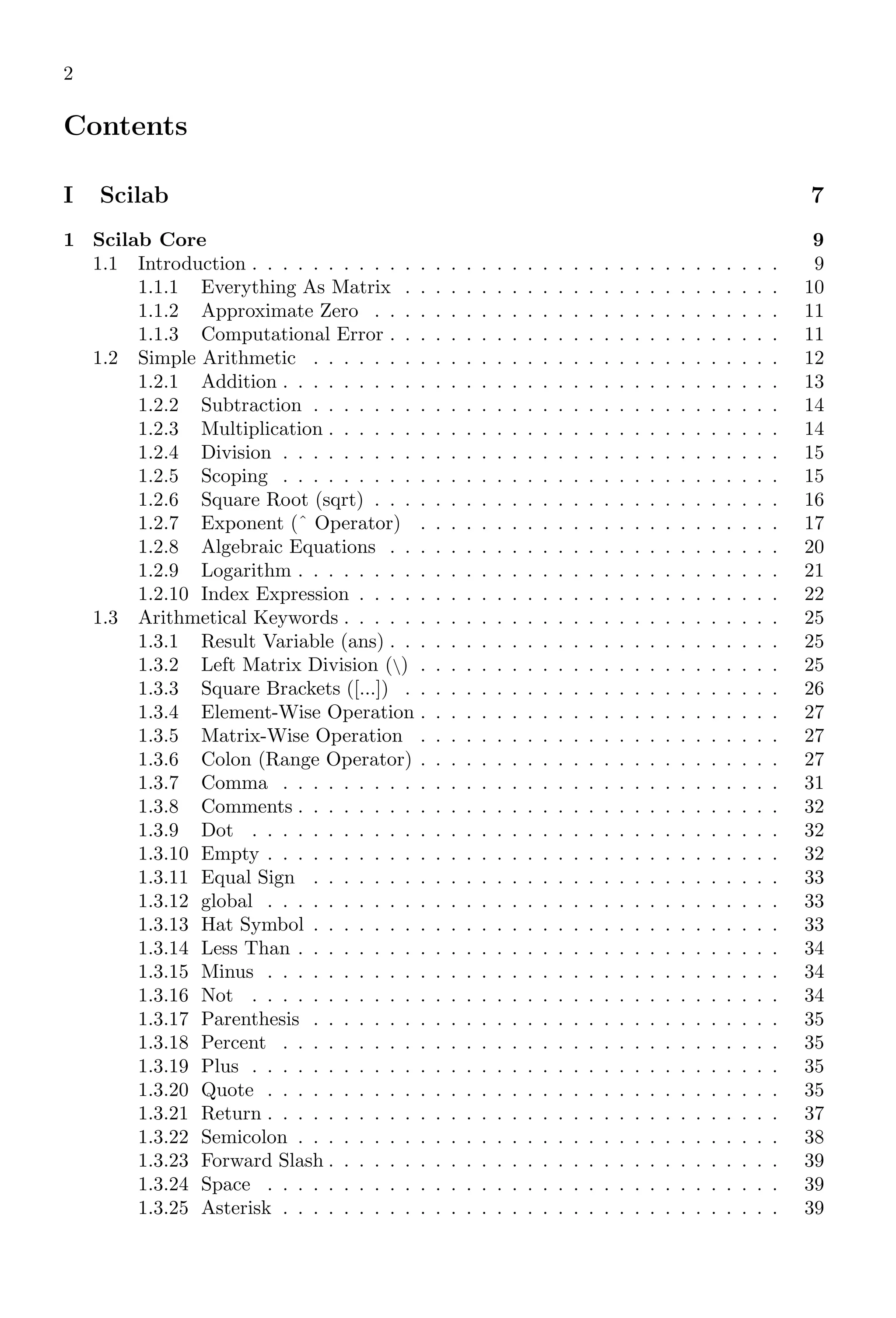 2
Contents
I Scilab 7
1 Scilab Core 9
1.1 Introduction . . . . . . . . . . . . . . . . . . . . . . . . . . . . . . . . . . . 9
1.1.1 Everything As Matrix . . . . . . . . . . . . . . . . . . . . . . . . . 10
1.1.2 Approximate Zero . . . . . . . . . . . . . . . . . . . . . . . . . . . 11
1.1.3 Computational Error . . . . . . . . . . . . . . . . . . . . . . . . . . 11
1.2 Simple Arithmetic . . . . . . . . . . . . . . . . . . . . . . . . . . . . . . . 12
1.2.1 Addition . . . . . . . . . . . . . . . . . . . . . . . . . . . . . . . . . 13
1.2.2 Subtraction . . . . . . . . . . . . . . . . . . . . . . . . . . . . . . . 14
1.2.3 Multiplication . . . . . . . . . . . . . . . . . . . . . . . . . . . . . . 14
1.2.4 Division . . . . . . . . . . . . . . . . . . . . . . . . . . . . . . . . . 15
1.2.5 Scoping . . . . . . . . . . . . . . . . . . . . . . . . . . . . . . . . . 15
1.2.6 Square Root (sqrt) . . . . . . . . . . . . . . . . . . . . . . . . . . . 16
1.2.7 Exponent (ˆ Operator) . . . . . . . . . . . . . . . . . . . . . . . . 17
1.2.8 Algebraic Equations . . . . . . . . . . . . . . . . . . . . . . . . . . 20
1.2.9 Logarithm . . . . . . . . . . . . . . . . . . . . . . . . . . . . . . . . 21
1.2.10 Index Expression . . . . . . . . . . . . . . . . . . . . . . . . . . . . 22
1.3 Arithmetical Keywords . . . . . . . . . . . . . . . . . . . . . . . . . . . . . 25
1.3.1 Result Variable (ans) . . . . . . . . . . . . . . . . . . . . . . . . . . 25
1.3.2 Left Matrix Division () . . . . . . . . . . . . . . . . . . . . . . . . 25
1.3.3 Square Brackets ([...]) . . . . . . . . . . . . . . . . . . . . . . . . . 26
1.3.4 Element-Wise Operation . . . . . . . . . . . . . . . . . . . . . . . . 27
1.3.5 Matrix-Wise Operation . . . . . . . . . . . . . . . . . . . . . . . . 27
1.3.6 Colon (Range Operator) . . . . . . . . . . . . . . . . . . . . . . . . 27
1.3.7 Comma . . . . . . . . . . . . . . . . . . . . . . . . . . . . . . . . . 31
1.3.8 Comments . . . . . . . . . . . . . . . . . . . . . . . . . . . . . . . . 32
1.3.9 Dot . . . . . . . . . . . . . . . . . . . . . . . . . . . . . . . . . . . 32
1.3.10 Empty . . . . . . . . . . . . . . . . . . . . . . . . . . . . . . . . . . 32
1.3.11 Equal Sign . . . . . . . . . . . . . . . . . . . . . . . . . . . . . . . 33
1.3.12 global . . . . . . . . . . . . . . . . . . . . . . . . . . . . . . . . . . 33
1.3.13 Hat Symbol . . . . . . . . . . . . . . . . . . . . . . . . . . . . . . . 33
1.3.14 Less Than . . . . . . . . . . . . . . . . . . . . . . . . . . . . . . . . 34
1.3.15 Minus . . . . . . . . . . . . . . . . . . . . . . . . . . . . . . . . . . 34
1.3.16 Not . . . . . . . . . . . . . . . . . . . . . . . . . . . . . . . . . . . 34
1.3.17 Parenthesis . . . . . . . . . . . . . . . . . . . . . . . . . . . . . . . 35
1.3.18 Percent . . . . . . . . . . . . . . . . . . . . . . . . . . . . . . . . . 35
1.3.19 Plus . . . . . . . . . . . . . . . . . . . . . . . . . . . . . . . . . . . 35
1.3.20 Quote . . . . . . . . . . . . . . . . . . . . . . . . . . . . . . . . . . 35
1.3.21 Return . . . . . . . . . . . . . . . . . . . . . . . . . . . . . . . . . . 37
1.3.22 Semicolon . . . . . . . . . . . . . . . . . . . . . . . . . . . . . . . . 38
1.3.23 Forward Slash . . . . . . . . . . . . . . . . . . . . . . . . . . . . . . 39
1.3.24 Space . . . . . . . . . . . . . . . . . . . . . . . . . . . . . . . . . . 39
1.3.25 Asterisk . . . . . . . . . . . . . . . . . . . . . . . . . . . . . . . . . 39
 
