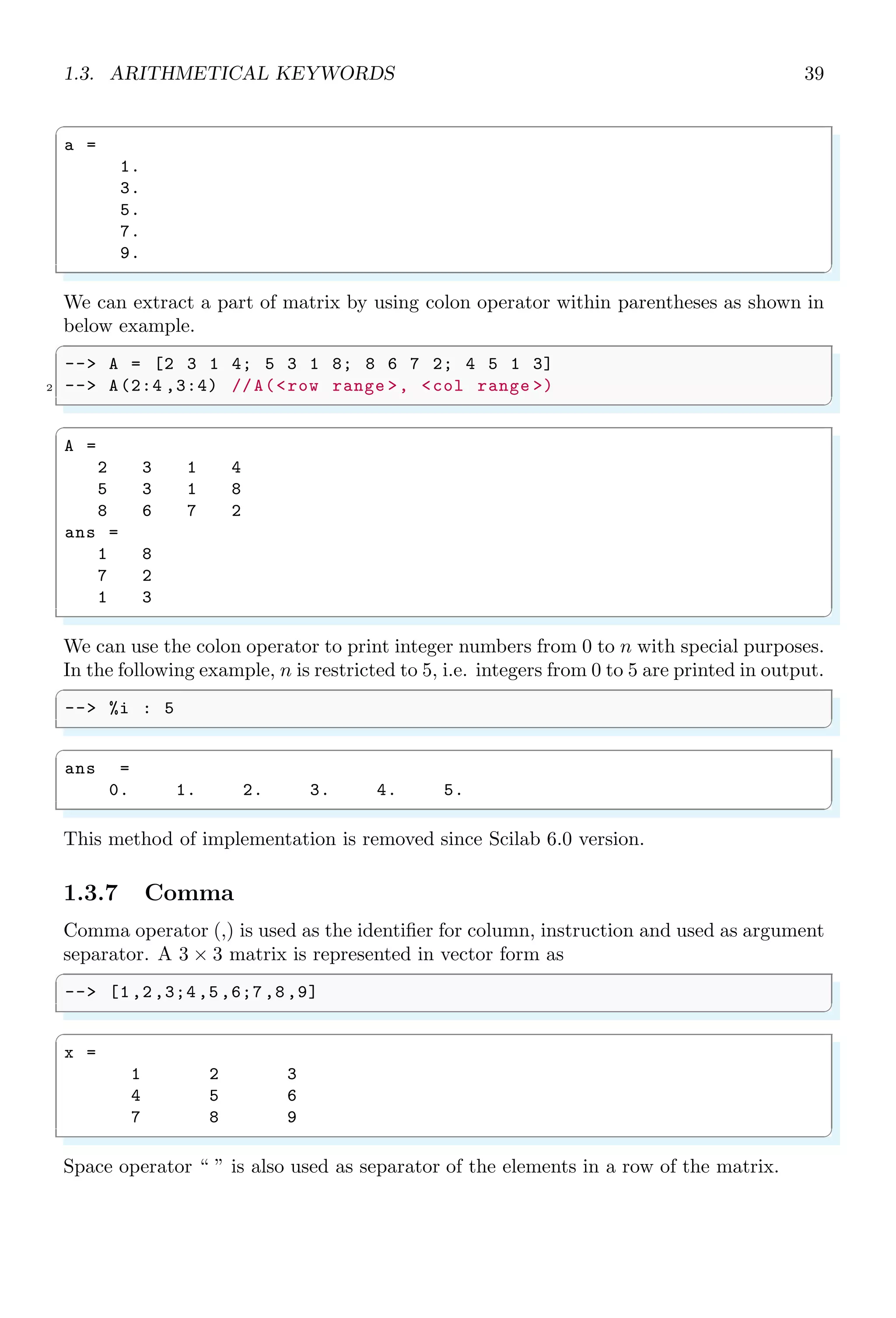 1.2. SIMPLE ARITHMETIC 21
1.2.1 Addition
Arithmetic addition is the summation of two or more numbers. Scilab obeys the simple
arithmetic rules of addition. In the following example, two variables are declared and
assigned some values. When we called addition by variable method, we got desired
result. Remember, to print the result of a step of operation, it shall not terminated with
‘;’ (semi-colon). If you do so, the result shall be assigned to default answer variable ans
without displaying it in output console.
✞
-- a=10;
2 -- b=10;
-- a+b
✌
✆
✞
ans =
20.
✌
✆
The default output in Scilab is a float or a double. A float number has fraction parts,
i.e. fraction part succeed to decimal symbol (.). Numbers without (.) are pure integers.
int8(x) converts a float or double number (x) into integer number by truncating its fraction
part.
✞
-- a=10.5;
2 -- b=10.3;
-- int8 (a+b)
✌
✆
✞
ans =
20
✌
✆
We can make symbolic addition of two numbers too. But before doing so, string or
characters are defined as variable by using poly function of zero order. The first argument
of poly function is degree of equation and ‘b’ is symbolic variable.
✞
-- a=10;
2 -- // poly (degree of eqn ,symbol )
-- b=poly (0,’b’);
4 -- a+b
✌
✆
✞
ans =
b + 10
✌
✆
sum function does not takes inputs to be summed, but it accepts a vector or matrix as
its argument. It adds vector elements or elements of a matrix cumulatively. Elements of
vector or matrix are constructed by using ‘:’ (colon) loop operator twice. First argument
of colon loop is initial limit of the array, second argument is iteration step increment after
a loop and third argument is upper limit of the array.
✞
-- a=1:1:5
✌
✆
 