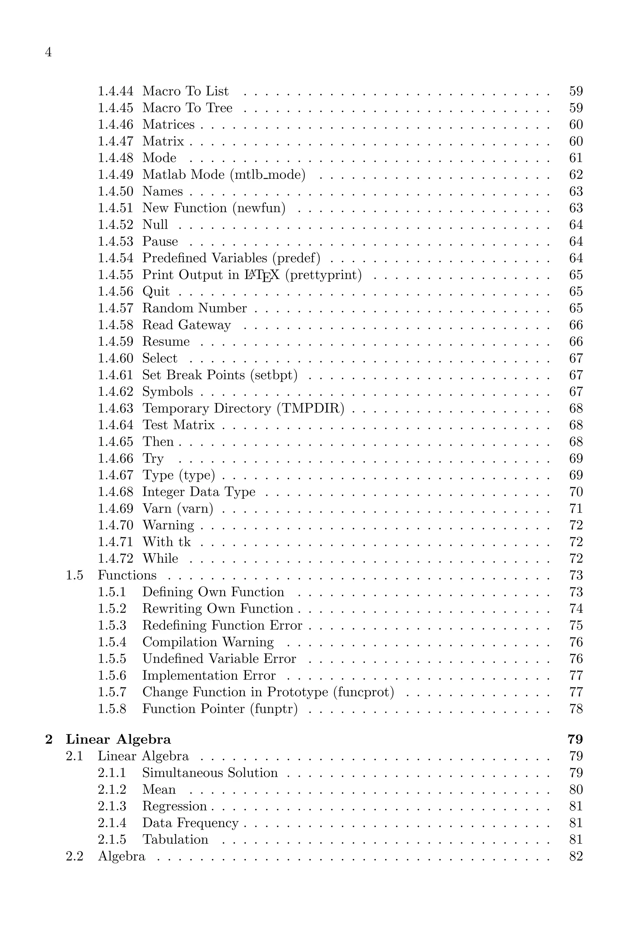 4
1.4.44 Macro To List . . . . . . . . . . . . . . . . . . . . . . . . . . . . . 59
1.4.45 Macro To Tree . . . . . . . . . . . . . . . . . . . . . . . . . . . . . 59
1.4.46 Matrices . . . . . . . . . . . . . . . . . . . . . . . . . . . . . . . . . 60
1.4.47 Matrix . . . . . . . . . . . . . . . . . . . . . . . . . . . . . . . . . . 60
1.4.48 Mode . . . . . . . . . . . . . . . . . . . . . . . . . . . . . . . . . . 61
1.4.49 Matlab Mode (mtlb mode) . . . . . . . . . . . . . . . . . . . . . . 62
1.4.50 Names . . . . . . . . . . . . . . . . . . . . . . . . . . . . . . . . . . 63
1.4.51 New Function (newfun) . . . . . . . . . . . . . . . . . . . . . . . . 63
1.4.52 Null . . . . . . . . . . . . . . . . . . . . . . . . . . . . . . . . . . . 64
1.4.53 Pause . . . . . . . . . . . . . . . . . . . . . . . . . . . . . . . . . . 64
1.4.54 Predefined Variables (predef) . . . . . . . . . . . . . . . . . . . . . 64
1.4.55 Print Output in L
A
TEX (prettyprint) . . . . . . . . . . . . . . . . . 65
1.4.56 Quit . . . . . . . . . . . . . . . . . . . . . . . . . . . . . . . . . . . 65
1.4.57 Random Number . . . . . . . . . . . . . . . . . . . . . . . . . . . . 65
1.4.58 Read Gateway . . . . . . . . . . . . . . . . . . . . . . . . . . . . . 66
1.4.59 Resume . . . . . . . . . . . . . . . . . . . . . . . . . . . . . . . . . 66
1.4.60 Select . . . . . . . . . . . . . . . . . . . . . . . . . . . . . . . . . . 67
1.4.61 Set Break Points (setbpt) . . . . . . . . . . . . . . . . . . . . . . . 67
1.4.62 Symbols . . . . . . . . . . . . . . . . . . . . . . . . . . . . . . . . . 67
1.4.63 Temporary Directory (TMPDIR) . . . . . . . . . . . . . . . . . . . 68
1.4.64 Test Matrix . . . . . . . . . . . . . . . . . . . . . . . . . . . . . . . 68
1.4.65 Then . . . . . . . . . . . . . . . . . . . . . . . . . . . . . . . . . . . 68
1.4.66 Try . . . . . . . . . . . . . . . . . . . . . . . . . . . . . . . . . . . 69
1.4.67 Type (type) . . . . . . . . . . . . . . . . . . . . . . . . . . . . . . . 69
1.4.68 Integer Data Type . . . . . . . . . . . . . . . . . . . . . . . . . . . 70
1.4.69 Varn (varn) . . . . . . . . . . . . . . . . . . . . . . . . . . . . . . . 71
1.4.70 Warning . . . . . . . . . . . . . . . . . . . . . . . . . . . . . . . . . 72
1.4.71 With tk . . . . . . . . . . . . . . . . . . . . . . . . . . . . . . . . . 72
1.4.72 While . . . . . . . . . . . . . . . . . . . . . . . . . . . . . . . . . . 72
1.5 Functions . . . . . . . . . . . . . . . . . . . . . . . . . . . . . . . . . . . . 73
1.5.1 Defining Own Function . . . . . . . . . . . . . . . . . . . . . . . . 73
1.5.2 Rewriting Own Function . . . . . . . . . . . . . . . . . . . . . . . . 74
1.5.3 Redefining Function Error . . . . . . . . . . . . . . . . . . . . . . . 75
1.5.4 Compilation Warning . . . . . . . . . . . . . . . . . . . . . . . . . 76
1.5.5 Undefined Variable Error . . . . . . . . . . . . . . . . . . . . . . . 76
1.5.6 Implementation Error . . . . . . . . . . . . . . . . . . . . . . . . . 77
1.5.7 Change Function in Prototype (funcprot) . . . . . . . . . . . . . . 77
1.5.8 Function Pointer (funptr) . . . . . . . . . . . . . . . . . . . . . . . 78
2 Linear Algebra 79
2.1 Linear Algebra . . . . . . . . . . . . . . . . . . . . . . . . . . . . . . . . . 79
2.1.1 Simultaneous Solution . . . . . . . . . . . . . . . . . . . . . . . . . 79
2.1.2 Mean . . . . . . . . . . . . . . . . . . . . . . . . . . . . . . . . . . 80
2.1.3 Regression . . . . . . . . . . . . . . . . . . . . . . . . . . . . . . . . 81
2.1.4 Data Frequency . . . . . . . . . . . . . . . . . . . . . . . . . . . . . 81
2.1.5 Tabulation . . . . . . . . . . . . . . . . . . . . . . . . . . . . . . . 81
2.2 Algebra . . . . . . . . . . . . . . . . . . . . . . . . . . . . . . . . . . . . . 82
 