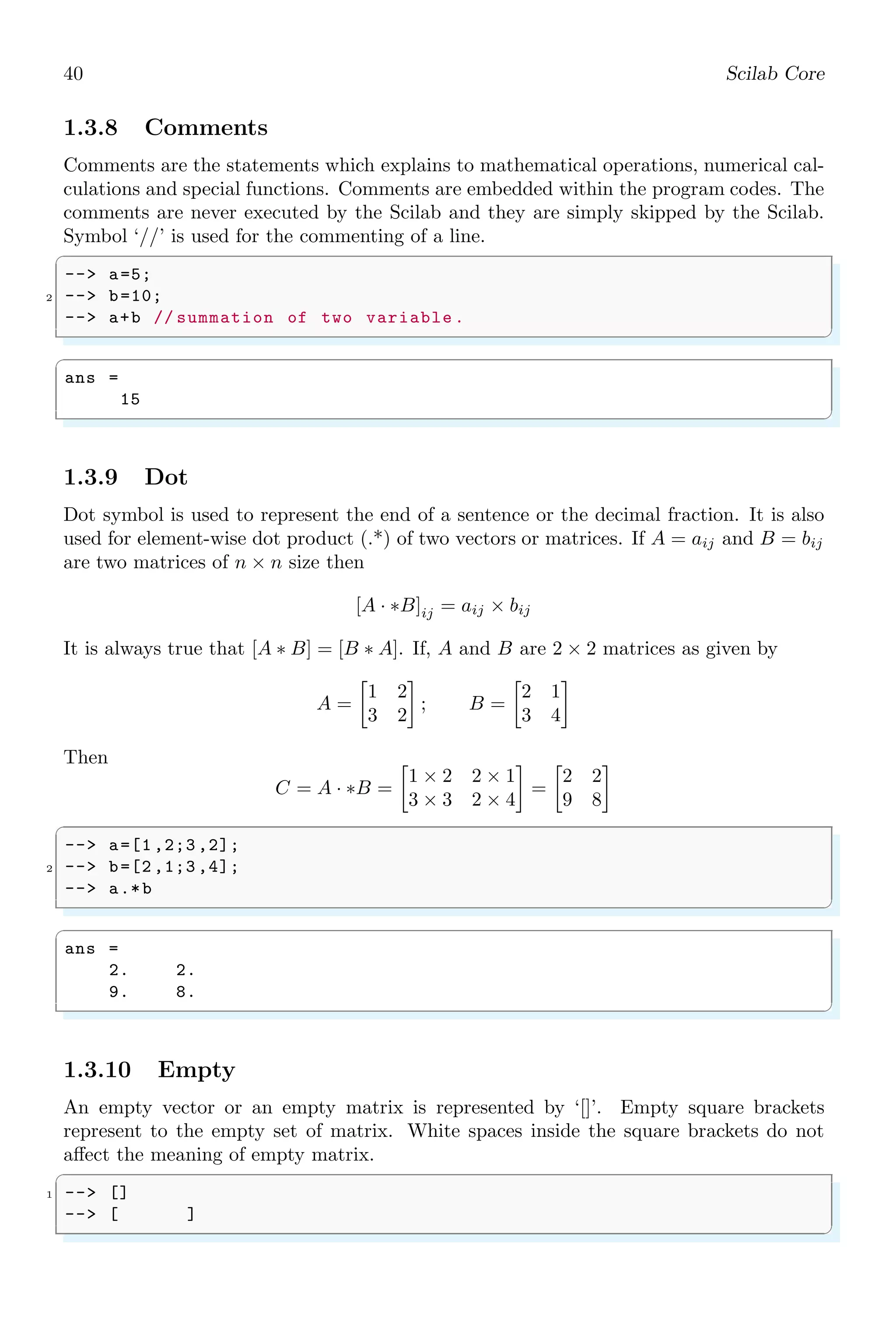 22 Scilab Core
✞
ans =
1. 2. 3. 4. 5.
✌
✆
The sum of array elements
✞
-- a=1:1:10;
2 -- sum(a)
✌
✆
✞
ans =
55
✌
✆
abs function is used to return the absolute value of a number x. When x is complex,
abs(x) is the complex modulus (magnitude) of the elements of x. Mathematically
abs(x) = |x|
1.2.2 Subtraction
Arithmetic subtraction is the difference of two or more numbers. In standard form of
subtraction, second operand is subtracted from first operand of subtraction operator (–
). The result may be positive or negative. If there are several consecutive subtraction
without scope operators then LEFT-TO-RIGHT order of subtraction is followed.
✞
-- a=10;
2 -- b=10;
-- c=10;
4 -- a-b-c
✌
✆
✞
ans =
-10.
✌
✆
We can also make symbolic subtraction of two numbers similar to the symbolic addition
as explained above.
✞
-- a=10;
2 -- // poly (degree of eqn , symbol )
-- b=poly (0,’b’);
4 -- a-b
✌
✆
✞
ans =
-b + 10
✌
✆
1.2.3 Multiplication
Arithmetic multiplication in Scilab is performed by asterisk operator (*). If there are
several consecutive multiplication without scope operators then LEFT-TO-RIGHT order
of multiplication is followed.
 