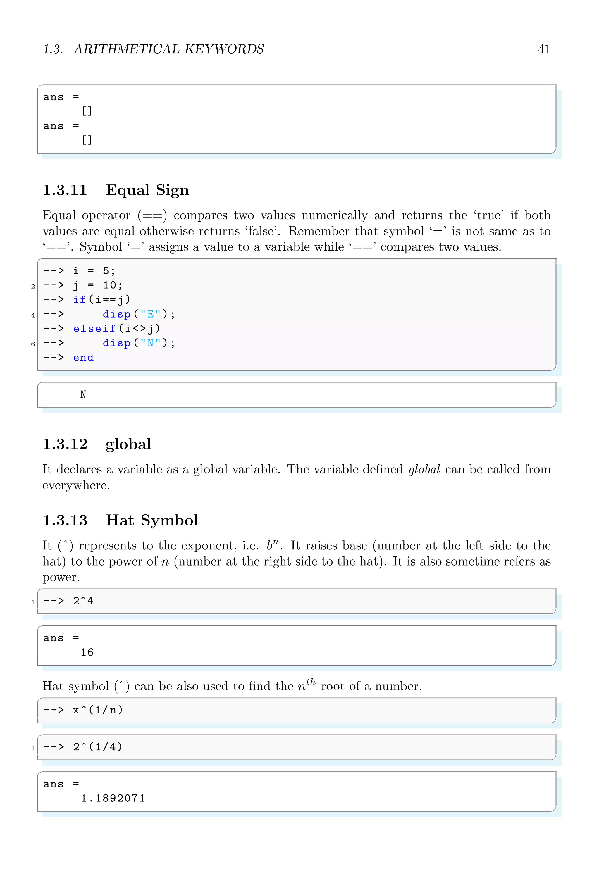 1.2. SIMPLE ARITHMETIC 23
✞
-- 2*3*4*5
✌
✆
✞
ans =
120.
✌
✆
Cumulative array product of array elements can be performed by prod() function. See
the example given below:
✞
-- a=1:1:10;
2 -- prod (a)
✌
✆
✞
ans =
3628800.
✌
✆
1.2.4 Division
Arithmetic division in Scilab is denoted by forward slash.
✞
-- 2/3
✌
✆
✞
ans =
0.6666667
✌
✆
The answer is in ten digit form. We can control the decimal places by using the function
format() function by supplying format code and number of fraction digits as its arguments.
✞
-- format(’v’ ,4)
✌
✆
Where ‘v’ is abbreviation of ‘variable’ and integer 4 controls the number of digits in
answer. It does also meant that, the fourth digit shall also be rounded up.
✞
1 -- format(’v’ ,4)
-- 2/3
✌
✆
✞
ans =
0.7
✌
✆
Changing the format of numbers kept in effective until Scilab session is not reset or it is
not restarted.
1.2.5 Scoping
The simple arithmetic, withing same scoping/grouping is performed according to BOD-
MAS rule. It is an acronym for Bracket, Of, Division, Multiplication, Addition and
 
