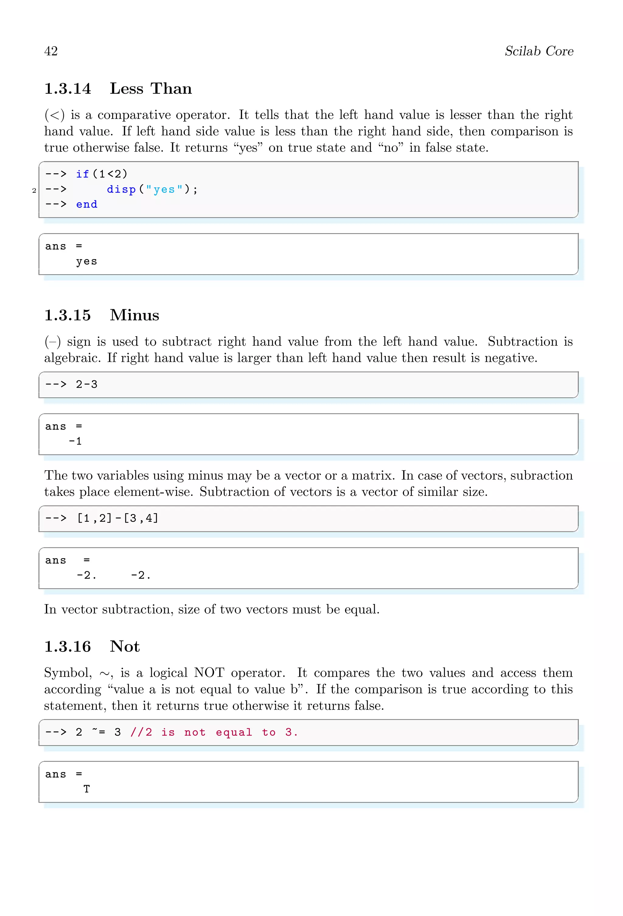 24 Scilab Core
Subtraction. Mathematical grouping is very essential to set the procedure of arithmetic
operations. For example
1
2
2
= 0.4
But
1
2
2
= 1
Simple use of forward slash as divisor we can’t identify the numerator and denominator
of a rational number or of a fractions. Same fractions represented in different way have
different answers. This is why in Scilab, scoping/grouping of variables becomes necessary.
If scoping/grouping is not in correct form the answer is unpredictable. For example,
withough scoping then division of unity by two is
✞
-- 1/2
✌
✆
✞
ans =
0.5
✌
✆
And division of half by two is
✞
-- 1/2/2
✌
✆
✞
ans =
0.25
✌
✆
Now division of half by half is
✞
-- 1/2/1/2
✌
✆
✞
ans =
0.25
✌
✆
It is not required answer as half divided by half must be unity. By scoping each fraction
according to our requirement, we have correct answer.
✞
-- (1/2) /(1/2)
✌
✆
✞
ans =
1
✌
✆
1.2.6 Square Root (sqrt)
If x is a real number then its square root is given by y =
√
x. In other words, if y is
square root of x, then y2
= x. Roots computed by this function may be real or complex.
Square root of negative numbers returned in complex form. In Scilab, square root is a
scalar operator and it performs elementwise operation. Square root of a number can be
obtained by
 