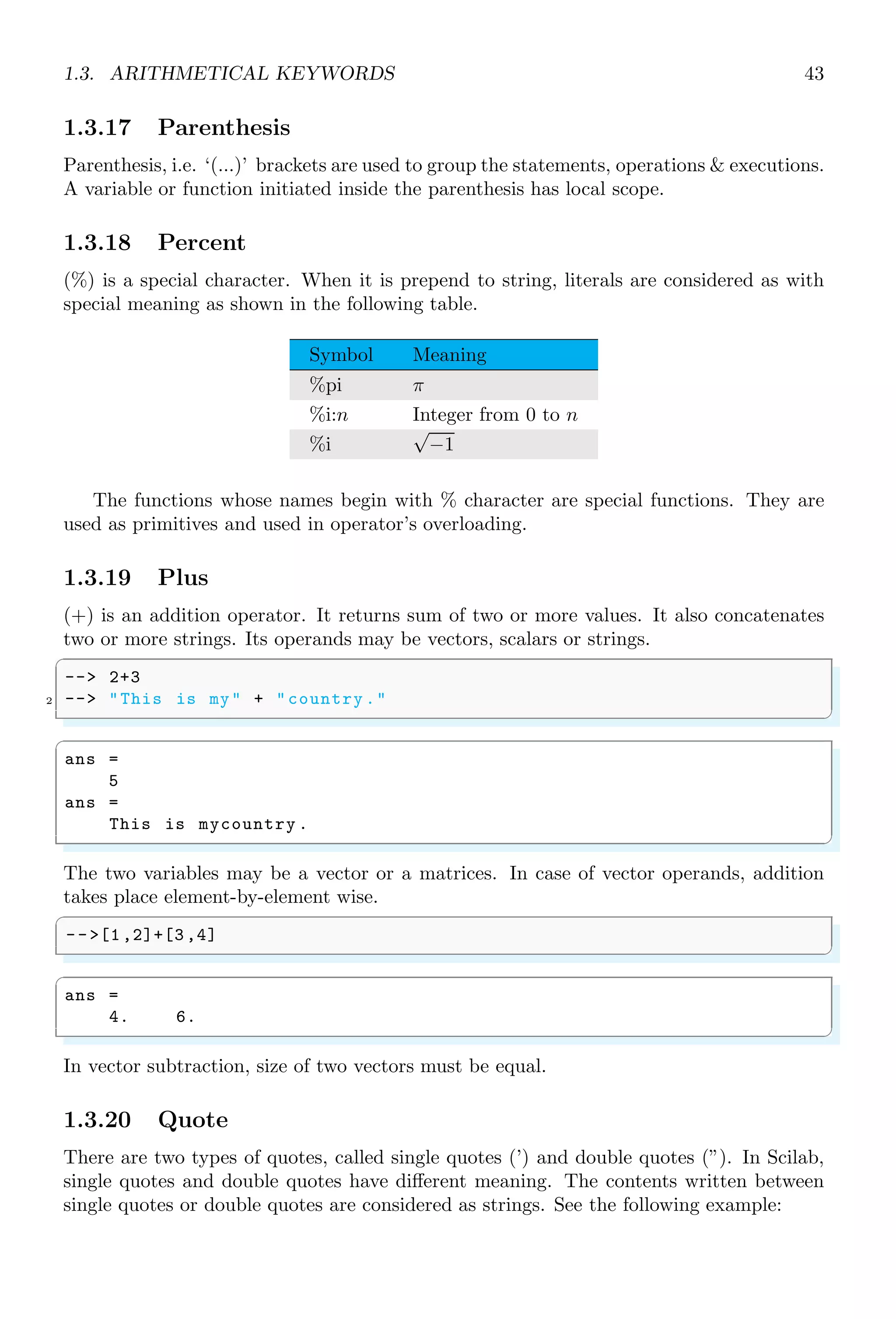 1.2. SIMPLE ARITHMETIC 25
✞
-- sqrt (2)
✌
✆
✞
ans =
1.414
✌
✆
If argument is a vector, then square root of the vector is a vector of square root of its
elements. If argument is a matrix then square root of the matrix is a matrix of square
roots of its elements.
✞
-- a=[1 ,2;3 ,4];
2 -- sqrt (a)
✌
✆
✞
ans =
1. 1.4142136
1.7320508 2.
✌
✆
The algorithm used in computation of the square root of a real value, x, is
√
x = e
ln(x)
2
1.2.7 Exponent (ˆ Operator)
ˆ is called exponent operator. If n is an index or a degree, or power of base x then
exponents is represented by xn
. If |n| ≥ 1, then exponent means “base is multiplied by
itself n times”, and if |n|  1, then it is called nth
root of base x. To find the kth
root of
base number x, we use ˆ operator as xk
.
✞
1 -- 2^(0.33)
✌
✆
✞
ans =
1.2570134
✌
✆
The output of exponents depends on the values of base and exponent. For example,
if either base x or exponent n is less than one, then result is convergent, i.e. result is
approaching towards zero. Similarly, if both base x and exponent n are greater than one
then result is divergent. If n is one, then result is always base x itself. If base x is one
and n is whatever value, then result is always one. If exponent is a complex then it is
solved by using logarithm with natural base (e). For example, y = 2i
is simplified as
log y = log 2i
It gives
log y = i log 2 ⇒ y = ei log 2
Now, we can simplify right side using relation eiθ
= cos θ + i sin θ as
y = cos(log 2) + i sin(log 2)
 