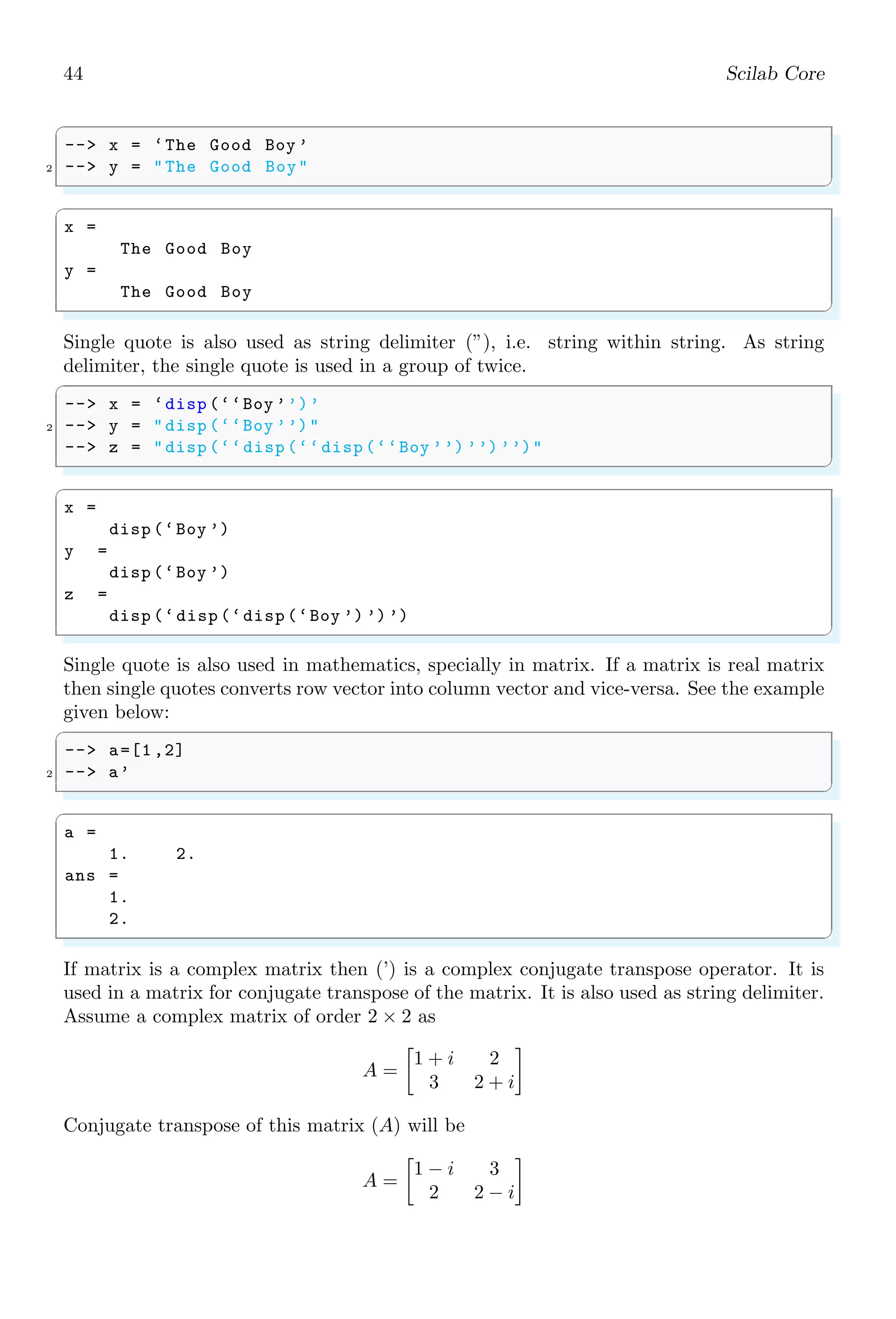 26 Scilab Core
Note that, ˆ acts like both, scalar and vector operator with vectors and matrices. If it is
used like ‘.ˆ’ then it acts as elementwise operator and if it is used without dot, then it
acts as vector operator.
✞
-- a=[1 ,2;3 ,4];
2 -- a^(0.33) // vector operator
✌
✆
✞
ans =
0.6956785 + 0.4728372 i 0.4784401 - 0.2162886 i
0.7176602 - 0.3244328 i 1.4133387 + 0.1484044 i
✌
✆
✞
1 -- a=[1 ,2;3 ,4];
-- a.^(0.33) // scalar operator
✌
✆
✞
ans =
1. 1.2570134
1.4369777 1.5800826
✌
✆
The algorithm used for computation of exponent is explained here. Assume a matrix of
order 2 × 2
A =

1 2
3 4

Now its eigenvalues are given by |A − λI| = 0 i.e.
 