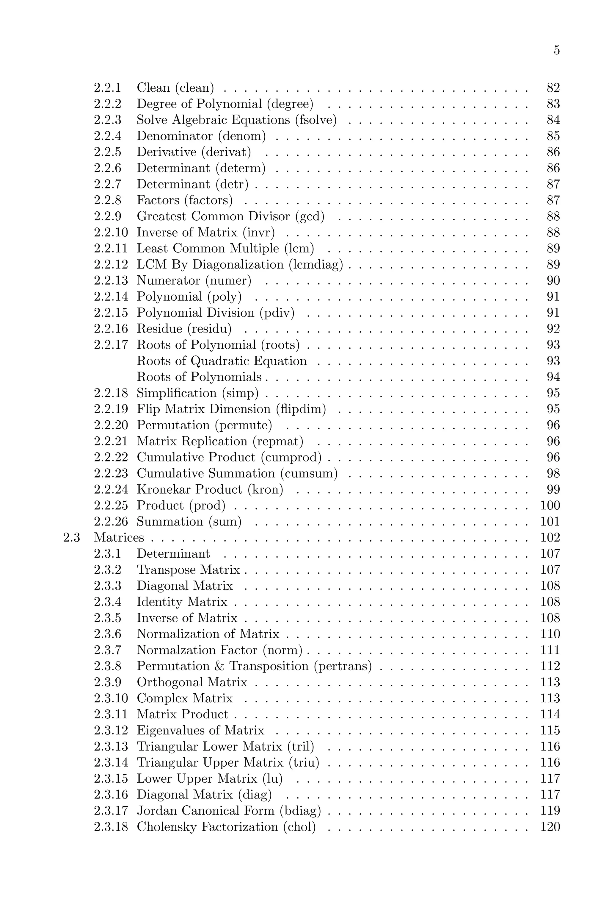 5
2.2.1 Clean (clean) . . . . . . . . . . . . . . . . . . . . . . . . . . . . . . 82
2.2.2 Degree of Polynomial (degree) . . . . . . . . . . . . . . . . . . . . 83
2.2.3 Solve Algebraic Equations (fsolve) . . . . . . . . . . . . . . . . . . 84
2.2.4 Denominator (denom) . . . . . . . . . . . . . . . . . . . . . . . . . 85
2.2.5 Derivative (derivat) . . . . . . . . . . . . . . . . . . . . . . . . . . 86
2.2.6 Determinant (determ) . . . . . . . . . . . . . . . . . . . . . . . . . 86
2.2.7 Determinant (detr) . . . . . . . . . . . . . . . . . . . . . . . . . . . 87
2.2.8 Factors (factors) . . . . . . . . . . . . . . . . . . . . . . . . . . . . 87
2.2.9 Greatest Common Divisor (gcd) . . . . . . . . . . . . . . . . . . . 88
2.2.10 Inverse of Matrix (invr) . . . . . . . . . . . . . . . . . . . . . . . . 88
2.2.11 Least Common Multiple (lcm) . . . . . . . . . . . . . . . . . . . . 89
2.2.12 LCM By Diagonalization (lcmdiag) . . . . . . . . . . . . . . . . . . 89
2.2.13 Numerator (numer) . . . . . . . . . . . . . . . . . . . . . . . . . . 90
2.2.14 Polynomial (poly) . . . . . . . . . . . . . . . . . . . . . . . . . . . 91
2.2.15 Polynomial Division (pdiv) . . . . . . . . . . . . . . . . . . . . . . 91
2.2.16 Residue (residu) . . . . . . . . . . . . . . . . . . . . . . . . . . . . 92
2.2.17 Roots of Polynomial (roots) . . . . . . . . . . . . . . . . . . . . . . 93
Roots of Quadratic Equation . . . . . . . . . . . . . . . . . . . . . 93
Roots of Polynomials . . . . . . . . . . . . . . . . . . . . . . . . . . 94
2.2.18 Simplification (simp) . . . . . . . . . . . . . . . . . . . . . . . . . . 95
2.2.19 Flip Matrix Dimension (flipdim) . . . . . . . . . . . . . . . . . . . 95
2.2.20 Permutation (permute) . . . . . . . . . . . . . . . . . . . . . . . . 96
2.2.21 Matrix Replication (repmat) . . . . . . . . . . . . . . . . . . . . . 96
2.2.22 Cumulative Product (cumprod) . . . . . . . . . . . . . . . . . . . . 96
2.2.23 Cumulative Summation (cumsum) . . . . . . . . . . . . . . . . . . 98
2.2.24 Kronekar Product (kron) . . . . . . . . . . . . . . . . . . . . . . . 99
2.2.25 Product (prod) . . . . . . . . . . . . . . . . . . . . . . . . . . . . . 100
2.2.26 Summation (sum) . . . . . . . . . . . . . . . . . . . . . . . . . . . 101
2.3 Matrices . . . . . . . . . . . . . . . . . . . . . . . . . . . . . . . . . . . . . 102
2.3.1 Determinant . . . . . . . . . . . . . . . . . . . . . . . . . . . . . . 107
2.3.2 Transpose Matrix . . . . . . . . . . . . . . . . . . . . . . . . . . . . 107
2.3.3 Diagonal Matrix . . . . . . . . . . . . . . . . . . . . . . . . . . . . 108
2.3.4 Identity Matrix . . . . . . . . . . . . . . . . . . . . . . . . . . . . . 108
2.3.5 Inverse of Matrix . . . . . . . . . . . . . . . . . . . . . . . . . . . . 108
2.3.6 Normalization of Matrix . . . . . . . . . . . . . . . . . . . . . . . . 110
2.3.7 Normalzation Factor (norm) . . . . . . . . . . . . . . . . . . . . . . 111
2.3.8 Permutation & Transposition (pertrans) . . . . . . . . . . . . . . . 112
2.3.9 Orthogonal Matrix . . . . . . . . . . . . . . . . . . . . . . . . . . . 113
2.3.10 Complex Matrix . . . . . . . . . . . . . . . . . . . . . . . . . . . . 113
2.3.11 Matrix Product . . . . . . . . . . . . . . . . . . . . . . . . . . . . . 114
2.3.12 Eigenvalues of Matrix . . . . . . . . . . . . . . . . . . . . . . . . . 115
2.3.13 Triangular Lower Matrix (tril) . . . . . . . . . . . . . . . . . . . . 116
2.3.14 Triangular Upper Matrix (triu) . . . . . . . . . . . . . . . . . . . . 116
2.3.15 Lower Upper Matrix (lu) . . . . . . . . . . . . . . . . . . . . . . . 117
2.3.16 Diagonal Matrix (diag) . . . . . . . . . . . . . . . . . . . . . . . . 117
2.3.17 Jordan Canonical Form (bdiag) . . . . . . . . . . . . . . . . . . . . 119
2.3.18 Cholensky Factorization (chol) . . . . . . . . . . . . . . . . . . . . 120
 