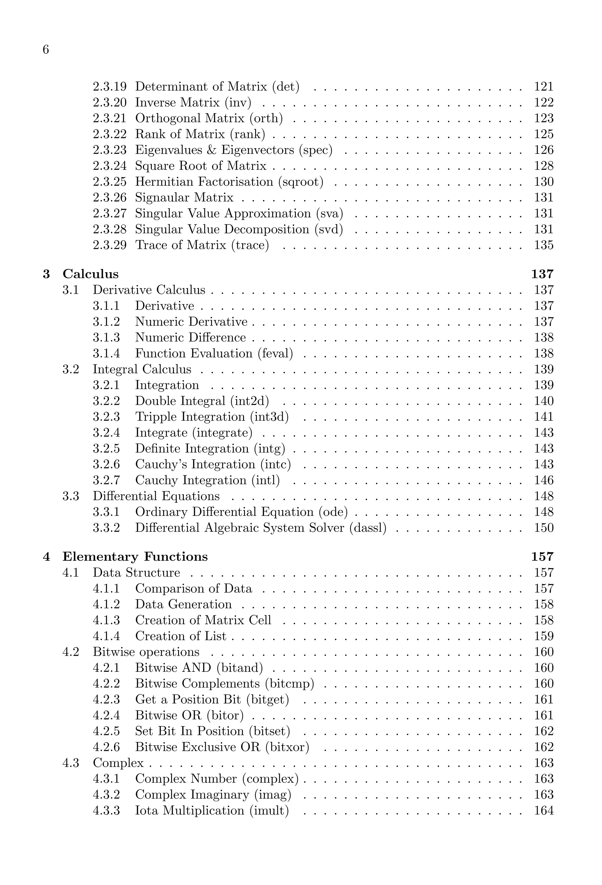6
2.3.19 Determinant of Matrix (det) . . . . . . . . . . . . . . . . . . . . . 121
2.3.20 Inverse Matrix (inv) . . . . . . . . . . . . . . . . . . . . . . . . . . 122
2.3.21 Orthogonal Matrix (orth) . . . . . . . . . . . . . . . . . . . . . . . 123
2.3.22 Rank of Matrix (rank) . . . . . . . . . . . . . . . . . . . . . . . . . 125
2.3.23 Eigenvalues & Eigenvectors (spec) . . . . . . . . . . . . . . . . . . 126
2.3.24 Square Root of Matrix . . . . . . . . . . . . . . . . . . . . . . . . . 128
2.3.25 Hermitian Factorisation (sqroot) . . . . . . . . . . . . . . . . . . . 130
2.3.26 Signaular Matrix . . . . . . . . . . . . . . . . . . . . . . . . . . . . 131
2.3.27 Singular Value Approximation (sva) . . . . . . . . . . . . . . . . . 131
2.3.28 Singular Value Decomposition (svd) . . . . . . . . . . . . . . . . . 131
2.3.29 Trace of Matrix (trace) . . . . . . . . . . . . . . . . . . . . . . . . 135
3 Calculus 137
3.1 Derivative Calculus . . . . . . . . . . . . . . . . . . . . . . . . . . . . . . . 137
3.1.1 Derivative . . . . . . . . . . . . . . . . . . . . . . . . . . . . . . . . 137
3.1.2 Numeric Derivative . . . . . . . . . . . . . . . . . . . . . . . . . . . 137
3.1.3 Numeric Difference . . . . . . . . . . . . . . . . . . . . . . . . . . . 138
3.1.4 Function Evaluation (feval) . . . . . . . . . . . . . . . . . . . . . . 138
3.2 Integral Calculus . . . . . . . . . . . . . . . . . . . . . . . . . . . . . . . . 139
3.2.1 Integration . . . . . . . . . . . . . . . . . . . . . . . . . . . . . . . 139
3.2.2 Double Integral (int2d) . . . . . . . . . . . . . . . . . . . . . . . . 140
3.2.3 Tripple Integration (int3d) . . . . . . . . . . . . . . . . . . . . . . 141
3.2.4 Integrate (integrate) . . . . . . . . . . . . . . . . . . . . . . . . . . 143
3.2.5 Definite Integration (intg) . . . . . . . . . . . . . . . . . . . . . . . 143
3.2.6 Cauchy’s Integration (intc) . . . . . . . . . . . . . . . . . . . . . . 143
3.2.7 Cauchy Integration (intl) . . . . . . . . . . . . . . . . . . . . . . . 146
3.3 Differential Equations . . . . . . . . . . . . . . . . . . . . . . . . . . . . . 148
3.3.1 Ordinary Differential Equation (ode) . . . . . . . . . . . . . . . . . 148
3.3.2 Differential Algebraic System Solver (dassl) . . . . . . . . . . . . . 150
4 Elementary Functions 157
4.1 Data Structure . . . . . . . . . . . . . . . . . . . . . . . . . . . . . . . . . 157
4.1.1 Comparison of Data . . . . . . . . . . . . . . . . . . . . . . . . . . 157
4.1.2 Data Generation . . . . . . . . . . . . . . . . . . . . . . . . . . . . 158
4.1.3 Creation of Matrix Cell . . . . . . . . . . . . . . . . . . . . . . . . 158
4.1.4 Creation of List . . . . . . . . . . . . . . . . . . . . . . . . . . . . . 159
4.2 Bitwise operations . . . . . . . . . . . . . . . . . . . . . . . . . . . . . . . 160
4.2.1 Bitwise AND (bitand) . . . . . . . . . . . . . . . . . . . . . . . . . 160
4.2.2 Bitwise Complements (bitcmp) . . . . . . . . . . . . . . . . . . . . 160
4.2.3 Get a Position Bit (bitget) . . . . . . . . . . . . . . . . . . . . . . 161
4.2.4 Bitwise OR (bitor) . . . . . . . . . . . . . . . . . . . . . . . . . . . 161
4.2.5 Set Bit In Position (bitset) . . . . . . . . . . . . . . . . . . . . . . 162
4.2.6 Bitwise Exclusive OR (bitxor) . . . . . . . . . . . . . . . . . . . . 162
4.3 Complex . . . . . . . . . . . . . . . . . . . . . . . . . . . . . . . . . . . . . 163
4.3.1 Complex Number (complex) . . . . . . . . . . . . . . . . . . . . . . 163
4.3.2 Complex Imaginary (imag) . . . . . . . . . . . . . . . . . . . . . . 163
4.3.3 Iota Multiplication (imult) . . . . . . . . . . . . . . . . . . . . . . 164
 