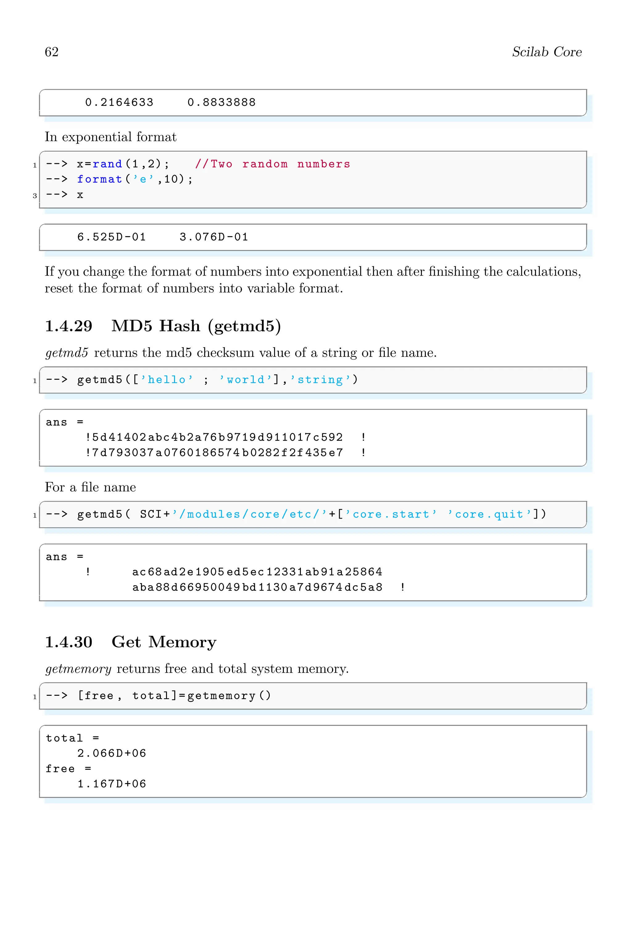 28 Scilab Core
1.2.8 Algebraic Equations
Algebraic equations are those equations in which an unknown variable is in linear addition
or in linear subtraction in different degrees. Numerical coefficients are multiplied with
each terms to give a suitable relation for the unknown variable. To form a linear equation,
first define the variable.
✞
1 -- x=poly (0,’x’);
-- f=2*x^2+2
✌
✆
f =
2 + 2x2
This algebraic equation is in symbolic form. All the algebraic function may be applicable
to this equation. In the following example, function roots() is used to algebraic equation
f to gets its all roots.
✞
-- x=poly (0,’x’);
2 -- f=2*x ^2+2;
-- roots(f)
✌
✆
✞
ans =
i
- i
✌
✆
Division of polynomials by a number or by a symbol can also be performed. Note that it
returns only quotient of the division.
✞
1 -- x=poly (0,’x’);// returns only degree 1 polynomial
-- f=2*x ^2+2;
3 -- pdiv (f,x),
✌
✆
✞
ans =
2x
✌
✆
LCM (Least Common Multiplier) and HCF (Highest Common Factor) of two algebraic
functions can also applicable with the algebraic equations.
✞
-- x=poly (0,’x’);
2 -- f=2*x ^2+2;
-- lcm([f,x])
✌
✆
✞
ans =
3
2x + 2x
✌
✆
 