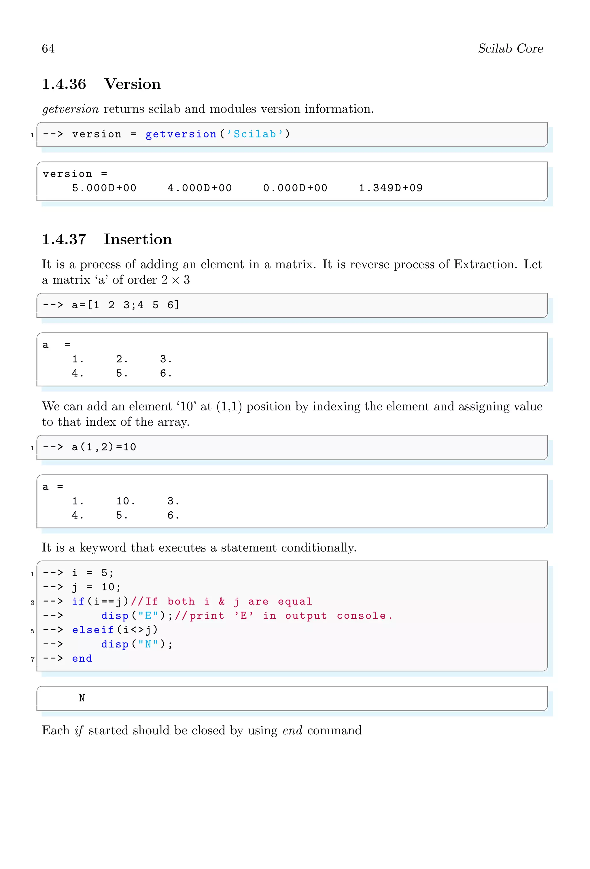 30 Scilab Core
1.2.10 Index Expression
An index expression allows to scale, select or replace an element from a vector or matrix.
Indices may be scalars, vectors, ranges, or the special operator ‘:’, which may be used to
select entire rows or columns. Row and column indices, i.e. two parameters, are separated
by comma.
✞
-- A(row indices , column indices )
✌
✆
When only one parameter is passed to matrix variable to extract the sub matrix, then at
first, matrix is arranged in vector form in sequence of column vectors. For example,
✞
1 -- A = [2 3 1 4; 5 3 1 8; 8 6 7 2; 4 5 1 3]
-- A(:)
✌
✆
✞
A =
2 3 1 4
5 3 1 8
8 6 7 2
4 5 1 3
ans =
2
5
8
4
3
3
6
5
1
1
7
1
4
8
2
3
✌
✆
Now, only one parameter is supplied to vector variable, it is treated as indices for elements
and it returns a vector of elements present at that indice. Note that, here index counting
started from 1 rather than 0.
✞
-- A = [2 3 1 4; 5 3 1 8; 8 6 7 2; 4 5 1 3]
2 -- A(2) // element at index 2
✌
✆
✞
A =
2 3 1 4
5 3 1 8
8 6 7 2
4 5 1 3
 