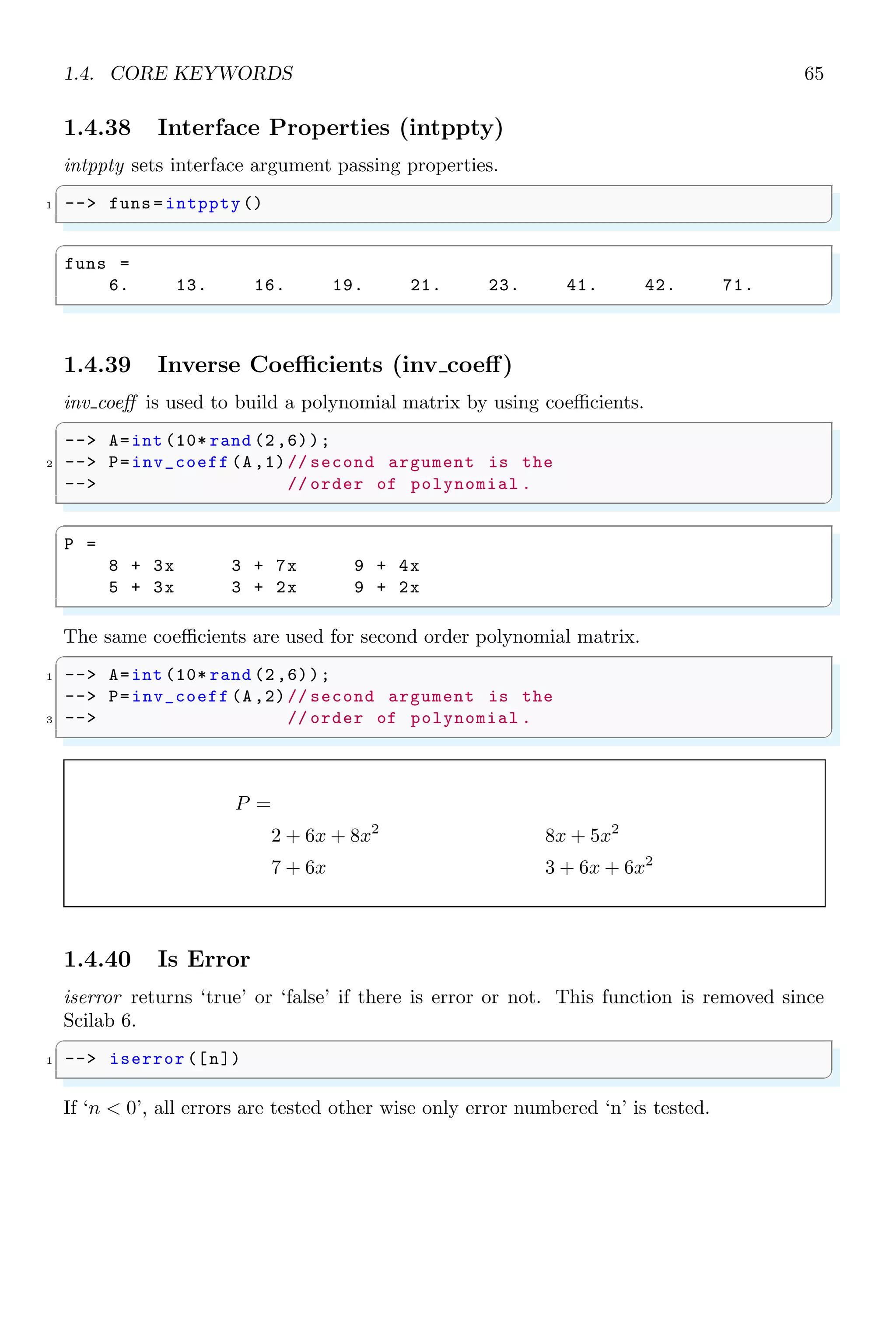 1.2. SIMPLE ARITHMETIC 31
ans =
5
✌
✆
Similarly, a range of indices can be given to matrix variable to extract a vector of elements
present at that index. In the following example, sub vectors are returned by constructing
elements present at indices from index 1 to index 2. There are two different way to pass
same indices.
✞
1 -- A = [2 3 1 4; 5 3 1 8; 8 6 7 2; 4 5 1 3]
-- A(1:2) // 1st index to 2nd index
3 -- A([1;2]) // 1st index and 2nd index
✌
✆
✞
A =
2 3 1 4
5 3 1 8
8 6 7 2
4 5 1 3
ans =
2
5
ans =
2
5
✌
✆
When both parameters are passed to matrix variable, then first parameter is indices for
rows and second parameter is for columns. Rows or columns may be discrete indices or
range of indices but should not beyond the dimension of the matrix. In this case, matrix
is not arranged in sequeces of elements of column vectors. See the below example.
✞
1 -- A = [2 3 1 4; 5 3 1 8; 8 6 7 2; 4 5 1 3]
-- A(2:4 ,3:4) // Row index from 2nd row to 4th row
3 // col index from 3rd col to 4th col
✌
✆
✞
A =
2 3 1 4
5 3 1 8
8 6 7 2
4 5 1 3
ans =
1 8
7 2
1 3
✌
✆
If both parameters are discrete indices, then row index are recursive for all column indices.
See the following example, in which elements at second and third column of first row, and
elements at second and third column of fourth row forms a sub matrix.
✞
1 -- A = [2 3 1 4; 5 3 1 8; 8 6 7 2; 4 5 1 3]
-- A([1,4], [2 ,3])// 1st row - 2nd  3rd columns
3 // 4th row - 2nd  3rd columns
✌
✆
 