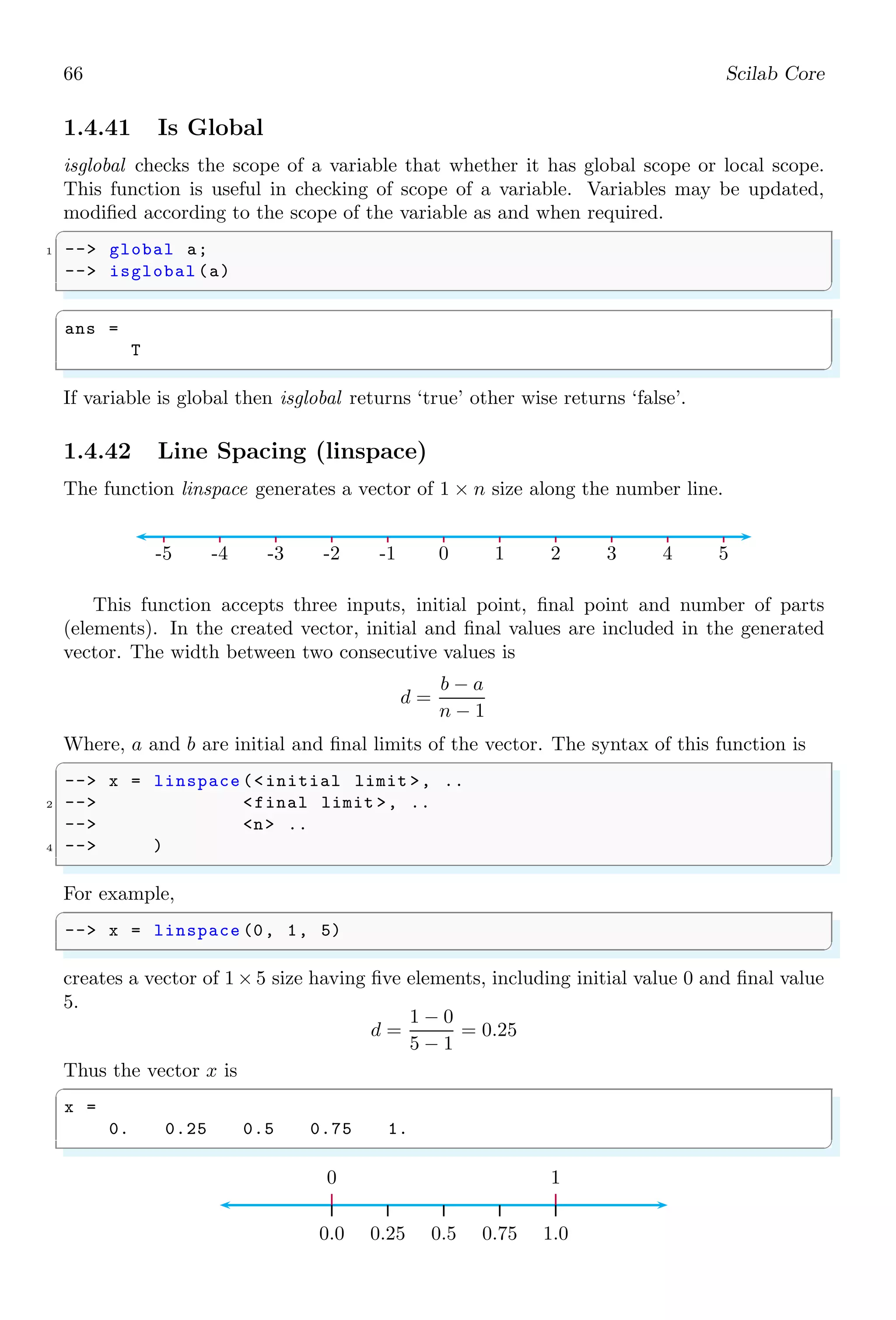 32 Scilab Core
✞
A =
2 3 1 4
5 3 1 8
8 6 7 2
4 5 1 3
ans =
3 1
5 1
✌
✆
If same index number is used twice or more in row parameter, i.e. as [1,1], then output
sub matrix has two rows as part of row index ‘1’ of the given matrix.
✞
-- A = [2 3 1 4; 5 3 1 8; 8 6 7 2; 4 5 1 3]
2 -- A([1,1], [2 ,3])// 1st row - 2nd  3rd columns
// 1th row - 2nd  3rd columns
✌
✆
✞
A =
2 3 1 4
5 3 1 8
8 6 7 2
4 5 1 3
ans =
3 1
3 1
✌
✆
end operator is used to denote last index of the vector. For example
✞
-- A = [2 3 1 4; 5 3 1 8; 8 6 7 2; 4 5 1 3]
2 -- A(end)// last element of vector
✌
✆
✞
A =
2 3 1 4
5 3 1 8
8 6 7 2
4 5 1 3
ans =
3
✌
✆
The parameter of matrix variable may be controlled by range indices. For example, odd
elements of matrix and even elements of matrix can be extracted by
✞
1 -- A = [2 3 1 4; 5 3 1 8; 8 6 7 2; 4 5 1 3]
-- A(1:2: end) // Odd elements vector
3 -- A(2:2: end) // Even elements vector
✌
✆
✞
A =
2 3 1 4
5 3 1 8
 