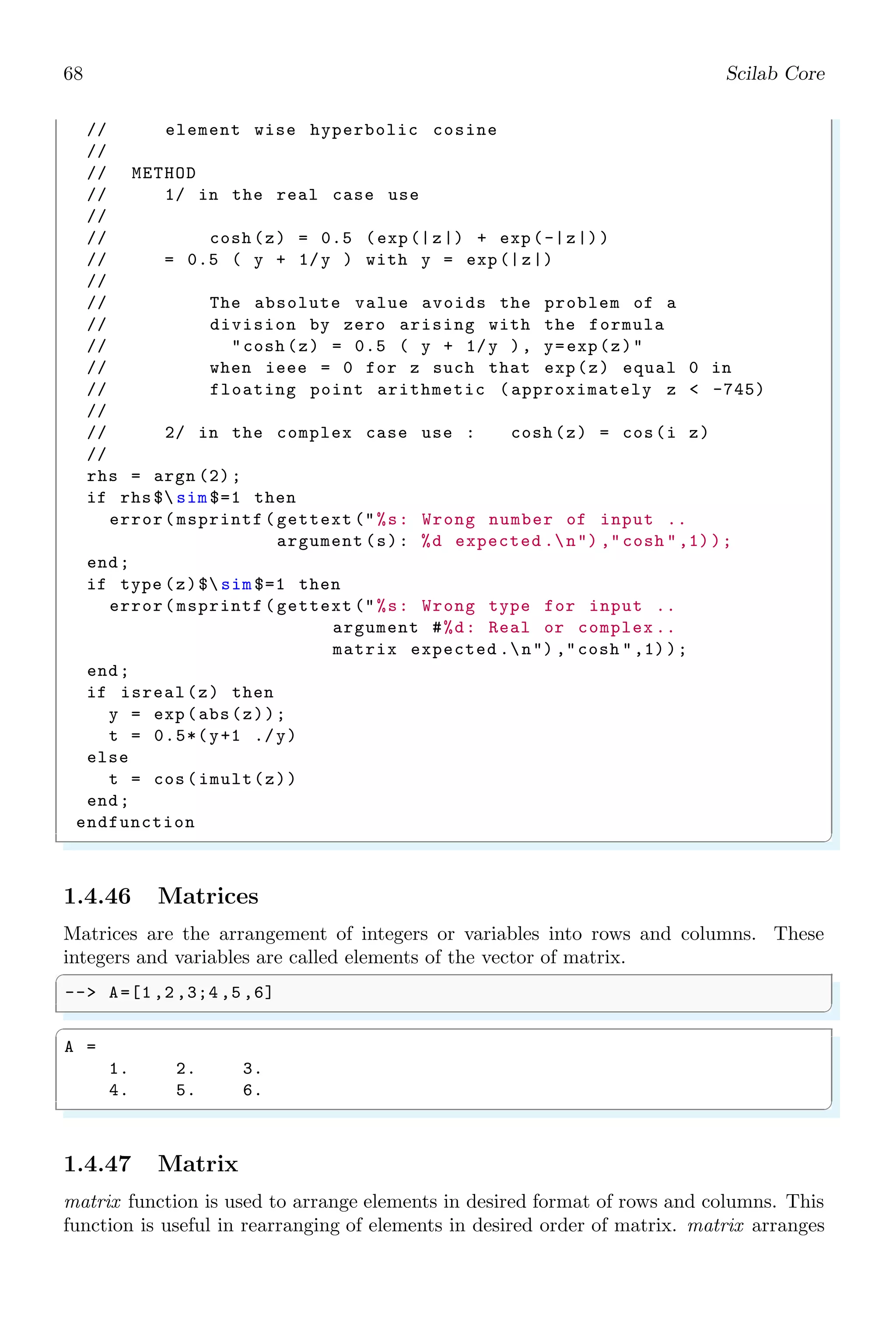 34 Scilab Core
1.3.3 Square Brackets ([...])
Square brackets are used to define a vector or a matrix. Each row of a vector or matrix
is separated by ‘;’ and each element of a row is separated by ‘,’ (comma) or space.
✞
-- x=[1;2;3]
✌
✆
✞
x =
1
2
3
✌
✆
A 3 × 3 matrix is written as
✞
-- x=[1 ,2 ,3;4 ,5 ,6;7 ,8 ,9]
✌
✆
✞
x =
1 2 3
4 5 6
7 8 9
✌
✆
In a row matrix or in a column matrix, elements of the row or matrix may be numbers or
function. The elements may be separated by comma or space. In otherwords, functions
may be part of the matrix elements. The exact element value of function element is its
return value.
✞
-- x=[1 sqrt (-1) 2 -sqrt (-1) 3]
✌
✆
✞
x =
1. i 2. - i 3.
✌
✆
Elements of a vector may contains text or strings too. See the following Scilab codes.
✞
-- [’This is’;’string’;’matrix’]
✌
✆
✞
ans =
!This is !
! !
!string !
! !
!matrix !
✌
✆
A new row of a matrix can also be started by adding row elements in new line.
✞
-- mat = [
2 Row A1
Row B1
4 Row C1
Row D1
6 ]
✌
✆
 