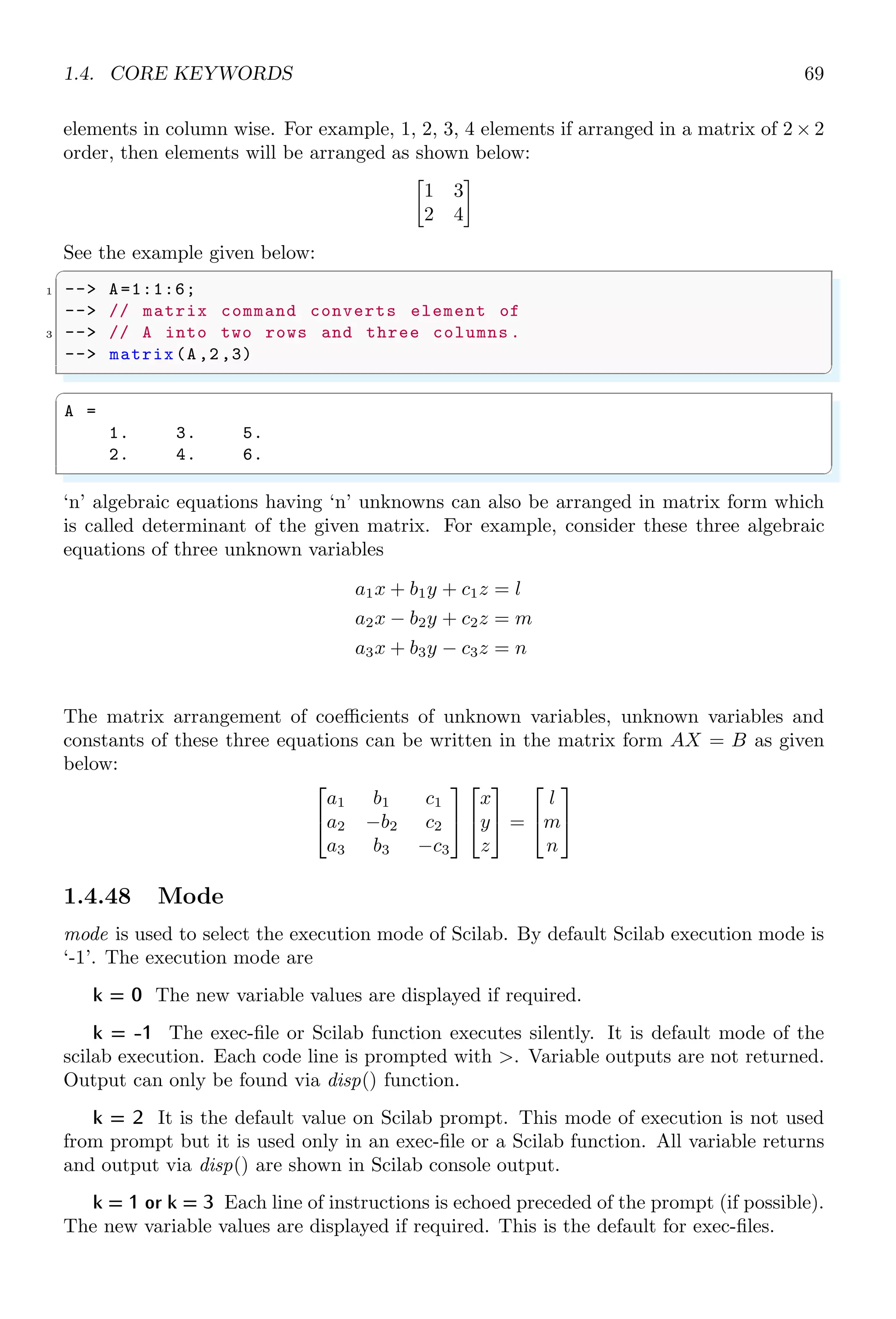1.3. ARITHMETICAL KEYWORDS 35
Consistency of columns for each rows should be maintained to avoid the row/cols consis-
tence error. Following example gives error.
✞
-- mat = [
2 Row A1,Row A2
Row B1,
4 Row C1
Row D1
6 ]
✌
✆
While this example will give a matrix of four rows and two columns.
✞
-- mat = [
2 Row A1,Row A2
Row B1,Row B2
4 Row C1,Row C2
Row D1,Row D2
6 ]
✌
✆
1.3.4 Element-Wise Operation
Element-wise operation is performed on each element of a supplied argument to a function.
The structural properties of the supplied arguments are not considered. For example,
A = [1] is a scalar while B = [1, 4] is a vector/matrix but in element wise operations,
both are considered as scalars. It means only elements are meaningful in elementwise
operation while structures of A and B are ignored.
1.3.5 Matrix-Wise Operation
In matrix-wise operation, elements are accepted as element of a matrix and their result
is put in the similar matrix form in output window.
1.3.6 Colon (Range Operator)
This operator (:) is used to define a range of variable. Normally, it creates a vector/set
of elements. It is used by two ways.
✞
-- ll : ul
2 -- ll : inc : ul
✌
✆
Increment may be a positive value, or a negative value. If it is positive value then range
is in ascending order, if it is negative value then range is in descending order. In first
method of application, initial and final values are declared by user and suitable increment
value is selected by Scilab itself. By default increment is ‘1’.
✞
-- a = 1:10
✌
✆
 