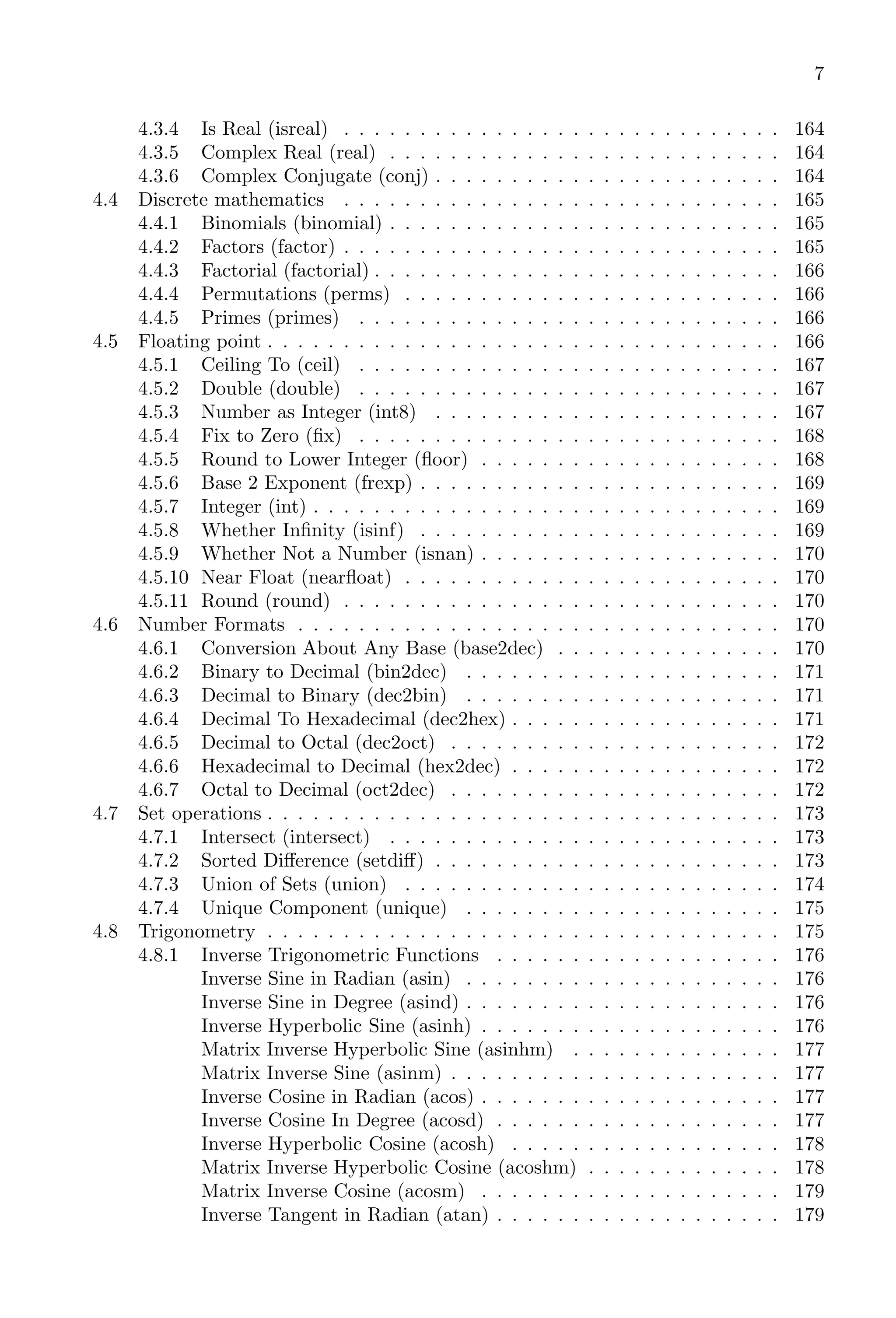 7
4.3.4 Is Real (isreal) . . . . . . . . . . . . . . . . . . . . . . . . . . . . . 164
4.3.5 Complex Real (real) . . . . . . . . . . . . . . . . . . . . . . . . . . 164
4.3.6 Complex Conjugate (conj) . . . . . . . . . . . . . . . . . . . . . . . 164
4.4 Discrete mathematics . . . . . . . . . . . . . . . . . . . . . . . . . . . . . 165
4.4.1 Binomials (binomial) . . . . . . . . . . . . . . . . . . . . . . . . . . 165
4.4.2 Factors (factor) . . . . . . . . . . . . . . . . . . . . . . . . . . . . . 165
4.4.3 Factorial (factorial) . . . . . . . . . . . . . . . . . . . . . . . . . . . 166
4.4.4 Permutations (perms) . . . . . . . . . . . . . . . . . . . . . . . . . 166
4.4.5 Primes (primes) . . . . . . . . . . . . . . . . . . . . . . . . . . . . 166
4.5 Floating point . . . . . . . . . . . . . . . . . . . . . . . . . . . . . . . . . . 166
4.5.1 Ceiling To (ceil) . . . . . . . . . . . . . . . . . . . . . . . . . . . . 167
4.5.2 Double (double) . . . . . . . . . . . . . . . . . . . . . . . . . . . . 167
4.5.3 Number as Integer (int8) . . . . . . . . . . . . . . . . . . . . . . . 167
4.5.4 Fix to Zero (fix) . . . . . . . . . . . . . . . . . . . . . . . . . . . . 168
4.5.5 Round to Lower Integer (floor) . . . . . . . . . . . . . . . . . . . . 168
4.5.6 Base 2 Exponent (frexp) . . . . . . . . . . . . . . . . . . . . . . . . 169
4.5.7 Integer (int) . . . . . . . . . . . . . . . . . . . . . . . . . . . . . . . 169
4.5.8 Whether Infinity (isinf) . . . . . . . . . . . . . . . . . . . . . . . . 169
4.5.9 Whether Not a Number (isnan) . . . . . . . . . . . . . . . . . . . . 170
4.5.10 Near Float (nearfloat) . . . . . . . . . . . . . . . . . . . . . . . . . 170
4.5.11 Round (round) . . . . . . . . . . . . . . . . . . . . . . . . . . . . . 170
4.6 Number Formats . . . . . . . . . . . . . . . . . . . . . . . . . . . . . . . . 170
4.6.1 Conversion About Any Base (base2dec) . . . . . . . . . . . . . . . 170
4.6.2 Binary to Decimal (bin2dec) . . . . . . . . . . . . . . . . . . . . . 171
4.6.3 Decimal to Binary (dec2bin) . . . . . . . . . . . . . . . . . . . . . 171
4.6.4 Decimal To Hexadecimal (dec2hex) . . . . . . . . . . . . . . . . . . 171
4.6.5 Decimal to Octal (dec2oct) . . . . . . . . . . . . . . . . . . . . . . 172
4.6.6 Hexadecimal to Decimal (hex2dec) . . . . . . . . . . . . . . . . . . 172
4.6.7 Octal to Decimal (oct2dec) . . . . . . . . . . . . . . . . . . . . . . 172
4.7 Set operations . . . . . . . . . . . . . . . . . . . . . . . . . . . . . . . . . . 173
4.7.1 Intersect (intersect) . . . . . . . . . . . . . . . . . . . . . . . . . . 173
4.7.2 Sorted Difference (setdiff) . . . . . . . . . . . . . . . . . . . . . . . 173
4.7.3 Union of Sets (union) . . . . . . . . . . . . . . . . . . . . . . . . . 174
4.7.4 Unique Component (unique) . . . . . . . . . . . . . . . . . . . . . 175
4.8 Trigonometry . . . . . . . . . . . . . . . . . . . . . . . . . . . . . . . . . . 175
4.8.1 Inverse Trigonometric Functions . . . . . . . . . . . . . . . . . . . 176
Inverse Sine in Radian (asin) . . . . . . . . . . . . . . . . . . . . . 176
Inverse Sine in Degree (asind) . . . . . . . . . . . . . . . . . . . . . 176
Inverse Hyperbolic Sine (asinh) . . . . . . . . . . . . . . . . . . . . 176
Matrix Inverse Hyperbolic Sine (asinhm) . . . . . . . . . . . . . . 177
Matrix Inverse Sine (asinm) . . . . . . . . . . . . . . . . . . . . . . 177
Inverse Cosine in Radian (acos) . . . . . . . . . . . . . . . . . . . . 177
Inverse Cosine In Degree (acosd) . . . . . . . . . . . . . . . . . . . 177
Inverse Hyperbolic Cosine (acosh) . . . . . . . . . . . . . . . . . . 178
Matrix Inverse Hyperbolic Cosine (acoshm) . . . . . . . . . . . . . 178
Matrix Inverse Cosine (acosm) . . . . . . . . . . . . . . . . . . . . 179
Inverse Tangent in Radian (atan) . . . . . . . . . . . . . . . . . . . 179
 